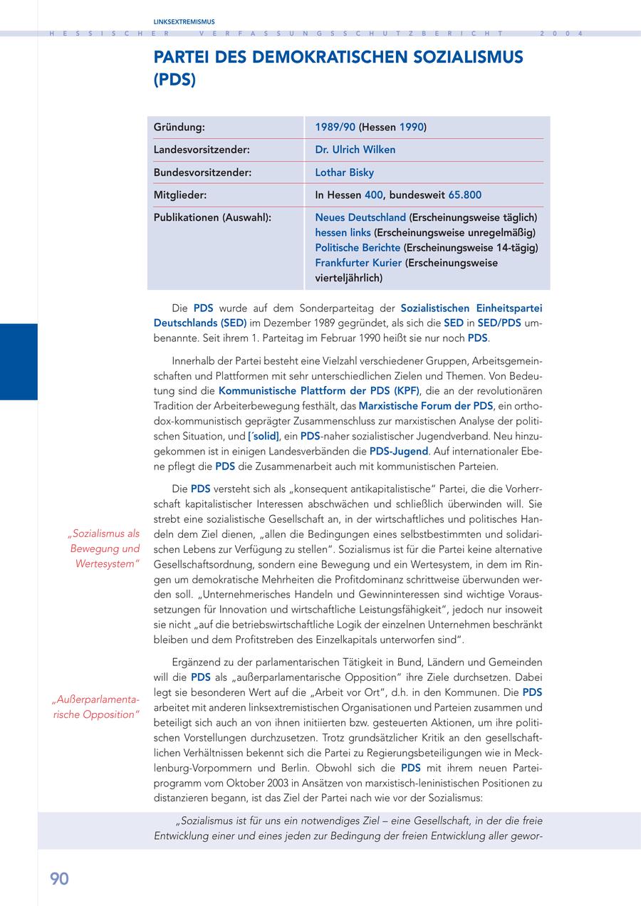 LINKSEXTREMISMUS H E S S I S C H E R V E R F A S S U N G S S C H U T Z B E R I C H T 2 0 0 4 PARTEI DES DEMOKRATISCHEN SOZIALISMUS (PDS) Gründung: 1989/90 (Hessen 1990) Landesvorsitzender: Dr. Ulrich Wilken Bundesvorsitzender: Lothar Bisky Mitglieder: In Hessen 400, bundesweit 65.800 Publikationen (Auswahl): Neues Deutschland (Erscheinungsweise täglich) hessen links (Erscheinungsweise unregelmäßig) Politische Berichte (Erscheinungsweise 14-tägig) Frankfurter Kurier (Erscheinungsweise vierteljährlich) Die PDS wurde auf dem Sonderparteitag der Sozialistischen Einheitspartei Deutschlands (SED) im Dezember 1989 gegründet, als sich die SED in SED/PDS umbenannte. Seit ihrem 1. Parteitag im Februar 1990 heißt sie nur noch PDS. Innerhalb der Partei besteht eine Vielzahl verschiedener Gruppen, Arbeitsgemeinschaften und Plattformen mit sehr unterschiedlichen Zielen und Themen. Von Bedeutung sind die Kommunistische Plattform der PDS (KPF), die an der revolutionären Tradition der Arbeiterbewegung festhält, das Marxistische Forum der PDS, ein orthodox-kommunistisch geprägter Zusammenschluss zur marxistischen Analyse der politischen Situation, und ['solid], ein PDS-naher sozialistischer Jugendverband. Neu hinzugekommen ist in einigen Landesverbänden die PDS-Jugend. Auf internationaler Ebene pflegt die PDS die Zusammenarbeit auch mit kommunistischen Parteien. Die PDS versteht sich als "konsequent antikapitalistische" Partei, die die Vorherrschaft kapitalistischer Interessen abschwächen und schließlich überwinden will. Sie strebt eine sozialistische Gesellschaft an, in der wirtschaftliches und politisches Han"Sozialismus als deln dem Ziel dienen, "allen die Bedingungen eines selbstbestimmten und solidariBewegung und schen Lebens zur Verfügung zu stellen". Sozialismus ist für die Partei keine alternative Wertesystem" Gesellschaftsordnung, sondern eine Bewegung und ein Wertesystem, in dem im Ringen um demokratische Mehrheiten die Profitdominanz schrittweise überwunden werden soll. "Unternehmerisches Handeln und Gewinninteressen sind wichtige Voraussetzungen für Innovation und wirtschaftliche Leistungsfähigkeit", jedoch nur insoweit sie nicht "auf die betriebswirtschaftliche Logik der einzelnen Unternehmen beschränkt bleiben und dem Profitstreben des Einzelkapitals unterworfen sind". Ergänzend zu der parlamentarischen Tätigkeit in Bund, Ländern und Gemeinden will die PDS als "außerparlamentarische Opposition" ihre Ziele durchsetzen. Dabei legt sie besonderen Wert auf die "Arbeit vor Ort", d.h. in den Kommunen. Die PDS "Außerparlamentaarbeitet mit anderen linksextremistischen Organisationen und Parteien zusammen und rische Opposition" beteiligt sich auch an von ihnen initiierten bzw. gesteuerten Aktionen, um ihre politischen Vorstellungen durchzusetzen. Trotz grundsätzlicher Kritik an den gesellschaftlichen Verhältnissen bekennt sich die Partei zu Regierungsbeteiligungen wie in Mecklenburg-Vorpommern und Berlin. Obwohl sich die PDS mit ihrem neuen Parteiprogramm vom Oktober 2003 in Ansätzen von marxistisch-leninistischen Positionen zu distanzieren begann, ist das Ziel der Partei nach wie vor der Sozialismus: "Sozialismus ist für uns ein notwendiges Ziel - eine Gesellschaft, in der die freie Entwicklung einer und eines jeden zur Bedingung der freien Entwicklung aller gewor90