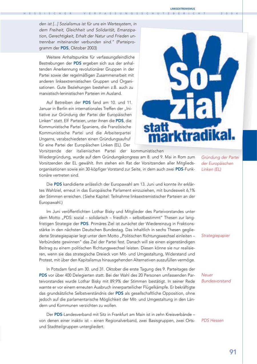 LINKSEXTREMISMUS H E S S I S C H E R V E R F A S S U N G S S C H U T Z B E R I C H T 2 0 0 4 den ist [...] Sozialismus ist für uns ein Wertesystem, in dem Freiheit, Gleichheit und Solidarität, Emanzipation, Gerechtigkeit, Erhalt der Natur und Frieden untrennbar miteinander verbunden sind." (Parteiprogramm der PDS, Oktober 2003) Weitere Anhaltspunkte für verfassungsfeindliche Bestrebungen der PDS ergeben sich aus der anhaltenden Anerkennung revolutionärer Gruppen in der Partei sowie der regelmäßigen Zusammenarbeit mit anderen linksextremistischen Gruppen und Organisationen. Gute Beziehungen bestehen z.B. auch zu marxistisch-leninistischen Parteien im Ausland. Auf Betreiben der PDS fand am 10. und 11. Januar in Berlin ein internationales Treffen der "Initiative zur Gründung der Partei der Europäischen Linken" statt. Elf Parteien, unter ihnen die PDS, die Kommunistische Partei Spaniens, die Französische Kommunistische Partei und die Arbeiterpartei Ungarns, verabschiedeten einen Gründungsaufruf für eine Partei der Europäischen Linken (EL). Der Vorsitzende der italienischen Partei der kommunistischen Wiedergründung, wurde auf dem Gründungskongress am 8. und 9. Mai in Rom zum Gründung der Partei Vorsitzenden der EL gewählt. Ihm stehen ein Rat der Vorsitzenden aller Mitgliedsder Europäischen organisationen sowie ein 30-köpfiger Vorstand zur Seite, in dem auch zwei PDS-FunkLinken (EL) tionäre vertreten sind. Die PDS kandidierte anlässlich der Europawahl am 13. Juni und konnte ihr erklärtes Wahlziel, erneut in das Europäische Parlament einzuziehen, mit bundesweit 6,1% der Stimmen erreichen. ( Siehe Kapitel: Teilnahme linksextremistischer Parteien an der Europawahl.) Im Juni veröffentlichten Lothar Bisky und Mitglieder des Parteivorstandes unter dem Motto "PDS: sozial - solidarisch - friedlich - selbstbestimmt" Thesen zur langfristigen Strategie der PDS. Primäres Ziel ist zunächst der Wiedereinzug in Fraktionsstärke in den nächsten Deutschen Bundestag. Das inhaltlich in sechs Thesen gegliederte Strategiepapier legt unter dem Motto "Politischen Richtungswechsel einleiten - Strategiepapier Verbündete gewinnen" das Ziel der Partei fest. Danach will sie einen eigenständigen Beitrag zu einem politischen Richtungswechsel leisten. Diesen könne sie nur realisieren, wenn sie das strategische Dreieck von Mitund Umgestaltung, Widerstand und Protest, mit über den Kapitalismus hinausgehenden Alternativen auszufüllen vermöge. In Potsdam fand am 30. und 31. Oktober die erste Tagung des 9. Parteitages der PDS vor über 400 Delegierten statt. Bei der Wahl des 20 Personen umfassenden ParNeuer teivorstandes wurde Lothar Bisky mit 89,9% der Stimmen bestätigt. In seiner Rede Bundesvorstand warnte er vor einem erneuten Ausbruch innerparteilicher Flügelkämpfe. Er bekräftigte das grundsätzliche Selbstverständnis der PDS als gesellschaftliche Opposition, ohne jedoch auf die parlamentarische Möglichkeit der Mitund Umgestaltung in den Ländern und Kommunen verzichten zu wollen. Der PDS-Landesverband mit Sitz in Frankfurt am Main ist in zehn Kreisverbände - von denen einer inaktiv ist - einen Regionalverband, zwei Basisgruppen, zwei OrtsPDS Hessen und Stadtteilgruppen untergliedert. 91
