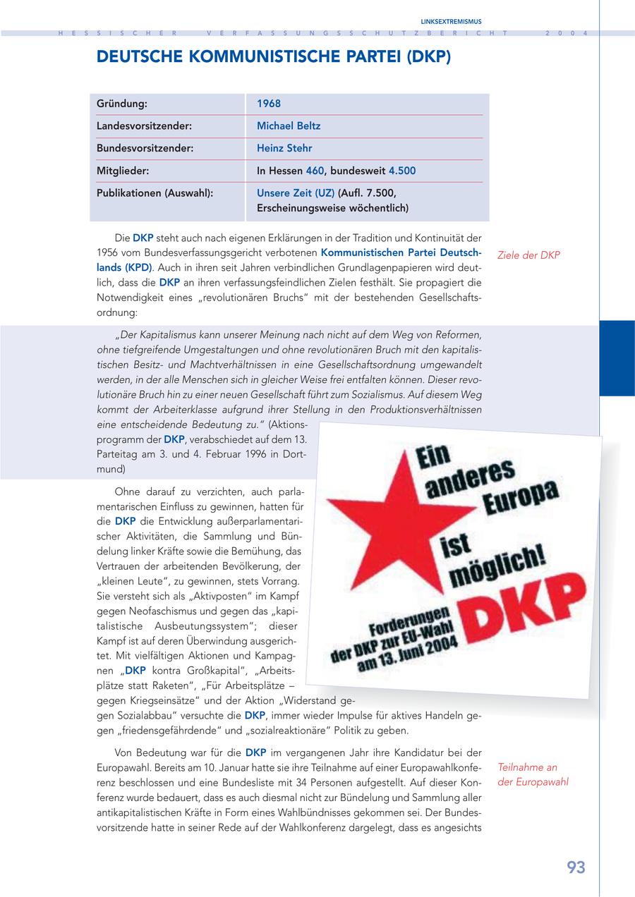 LINKSEXTREMISMUS H E S S I S C H E R V E R F A S S U N G S S C H U T Z B E R I C H T 2 0 0 4 DEUTSCHE KOMMUNISTISCHE PARTEI (DKP) Gründung: 1968 Landesvorsitzender: Michael Beltz Bundesvorsitzender: Heinz Stehr Mitglieder: In Hessen 460, bundesweit 4.500 Publikationen (Auswahl): Unsere Zeit (UZ) (Aufl. 7.500, Erscheinungsweise wöchentlich) Die DKP steht auch nach eigenen Erklärungen in der Tradition und Kontinuität der 1956 vom Bundesverfassungsgericht verbotenen Kommunistischen Partei DeutschZiele der DKP lands (KPD). Auch in ihren seit Jahren verbindlichen Grundlagenpapieren wird deutlich, dass die DKP an ihren verfassungsfeindlichen Zielen festhält. Sie propagiert die Notwendigkeit eines "revolutionären Bruchs" mit der bestehenden Gesellschaftsordnung: "Der Kapitalismus kann unserer Meinung nach nicht auf dem Weg von Reformen, ohne tiefgreifende Umgestaltungen und ohne revolutionären Bruch mit den kapitalistischen Besitzund Machtverhältnissen in eine Gesellschaftsordnung umgewandelt werden, in der alle Menschen sich in gleicher Weise frei entfalten können. Dieser revolutionäre Bruch hin zu einer neuen Gesellschaft führt zum Sozialismus. Auf diesem Weg kommt der Arbeiterklasse aufgrund ihrer Stellung in den Produktionsverhältnissen eine entscheidende Bedeutung zu." (Aktionsprogramm der DKP, verabschiedet auf dem 13. Parteitag am 3. und 4. Februar 1996 in Dortmund) Ohne darauf zu verzichten, auch parlamentarischen Einfluss zu gewinnen, hatten für die DKP die Entwicklung außerparlamentarischer Aktivitäten, die Sammlung und Bündelung linker Kräfte sowie die Bemühung, das Vertrauen der arbeitenden Bevölkerung, der "kleinen Leute", zu gewinnen, stets Vorrang. Sie versteht sich als "Aktivposten" im Kampf gegen Neofaschismus und gegen das "kapitalistische Ausbeutungssystem"; dieser Kampf ist auf deren Überwindung ausgerichtet. Mit vielfältigen Aktionen und Kampagnen "DKP kontra Großkapital", "Arbeitsplätze statt Raketen", "Für Arbeitsplätze - gegen Kriegseinsätze" und der Aktion "Widerstand gegen Sozialabbau" versuchte die DKP, immer wieder Impulse für aktives Handeln gegen "friedensgefährdende" und "sozialreaktionäre" Politik zu geben. Von Bedeutung war für die DKP im vergangenen Jahr ihre Kandidatur bei der Europawahl. Bereits am 10. Januar hatte sie ihre Teilnahme auf einer EuropawahlkonfeTeilnahme an renz beschlossen und eine Bundesliste mit 34 Personen aufgestellt. Auf dieser Konder Europawahl ferenz wurde bedauert, dass es auch diesmal nicht zur Bündelung und Sammlung aller antikapitalistischen Kräfte in Form eines Wahlbündnisses gekommen sei. Der Bundesvorsitzende hatte in seiner Rede auf der Wahlkonferenz dargelegt, dass es angesichts 93