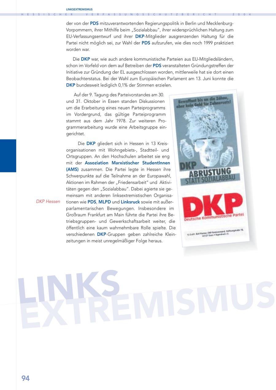 LINKSEXTREMISMUS H E S S I S C H E R V E R F A S S U N G S S C H U T Z B E R I C H T 2 0 0 4 der von der PDS mitzuverantwortenden Regierungspolitik in Berlin und MecklenburgVorpommern, ihrer Mithilfe beim "Sozialabbau", ihrer widersprüchlichen Haltung zum EU-Verfassungsentwurf und ihrer DKP-Mitglieder ausgrenzenden Haltung für die Partei nicht möglich sei, zur Wahl der PDS aufzurufen, wie dies noch 1999 praktiziert worden war. Die DKP war, wie auch andere kommunistische Parteien aus EU-Mitgliedsländern, schon im Vorfeld von dem auf Betreiben der PDS veranstalteten Gründungstreffen der Initiative zur Gründung der EL ausgeschlossen worden, mittlerweile hat sie dort einen Beobachterstatus. Bei der Wahl zum Europäischen Parlament am 13. Juni konnte die DKP bundesweit lediglich 0,1% der Stimmen erzielen. Auf der 9. Tagung des Parteivorstandes am 30. und 31. Oktober in Essen standen Diskussionen um die Erarbeitung eines neuen Parteiprogramms im Vordergrund, das gültige Parteiprogramm stammt aus dem Jahr 1978. Zur weiteren Programmerarbeitung wurde eine Arbeitsgruppe eingerichtet. Die DKP gliedert sich in Hessen in 13 Kreisorganisationen mit Wohngebiets-, Stadtteilund Ortsgruppen. An den Hochschulen arbeitet sie eng mit der Assoziation Marxistischer StudentInnen (AMS) zusammen. Die Partei legte in Hessen ihre Schwerpunkte auf die Teilnahme an der Europawahl, Aktionen im Rahmen der "Friedensarbeit" und Aktivitäten gegen den "Sozialabbau". Dabei agierte sie gemeinsam mit anderen linksextremistischen OrganisaDKP Hessen tionen wie PDS, MLPD und Linksruck sowie mit außerparlamentarischen Bewegungen. Insbesondere im Großraum Frankfurt am Main führte die Partei ihre Betriebsgruppenund Gewerkschaftsarbeit weiter, die öffentlich eine kaum wahrnehmbare Rolle spielte. Die verschiedenen DKP-Gruppen geben zahlreiche Kleinzeitungen in meist unregelmäßiger Folge heraus. LINKSEMISMUS EXTR 94