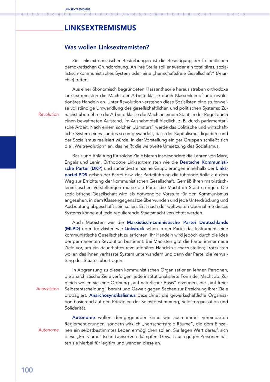 LINKSEXTREMISMUS H E S S I S C H E R V E R F A S S U N G S S C H U T Z B E R I C H T 2 0 0 5 LINKSEXTREMISMUS Was wollen Linksextremisten? Ziel linksextremistischer Bestrebungen ist die Beseitigung der freiheitlichen demokratischen Grundordnung. An ihre Stelle soll entweder ein totalitäres, sozialistisch-kommunistisches System oder eine "herrschaftsfreie Gesellschaft" (Anarchie) treten. Aus einer ökonomisch begründeten Klassentheorie heraus streben orthodoxe Linksextremisten die Macht der Arbeiterklasse durch Klassenkampf und revolutionäres Handeln an. Unter Revolution verstehen diese Sozialisten eine stufenweise vollständige Umwandlung des gesellschaftlichen und politischen Systems: ZuRevolution nächst übernehme die Arbeiterklasse die Macht in einem Staat, in der Regel durch einen bewaffneten Aufstand, im Ausnahmefall friedlich, z. B. durch parlamentarische Arbeit. Nach einem solchen "Umsturz" werde das politische und wirtschaftliche System eines Landes so umgewandelt, dass der Kapitalismus liquidiert und der Sozialismus realisiert würde. In der Vorstellung einiger Gruppen schließt sich die "Weltrevolution" an, das heißt die weltweite Umsetzung des Sozialismus. Basis und Anleitung für solche Ziele bieten insbesondere die Lehren von Marx, Engels und Lenin. Orthodoxe Linksextremisten wie die Deutsche Kommunistische Partei (DKP) und zumindest einzelne Gruppierungen innerhalb der Linkspartei.PDS geben der Partei bzw. der Parteiführung die führende Rolle auf dem Weg zur Errichtung der kommunistischen Gesellschaft. Gemäß ihren marxistischleninistischen Vorstellungen müsse die Partei die Macht im Staat erringen. Die sozialistische Gesellschaft wird als notwendige Vorstufe für den Kommunismus angesehen, in dem Klassengegensätze überwunden und jede Unterdrückung und Ausbeutung abgeschafft sein sollen. Erst nach der weltweiten Übernahme dieses Systems könne auf jede regulierende Staatsmacht verzichtet werden. Auch Maoisten wie die Marxistisch-Leninistische Partei Deutschlands (MLPD) oder Trotzkisten wie Linksruck sehen in der Partei das Instrument, eine kommunistische Gesellschaft zu errichten. Ihr Handeln wird jedoch durch die Idee der permanenten Revolution bestimmt. Bei Maoisten gibt die Partei immer neue Ziele vor, um ein dauerhaftes revolutionäres Handeln sicherzustellen; Trotzkisten wollen das ihnen verhasste System unterwandern und dann der Partei die Verwaltung des Staates übertragen. In Abgrenzung zu diesen kommunistischen Organisationen lehnen Personen, die anarchistische Ziele verfolgen, jede institutionalisierte Form der Macht ab. Zugleich wollen sie eine Ordnung "auf natürlicher Basis" erzeugen, die "auf freier Anarchisten Selbstentscheidung" beruht und Gewalt gegen Sachen zur Erreichung ihrer Ziele propagiert. Anarchosyndikalismus bezeichnet die gewerkschaftliche Organisation basierend auf den Prinzipien der Selbstbestimmung, Selbstorganisation und Solidarität. Autonome wollen demgegenüber keine wie auch immer vereinbarten Reglementierungen, sondern wirklich "herrschaftsfreie Räume", die dem EinzelAutonome nen ein selbstbestimmtes Leben ermöglichen sollen. Sie legen Wert darauf, sich diese "Freiräume" (schrittweise) zu erkämpfen. Gewalt auch gegen Personen halten sie hierbei für legitim und wenden diese an. 100