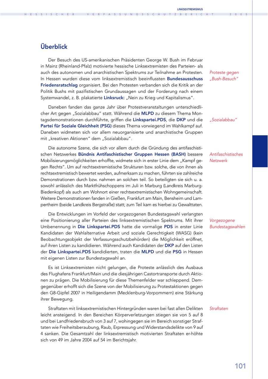 LINKSEXTREMISMUS H E S S I S C H E R V E R F A S S U N G S S C H U T Z B E R I C H T 2 0 0 5 Überblick Der Besuch des US-amerikanischen Präsidenten George W. Bush im Februar in Mainz (Rheinland-Pfalz) motivierte hessische Linksextremisten des Parteienals auch des autonomen und anarchistischen Spektrums zur Teilnahme an Protesten. Proteste gegen In Hessen wurden diese vom linksextremistisch beeinflussten Bundesausschuss "Bush-Besuch" Friedensratschlag organisiert. Bei den Protesten verbanden sich die Kritik an der Politik Bushs mit pazifistischen Grundaussagen und der Forderung nach einem Systemwandel, z. B. plakatierte Linksruck: "Nein zu Krieg und Kapitalismus". Daneben fanden das ganze Jahr über Protestveranstaltungen unterschiedlicher Art gegen "Sozialabbau" statt. Während die MLPD zu diesem Thema Montagsdemonstrationen durchführte, griffen die Linkspartei.PDS, die DKP und die "Sozialabbau" Partei für Soziale Gleichheit (PSG) dieses Thema vorwiegend im Wahlkampf auf. Daneben widmeten sich vor allem neuorganisierte und anarchistische Gruppen mit "kreativen Aktionen" dem "Sozialabbau". Die autonome Szene, die sich vor allem durch die Gründung des antifaschistischen Netzwerkes Bündnis Antifaschistischer Gruppen Hessen (BASH) bessere Antifaschistisches Mobilisierungsmöglichkeiten erhoffte, widmete sich in erster Linie dem "Kampf geNetzwerk gen Rechts". Um auf rechtsextremistische Strukturen bzw. solche, die von ihnen als rechtsextremistisch bewertet werden, aufmerksam zu machen, führten sie zahlreiche Demonstrationen durch bzw. nahmen an solchen teil. So beteiligten sie sich u. a. sowohl anlässlich des Marktfrühschoppens im Juli in Marburg (Landkreis MarburgBiedenkopf) als auch am Wohnort einer rechtsextremistischen Wohngemeinschaft. Weitere Demonstrationen fanden in Gießen, Frankfurt am Main, Bensheim und Lampertheim (beide Landkreis Bergstraße) statt; zum Teil kam es hierbei zu Gewalttaten. Die Entwicklungen im Vorfeld der vorgezogenen Bundestagswahl verlangten eine Positionierung aller Parteien des linksextremistischen Spektrums. Mit ihrer Vorgezogene Umbenennung in Die Linkspartei.PDS hatte die vormalige PDS in erster Linie Bundestagswahlen Kandidaten der Wahlalternative Arbeit und soziale Gerechtigkeit (WASG) (kein Beobachtungsobjekt der Verfassungsschutzbehörden) die Möglichkeit eröffnet, auf ihren Listen zu kandidieren. Während auch Kandidaten der DKP auf den Listen der Die Linkspartei.PDS kandidierten, traten die MLPD und die PSG in Hessen mit eigenen Listen zur Bundestagswahl an. Es ist Linksextremisten nicht gelungen, die Proteste anlässlich des Ausbaus des Flughafens Frankfurt/Main und die diesjährigen Castortransporte durch Aktionen zu prägen. Die Mobilisierung für diese Themenfelder war schleppend. Demgegenüber erhofft sich die Szene von der Mobilisierung zu Protestaktionen gegen den G8-Gipfel 2007 in Heiligendamm (Mecklenburg-Vorpommern) eine Stärkung ihrer Bewegung. Straftaten mit linksextremistischen Hintergründen waren bei fast allen Delikten Straftaten leicht ansteigend. In den Bereichen Körperverletzungen stiegen sie von 5 auf 8 und bei Landfriedensbruch von 3 auf 7, wohingegen sie im Bereich sonstiger Straftaten wie Freiheitsberaubung, Raub, Erpressung und Widerstandsdelikte von 9 auf 4 sanken. Die Gesamtzahl der linksextremistisch motivierten Straftaten er-höhte sich von 49 im Jahre 2004 auf 54 im Berichtsjahr. 101