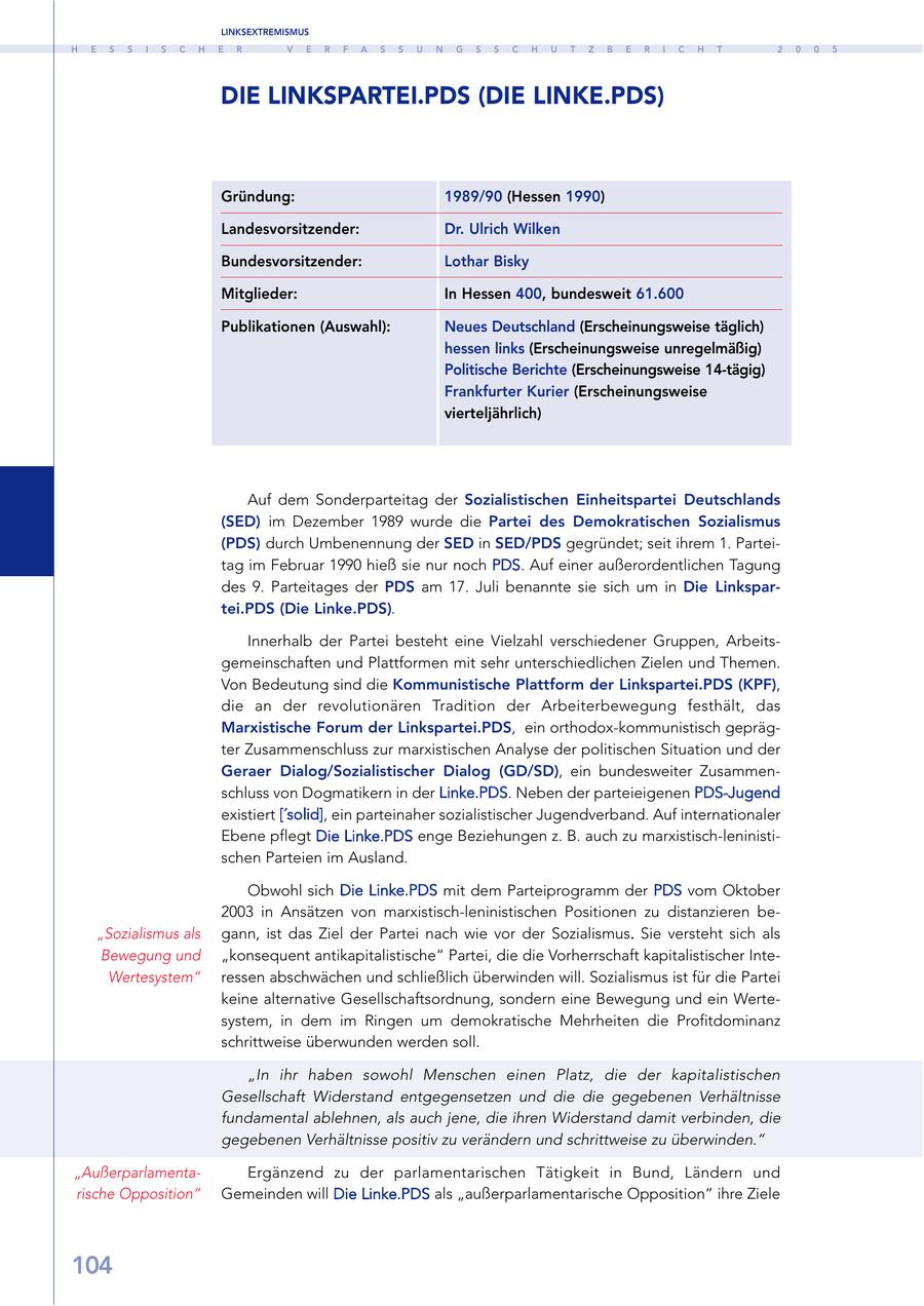 LINKSEXTREMISMUS H E S S I S C H E R V E R F A S S U N G S S C H U T Z B E R I C H T 2 0 0 5 DIE LINKSPARTEI.PDS (DIE LINKE.PDS) Gründung: 1989/90 (Hessen 1990) Landesvorsitzender: Dr. Ulrich Wilken Bundesvorsitzender: Lothar Bisky Mitglieder: In Hessen 400, bundesweit 61.600 Publikationen (Auswahl): Neues Deutschland (Erscheinungsweise täglich) hessen links (Erscheinungsweise unregelmäßig) Politische Berichte (Erscheinungsweise 14-tägig) Frankfurter Kurier (Erscheinungsweise vierteljährlich) Auf dem Sonderparteitag der Sozialistischen Einheitspartei Deutschlands (SED) im Dezember 1989 wurde die Partei des Demokratischen Sozialismus (PDS) durch Umbenennung der SED in SED/PDS gegründet; seit ihrem 1. Parteitag im Februar 1990 hieß sie nur noch PDS. Auf einer außerordentlichen Tagung des 9. Parteitages der PDS am 17. Juli benannte sie sich um in Die Linkspartei.PDS (Die Linke.PDS). Innerhalb der Partei besteht eine Vielzahl verschiedener Gruppen, Arbeitsgemeinschaften und Plattformen mit sehr unterschiedlichen Zielen und Themen. Von Bedeutung sind die Kommunistische Plattform der Linkspartei.PDS (KPF), die an der revolutionären Tradition der Arbeiterbewegung festhält, das Marxistische Forum der Linkspartei.PDS, ein orthodox-kommunistisch geprägter Zusammenschluss zur marxistischen Analyse der politischen Situation und der Geraer Dialog/Sozialistischer Dialog (GD/SD), ein bundesweiter Zusammenschluss von Dogmatikern in der Linke.PDS. Neben der parteieigenen PDS-Jugend existiert ['solid], ein parteinaher sozialistischer Jugendverband. Auf internationaler Ebene pflegt Die Linke.PDS enge Beziehungen z. B. auch zu marxistisch-leninistischen Parteien im Ausland. Obwohl sich Die Linke.PDS mit dem Parteiprogramm der PDS vom Oktober 2003 in Ansätzen von marxistisch-leninistischen Positionen zu distanzieren be"Sozialismus als gann, ist das Ziel der Partei nach wie vor der Sozialismus. Sie versteht sich als Bewegung und "konsequent antikapitalistische" Partei, die die Vorherrschaft kapitalistischer InteWertesystem" ressen abschwächen und schließlich überwinden will. Sozialismus ist für die Partei keine alternative Gesellschaftsordnung, sondern eine Bewegung und ein Wertesystem, in dem im Ringen um demokratische Mehrheiten die Profitdominanz schrittweise überwunden werden soll. "In ihr haben sowohl Menschen einen Platz, die der kapitalistischen Gesellschaft Widerstand entgegensetzen und die die gegebenen Verhältnisse fundamental ablehnen, als auch jene, die ihren Widerstand damit verbinden, die gegebenen Verhältnisse positiv zu verändern und schrittweise zu überwinden." "AußerparlamentaErgänzend zu der parlamentarischen Tätigkeit in Bund, Ländern und rische Opposition" Gemeinden will Die Linke.PDS als "außerparlamentarische Opposition" ihre Ziele 104