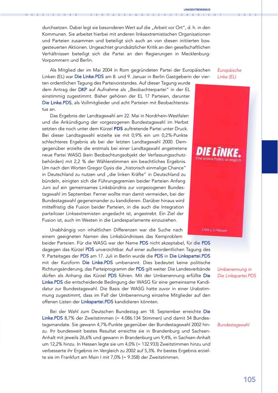 LINKSEXTREMISMUS H E S S I S C H E R V E R F A S S U N G S S C H U T Z B E R I C H T 2 0 0 5 durchsetzen. Dabei legt sie besonderen Wert auf die "Arbeit vor Ort", d. h. in den Kommunen. Sie arbeitet hierbei mit anderen linksextremistischen Organisationen und Parteien zusammen und beteiligt sich auch an von diesen initiierten bzw. gesteuerten Aktionen. Ungeachtet grundsätzlicher Kritik an den gesellschaftlichen Verhältnissen beteiligt sich die Partei an den Regierungen in MecklenburgVorpommern und Berlin. Als Mitglied der im Mai 2004 in Rom gegründeten Partei der Europäischen Europäische Linken (EL) war Die Linke.PDS am 8. und 9. Januar in Berlin Gastgeberin der vierLinke (EL) ten ordentlichen Tagung des Parteivorstandes. Auf dieser Tagung wurde dem Antrag der DKP auf Aufnahme als "Beobachterpartei" in der EL einstimmig zugestimmt. Bisher gehören der EL 17 Parteien, darunter Die Linke.PDS, als Vollmitglieder und acht Parteien mit Beobachterstatus an. Das Ergebnis der Landtagswahl am 22. Mai in Nordrhein-Westfalen und die Ankündigung der vorgezogenen Bundestagswahl im Herbst setzten die noch unter dem Kürzel PDS auftretende Partei unter Druck. Bei dieser Landtagswahl erzielte sie mit 0,9% ein um 0,2%-Punkte schlechteres Ergebnis als bei der letzten Landtagswahl 2000. Demgegenüber erzielte die erstmals bei einer Landtagswahl angetretene neue Partei WASG (kein Beobachtungsobjekt der Verfassungsschutzbehörden) mit 2,2 % der Wählerstimmen ein beachtliches Ergebnis. Um nach den Worten Gregor Gysis die "historisch einmalige Chance" in Deutschland zu nutzen und "die linken Kräfte" in Deutschland zu bündeln, einigten sich die Führungsgremien beider Parteien Anfang Juni auf ein gemeinsames Linksbündnis zur vorgezogenen Bundestagswahl im September. Ferner wollte man damit vermeiden, bei der Bundestagswahl gegeneinander zu kandidieren. Darüber hinaus wird mittelfristig die Fusion beider Parteien, in die auch die Integration parteiloser Linksextremisten angedacht ist, angestrebt. Ein Ziel der Fusion ist, auch im Westen in die Landesparlamente einzuziehen. Unabhängig von inhaltlichen Differenzen war die Suche nach einem geeigneten Namen des Linksbündnisses das Kernproblem beider Parteien. Für die WASG war der Name PDS nicht akzeptabel, für die PDS dagegen das Kürzel PDS unverzichtbar. Auf einer außerordentlichen Tagung des 9. Parteitages der PDS am 17. Juli in Berlin wurde die PDS in Die Linkspartei.PDS mit der Kurzform Die Linke.PDS umbenannt. Dies bedeutet keine politische Richtungsänderung, das Parteiprogramm der PDS gilt weiter. Die Landesverbände Umbenennung in dürfen als Anhang das Kürzel PDS führen. Mit der Umbenennung erfüllte Die Die Linkspartei.PDS Linke.PDS die entscheidende Bedingung der WASG für eine gemeinsame Kandidatur zur Bundestagswahl. Die Basis der WASG hatte zuvor in einer Urabstimmung zugestimmt, dass im Fall der Umbenennung einzelne Mitglieder auf den offenen Listen der Linkspartei.PDS kandidieren könnten. Bei der Wahl zum Deutschen Bundestag am 18. September erreichte Die Linke.PDS 8,7% der Zweitstimmen (= 4.086.134 Stimmen) und damit 54 Bundestagsmandate. Sie gewann 4,7%-Punkte gegenüber der Bundestagswahl 2002 hinBundestagswahl zu. Ihr bundesweit bestes Resultat erreichte sie in Brandenburg und SachsenAnhalt mit jeweils 26,6% und gewann in Brandenburg um 9,4%, in Sachsen-Anhalt um 12,2% hinzu. In Hessen legte sie um 4,0% (= 132.933) Zweitstimmen hinzu und verbesserte ihr Ergebnis im Vergleich zu 2002 auf 5,3%. Ihr bestes Ergebnis erzielte sie im Frankfurt am Main I mit 7,0% (= 9.358) der Zweitstimmen. 105