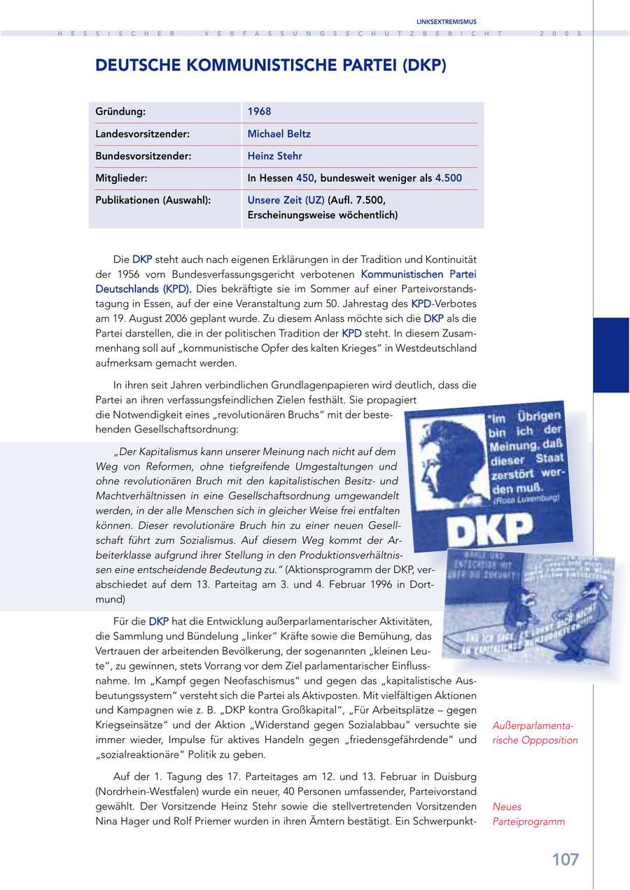 LINKSEXTREMISMUS H E S S I S C H E R V E R F A S S U N G S S C H U T Z B E R I C H T 2 0 0 5 DEUTSCHE KOMMUNISTISCHE PARTEI (DKP) Gründung: 1968 Landesvorsitzender: Michael Beltz Bundesvorsitzender: Heinz Stehr Mitglieder: In Hessen 450, bundesweit weniger als 4.500 Publikationen (Auswahl): Unsere Zeit (UZ) (Aufl. 7.500, Erscheinungsweise wöchentlich) Die DKP steht auch nach eigenen Erklärungen in der Tradition und Kontinuität der 1956 vom Bundesverfassungsgericht verbotenen Kommunistischen Partei Deutschlands (KPD). Dies bekräftigte sie im Sommer auf einer Parteivorstandstagung in Essen, auf der eine Veranstaltung zum 50. Jahrestag des KPD-Verbotes am 19. August 2006 geplant wurde. Zu diesem Anlass möchte sich die DKP als die Partei darstellen, die in der politischen Tradition der KPD steht. In diesem Zusammenhang soll auf "kommunistische Opfer des kalten Krieges" in Westdeutschland aufmerksam gemacht werden. In ihren seit Jahren verbindlichen Grundlagenpapieren wird deutlich, dass die Partei an ihren verfassungsfeindlichen Zielen festhält. Sie propagiert die Notwendigkeit eines "revolutionären Bruchs" mit der bestehenden Gesellschaftsordnung: "Der Kapitalismus kann unserer Meinung nach nicht auf dem Weg von Reformen, ohne tiefgreifende Umgestaltungen und ohne revolutionären Bruch mit den kapitalistischen Besitzund Machtverhältnissen in eine Gesellschaftsordnung umgewandelt werden, in der alle Menschen sich in gleicher Weise frei entfalten können. Dieser revolutionäre Bruch hin zu einer neuen Gesellschaft führt zum Sozialismus. Auf diesem Weg kommt der Arbeiterklasse aufgrund ihrer Stellung in den Produktionsverhältnissen eine entscheidende Bedeutung zu." (Aktionsprogramm der DKP, verabschiedet auf dem 13. Parteitag am 3. und 4. Februar 1996 in Dortmund) Für die DKP hat die Entwicklung außerparlamentarischer Aktivitäten, die Sammlung und Bündelung "linker" Kräfte sowie die Bemühung, das Vertrauen der arbeitenden Bevölkerung, der sogenannten "kleinen Leute", zu gewinnen, stets Vorrang vor dem Ziel parlamentarischer Einflussnahme. Im "Kampf gegen Neofaschismus" und gegen das "kapitalistische Ausbeutungssystem" versteht sich die Partei als Aktivposten. Mit vielfältigen Aktionen und Kampagnen wie z. B. "DKP kontra Großkapital", "Für Arbeitsplätze - gegen Kriegseinsätze" und der Aktion "Widerstand gegen Sozialabbau" versuchte sie Außerparlamentaimmer wieder, Impulse für aktives Handeln gegen "friedensgefährdende" und rische Oppposition "sozialreaktionäre" Politik zu geben. Auf der 1. Tagung des 17. Parteitages am 12. und 13. Februar in Duisburg (Nordrhein-Westfalen) wurde ein neuer, 40 Personen umfassender, Parteivorstand gewählt. Der Vorsitzende Heinz Stehr sowie die stellvertretenden Vorsitzenden Neues Nina Hager und Rolf Priemer wurden in ihren Ämtern bestätigt. Ein SchwerpunktParteiprogramm 107