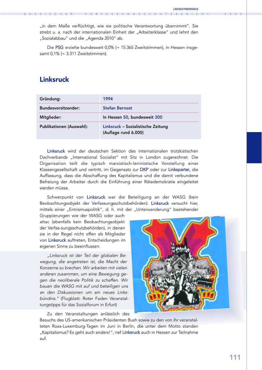 LINKSEXTREMISMUS H E S S I S C H E R V E R F A S S U N G S S C H U T Z B E R I C H T 2 0 0 5 "in dem Maße verflüchtigt, wie sie politische Verantwortung übernimmt". Sie strebt u. a. nach der internationalen Einheit der "Arbeiterklasse" und lehnt den "Sozialabbau" und die "Agenda 2010" ab. Die PSG erzielte bundesweit 0,0% (= 15.365 Zweitstimmen), in Hessen insgesamt 0,1% (= 3.311 Zweitstimmen). Linksruck Gründung: 1994 Bundesvorsitzender: Stefan Bernost Mitglieder: In Hessen 50, bundesweit 300 Publikationen (Auswahl): Linksruck - Sozialistische Zeitung (Auflage rund 6.000) Linksruck wird der deutschen Sektion des internationalen trotzkistischen Dachverbands "International Socialist" mit Sitz in London zugerechnet. Die Organisation teilt die typisch marxistisch-leninistische Vorstellung einer Klassengesellschaft und vertritt, im Gegensatz zur DKP oder zur Linkspartei, die Auffassung, dass die Abschaffung des Kapitalismus und die damit verbundene Befreiung der Arbeiter durch die Einführung einer Rätedemokratie eingeleitet werden müsse. Schwerpunkt von Linksruck war die Beteiligung an der WASG (kein Beobachtungsobjekt der Verfassungsschutzbehörden). Linksruck versucht hier, mittels einer "Entrismuspolitik", d. h. mit der "Unterwanderung" bestehender Gruppierungen wie der WASG oder auch attac (ebenfalls kein Beobachtungsobjekt der Verfas-sungsschutzbehörden), in denen sie in der Regel nicht offen als Mitglieder von Linksruck auftreten, Entscheidungen im eigenen Sinne zu beeinflussen: "Linksruck ist der Teil der globalen Bewegung, die angetreten ist, die Macht der Konzerne zu brechen. Wir arbeiten mit vielen anderen zusammen, um eine Bewegung gegen die neoliberale Politik zu schaffen. Wir bauen die WASG mit auf und beteiligen uns an den Diskussionen um ein neues Linksbündnis." (Flugblatt: Roter Faden Veranstaltungstipps für das Sozialforum in Erfurt) Zu den Veranstaltungen anlässlich des Besuchs des US-amerikanischen Präsidenten Bush sowie zu den von ihr veranstalteten Rosa-Luxemburg-Tagen im Juni in Berlin, die unter dem Motto standen "Kapitalismus? Es geht auch anders!", rief Linksruck auch in Hessen zur Teilnahme auf. 111