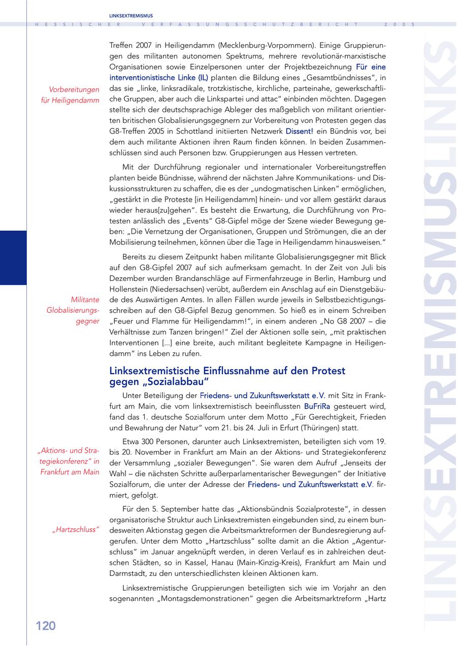 LINKSEXTREMISMUS H E S S I S C H E R V E R F A S S U N G S S C H U T Z B E R I C H T 2 0 0 5 LINKSEXTREMISMUSLINKS Treffen 2007 in Heiligendamm (Mecklenburg-Vorpommern). Einige Gruppierungen des militanten autonomen Spektrums, mehrere revolutionär-marxistische Organisationen sowie Einzelpersonen unter der Projektbezeichnung Für eine interventionistische Linke (IL) planten die Bildung eines "Gesamtbündnisses", in Vorbereitungen das sie "linke, linksradikale, trotzkistische, kirchliche, parteinahe, gewerkschaftlifür Heiligendamm che Gruppen, aber auch die Linkspartei und attac" einbinden möchten. Dagegen stellte sich der deutschsprachige Ableger des maßgeblich von militant orientierten britischen Globalisierungsgegnern zur Vorbereitung von Protesten gegen das G8-Treffen 2005 in Schottland initiierten Netzwerk Dissent! ein Bündnis vor, bei dem auch militante Aktionen ihren Raum finden können. In beiden Zusammenschlüssen sind auch Personen bzw. Gruppierungen aus Hessen vertreten. Mit der Durchführung regionaler und internationaler Vorbereitungstreffen planten beide Bündnisse, während der nächsten Jahre Kommunikationsund Diskussionsstrukturen zu schaffen, die es der "undogmatischen Linken" ermöglichen, "gestärkt in die Proteste [in Heiligendamm] hineinund vor allem gestärkt daraus wieder heraus[zu]gehen". Es besteht die Erwartung, die Durchführung von Protesten anlässlich des "Events" G8-Gipfel möge der Szene wieder Bewegung geben: "Die Vernetzung der Organisationen, Gruppen und Strömungen, die an der Mobilisierung teilnehmen, können über die Tage in Heiligendamm hinausweisen." Bereits zu diesem Zeitpunkt haben militante Globalisierungsgegner mit Blick auf den G8-Gipfel 2007 auf sich aufmerksam gemacht. In der Zeit von Juli bis Dezember wurden Brandanschläge auf Firmenfahrzeuge in Berlin, Hamburg und Hollenstein (Niedersachsen) verübt, außerdem ein Anschlag auf ein DienstgebäuMilitante de des Auswärtigen Amtes. In allen Fällen wurde jeweils in SelbstbezichtigungsGlobalisierungsschreiben auf den G8-Gipfel Bezug genommen. So hieß es in einem Schreiben gegner "Feuer und Flamme für Heiligendamm!", in einem anderen "No G8 2007 - die Verhältnisse zum Tanzen bringen!" Ziel der Aktionen solle sein, "mit praktischen Interventionen [...] eine breite, auch militant begleitete Kampagne in Heiligendamm" ins Leben zu rufen. Linksextremistische Einflussnahme auf den Protest gegen "Sozialabbau" Unter Beteiligung der Friedensund Zukunftswerkstatt e. V. mit Sitz in Frankfurt am Main, die vom linksextremistisch beeinflussten BuFriRa gesteuert wird, fand das 1. deutsche Sozialforum unter dem Motto "Für Gerechtigkeit, Frieden und Bewahrung der Natur" vom 21. bis 24. Juli in Erfurt (Thüringen) statt. Etwa 300 Personen, darunter auch Linksextremisten, beteiligten sich vom 19. "Aktionsund Strabis 20. November in Frankfurt am Main an der Aktionsund Strategiekonferenz tegiekonferenz" in der Versammlung "sozialer Bewegungen". Sie waren dem Aufruf "Jenseits der Frankfurt am Main Wahl - die nächsten Schritte außerparlamentarischer Bewegungen" der Initiative Sozialforum, die unter der Adresse der Friedensund Zukunftswerkstatt e.V. firmiert, gefolgt. Für den 5. September hatte das "Aktionsbündnis Sozialproteste", in dessen organisatorische Struktur auch Linksextremisten eingebunden sind, zu einem bun"Hartzschluss" desweiten Aktionstag gegen die Arbeitsmarktreformen der Bundesregierung aufgerufen. Unter dem Motto "Hartzschluss" sollte damit an die Aktion "Agenturschluss" im Januar angeknüpft werden, in deren Verlauf es in zahlreichen deutschen Städten, so in Kassel, Hanau (Main-Kinzig-Kreis), Frankfurt am Main und Darmstadt, zu den unterschiedlichsten kleinen Aktionen kam. Linksextremistische Gruppierungen beteiligten sich wie im Vorjahr an den sogenannten "Montagsdemonstrationen" gegen die Arbeitsmarktreform "Hartz 120