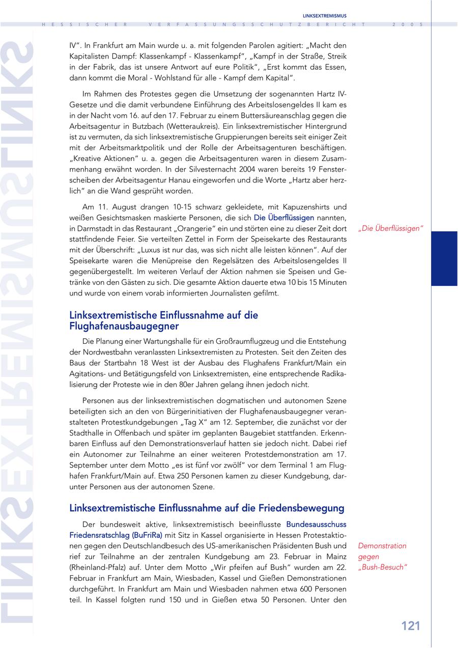 LINKSEXTREMISMUS H E S S I S C H E R V E R F A S S U N G S S C H U T Z B E R I C H T 2 0 0 5 SKNILSUMSIMERTXESKNIL IV". In Frankfurt am Main wurde u. a. mit folgenden Parolen agitiert: "Macht den Kapitalisten Dampf: Klassenkampf - Klassenkampf", "Kampf in der Straße, Streik in der Fabrik, das ist unsere Antwort auf eure Politik", "Erst kommt das Essen, dann kommt die Moral - Wohlstand für alle - Kampf dem Kapital". Im Rahmen des Protestes gegen die Umsetzung der sogenannten Hartz IVGesetze und die damit verbundene Einführung des Arbeitslosengeldes II kam es in der Nacht vom 16. auf den 17. Februar zu einem Buttersäureanschlag gegen die Arbeitsagentur in Butzbach (Wetteraukreis). Ein linksextremistischer Hintergrund ist zu vermuten, da sich linksextremistische Gruppierungen bereits seit einiger Zeit mit der Arbeitsmarktpolitik und der Rolle der Arbeitsagenturen beschäftigen. "Kreative Aktionen" u. a. gegen die Arbeitsagenturen waren in diesem Zusammenhang erwähnt worden. In der Silvesternacht 2004 waren bereits 19 Fensterscheiben der Arbeitsagentur Hanau eingeworfen und die Worte "Hartz aber herzlich" an die Wand gesprüht worden. Am 11. August drangen 10-15 schwarz gekleidete, mit Kapuzenshirts und weißen Gesichtsmasken maskierte Personen, die sich Die Überflüssigen nannten, in Darmstadt in das Restaurant "Orangerie" ein und störten eine zu dieser Zeit dort "Die Überflüssigen" stattfindende Feier. Sie verteilten Zettel in Form der Speisekarte des Restaurants mit der Überschrift: "Luxus ist nur das, was sich nicht alle leisten können". Auf der Speisekarte waren die Menüpreise den Regelsätzen des Arbeitslosengeldes II gegenübergestellt. Im weiteren Verlauf der Aktion nahmen sie Speisen und Getränke von den Gästen zu sich. Die gesamte Aktion dauerte etwa 10 bis 15 Minuten und wurde von einem vorab informierten Journalisten gefilmt. Linksextremistische Einflussnahme auf die Flughafenausbaugegner Die Planung einer Wartungshalle für ein Großraumflugzeug und die Entstehung der Nordwestbahn veranlassten Linksextremisten zu Protesten. Seit den Zeiten des Baus der Startbahn 18 West ist der Ausbau des Flughafens Frankfurt/Main ein Agitationsund Betätigungsfeld von Linksextremisten, eine entsprechende Radikalisierung der Proteste wie in den 80er Jahren gelang ihnen jedoch nicht. Personen aus der linksextremistischen dogmatischen und autonomen Szene beteiligten sich an den von Bürgerinitiativen der Flughafenausbaugegner veranstalteten Protestkundgebungen "Tag X" am 12. September, die zunächst vor der Stadthalle in Offenbach und später im geplanten Baugebiet stattfanden. Erkennbaren Einfluss auf den Demonstrationsverlauf hatten sie jedoch nicht. Dabei rief ein Autonomer zur Teilnahme an einer weiteren Protestdemonstration am 17. September unter dem Motto "es ist fünf vor zwölf" vor dem Terminal 1 am Flughafen Frankfurt/Main auf. Etwa 250 Personen kamen zu dieser Kundgebung, darunter Personen aus der autonomen Szene. Linksextremistische Einflussnahme auf die Friedensbewegung Der bundesweit aktive, linksextremistisch beeinflusste Bundesausschuss Friedensratschlag (BuFriRa) mit Sitz in Kassel organisierte in Hessen Protestaktionen gegen den Deutschlandbesuch des US-amerikanischen Präsidenten Bush und Demonstration rief zur Teilnahme an der zentralen Kundgebung am 23. Februar in Mainz gegen (Rheinland-Pfalz) auf. Unter dem Motto "Wir pfeifen auf Bush" wurden am 22. "Bush-Besuch" Februar in Frankfurt am Main, Wiesbaden, Kassel und Gießen Demonstrationen durchgeführt. In Frankfurt am Main und Wiesbaden nahmen etwa 600 Personen teil. In Kassel folgten rund 150 und in Gießen etwa 50 Personen. Unter den 121
