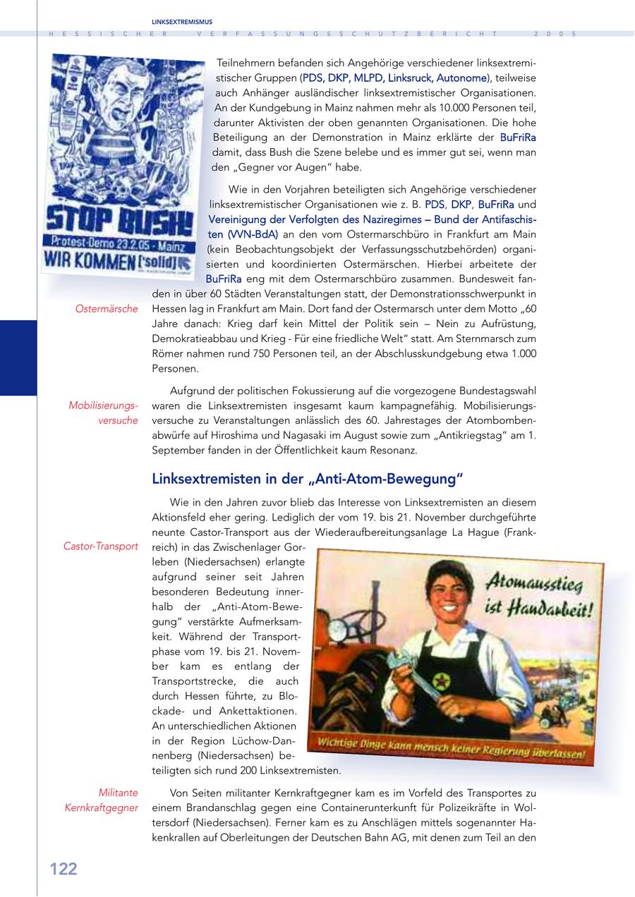 LINKSEXTREMISMUS H E S S I S C H E R V E R F A S S U N G S S C H U T Z B E R I C H T 2 0 0 5 Teilnehmern befanden sich Angehörige verschiedener linksextremistischer Gruppen (PDS, DKP, MLPD, Linksruck, Autonome), teilweise auch Anhänger ausländischer linksextremistischer Organisationen. An der Kundgebung in Mainz nahmen mehr als 10.000 Personen teil, darunter Aktivisten der oben genannten Organisationen. Die hohe Beteiligung an der Demonstration in Mainz erklärte der BuFriRa damit, dass Bush die Szene belebe und es immer gut sei, wenn man den "Gegner vor Augen" habe. Wie in den Vorjahren beteiligten sich Angehörige verschiedener linksextremistischer Organisationen wie z. B. PDS, DKP, BuFriRa und Vereinigung der Verfolgten des Naziregimes - Bund der Antifaschisten (VVN-BdA) an den vom Ostermarschbüro in Frankfurt am Main (kein Beobachtungsobjekt der Verfassungsschutzbehörden) organisierten und koordinierten Ostermärschen. Hierbei arbeitete der BuFriRa eng mit dem Ostermarschbüro zusammen. Bundesweit fanden in über 60 Städten Veranstaltungen statt, der Demonstrationsschwerpunkt in Ostermärsche Hessen lag in Frankfurt am Main. Dort fand der Ostermarsch unter dem Motto "60 Jahre danach: Krieg darf kein Mittel der Politik sein - Nein zu Aufrüstung, Demokratieabbau und Krieg - Für eine friedliche Welt" statt. Am Sternmarsch zum Römer nahmen rund 750 Personen teil, an der Abschlusskundgebung etwa 1.000 Personen. Aufgrund der politischen Fokussierung auf die vorgezogene Bundestagswahl Mobilisierungswaren die Linksextremisten insgesamt kaum kampagnefähig. Mobilisierungsversuche versuche zu Veranstaltungen anlässlich des 60. Jahrestages der Atombombenabwürfe auf Hiroshima und Nagasaki im August sowie zum "Antikriegstag" am 1. September fanden in der Öffentlichkeit kaum Resonanz. Linksextremisten in der "Anti-Atom-Bewegung" Wie in den Jahren zuvor blieb das Interesse von Linksextremisten an diesem Aktionsfeld eher gering. Lediglich der vom 19. bis 21. November durchgeführte neunte Castor-Transport aus der Wiederaufbereitungsanlage La Hague (FrankCastor-Transport reich) in das Zwischenlager Gorleben (Niedersachsen) erlangte aufgrund seiner seit Jahren besonderen Bedeutung innerhalb der "Anti-Atom-Bewegung" verstärkte Aufmerksamkeit. Während der Transportphase vom 19. bis 21. November kam es entlang der Transportstrecke, die auch durch Hessen führte, zu Blockadeund Ankettaktionen. An unterschiedlichen Aktionen in der Region Lüchow-Dannenberg (Niedersachsen) beteiligten sich rund 200 Linksextremisten. Militante Von Seiten militanter Kernkraftgegner kam es im Vorfeld des Transportes zu Kernkraftgegner einem Brandanschlag gegen eine Containerunterkunft für Polizeikräfte in Woltersdorf (Niedersachsen). Ferner kam es zu Anschlägen mittels sogenannter Hakenkrallen auf Oberleitungen der Deutschen Bahn AG, mit denen zum Teil an den 122