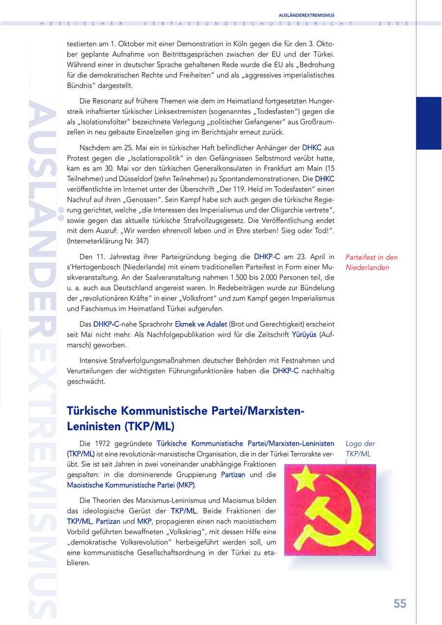 AUSLÄNDEREXTREMISMUS H E S S I S C H E R V E R F A S S U N G S S C H U T Z B E R I C H T 2 0 0 5 testierten am 1. Oktober mit einer Demonstration in Köln gegen die für den 3. Oktober geplante Aufnahme von Beitrittsgesprächen zwischen der EU und der Türkei. Während einer in deutscher Sprache gehaltenen Rede wurde die EU als "Bedrohung für die demokratischen Rechte und Freiheiten" und als "aggressives imperialistisches Bündnis" dargestellt. Die Resonanz auf frühere Themen wie dem im Heimatland fortgesetzten HungerAUSLÄNDEREXTREMISMUS streik inhaftierter türkischer Linksextremisten (sogenanntes "Todesfasten") gegen die als "Isolationsfolter" bezeichnete Verlegung "politischer Gefangener" aus Großraumzellen in neu gebaute Einzelzellen ging im Berichtsjahr erneut zurück. Nachdem am 25. Mai ein in türkischer Haft befindlicher Anhänger der DHKC aus Protest gegen die "Isolationspolitik" in den Gefängnissen Selbstmord verübt hatte, kam es am 30. Mai vor den türkischen Generalkonsulaten in Frankfurt am Main (15 Teilnehmer) und Düsseldorf (zehn Teilnehmer) zu Spontandemonstrationen. Die DHKC veröffentlichte im Internet unter der Überschrift "Der 119. Held im Todesfasten" einen Nachruf auf ihren "Genossen". Sein Kampf habe sich auch gegen die türkische Regierung gerichtet, welche "die Interessen des Imperialismus und der Oligarchie vertrete", sowie gegen das aktuelle türkische Strafvollzugsgesetz. Die Veröffentlichung endet mit dem Ausruf: "Wir werden ehrenvoll leben und in Ehre sterben! Sieg oder Tod!". (Interneterklärung Nr. 347) Den 11. Jahrestag ihrer Parteigründung beging die DHKP-C am 23. April in Parteifest in den s'Hertogenbosch (Niederlande) mit einem traditionellen Parteifest in Form einer MuNiederlanden sikveranstaltung. An der Saalveranstaltung nahmen 1.500 bis 2.000 Personen teil, die u. a. auch aus Deutschland angereist waren. In Redebeiträgen wurde zur Bündelung der "revolutionären Kräfte" in einer "Volksfront" und zum Kampf gegen Imperialismus und Faschismus im Heimatland Türkei aufgerufen. Das DHKP-C-nahe Sprachrohr Ekmek ve Adalet (Brot und Gerechtigkeit) erscheint seit Mai nicht mehr. Als Nachfolgepublikation wird für die Zeitschrift Yürüyüs (Aufmarsch) geworben. Intensive Strafverfolgungsmaßnahmen deutscher Behörden mit Festnahmen und Verurteilungen der wichtigsten Führungsfunktionäre haben die DHKP-C nachhaltig geschwächt. Türkische Kommunistische Partei/MarxistenLeninisten (TKP/ML) Die 1972 gegründete Türkische Kommunistische Partei/Marxisten-Leninisten Logo der (TKP/ML) ist eine revolutionär-marxistische Organisation, die in der Türkei Terrorakte verTKP/ML übt. Sie ist seit Jahren in zwei voneinander unabhängige Fraktionen gespalten: in die dominierende Gruppierung Partizan und die Maoistische Kommunistische Partei (MKP). Die Theorien des Marxismus-Leninismus und Maoismus bilden das ideologische Gerüst der TKP/ML. Beide Fraktionen der TKP/ML, Partizan und MKP, propagieren einen nach maoistischem Vorbild geführten bewaffneten "Volkskrieg", mit dessen Hilfe eine "demokratische Volksrevolution" herbeigeführt werden soll, um eine kommunistische Gesellschaftsordnung in der Türkei zu etablieren. 55