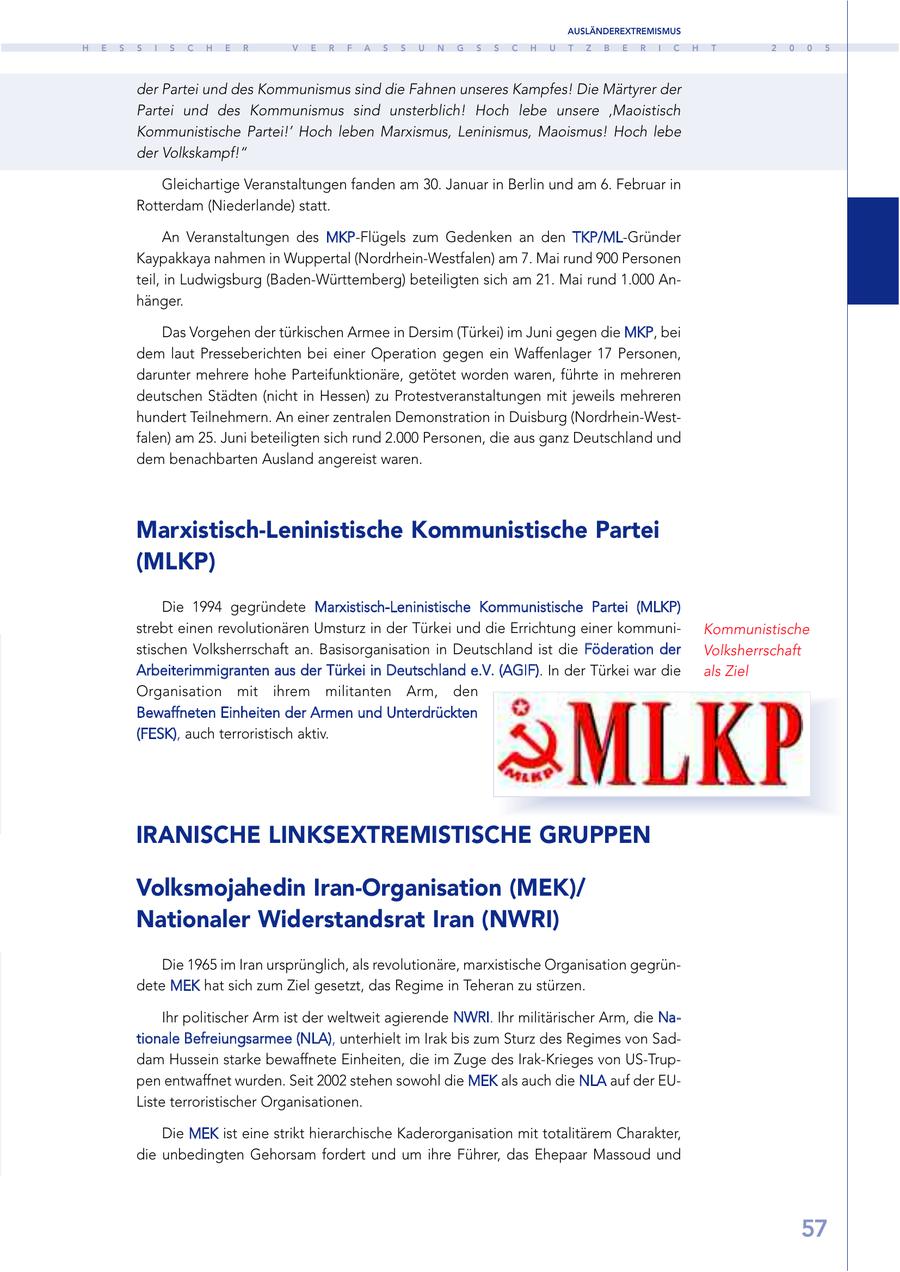 AUSLÄNDEREXTREMISMUS H E S S I S C H E R V E R F A S S U N G S S C H U T Z B E R I C H T 2 0 0 5 der Partei und des Kommunismus sind die Fahnen unseres Kampfes! Die Märtyrer der Partei und des Kommunismus sind unsterblich! Hoch lebe unsere 'Maoistisch Kommunistische Partei!' Hoch leben Marxismus, Leninismus, Maoismus! Hoch lebe der Volkskampf!" Gleichartige Veranstaltungen fanden am 30. Januar in Berlin und am 6. Februar in Rotterdam (Niederlande) statt. An Veranstaltungen des MKP-Flügels zum Gedenken an den TKP/ML-Gründer Kaypakkaya nahmen in Wuppertal (Nordrhein-Westfalen) am 7. Mai rund 900 Personen teil, in Ludwigsburg (Baden-Württemberg) beteiligten sich am 21. Mai rund 1.000 Anhänger. Das Vorgehen der türkischen Armee in Dersim (Türkei) im Juni gegen die MKP, bei dem laut Presseberichten bei einer Operation gegen ein Waffenlager 17 Personen, darunter mehrere hohe Parteifunktionäre, getötet worden waren, führte in mehreren deutschen Städten (nicht in Hessen) zu Protestveranstaltungen mit jeweils mehreren hundert Teilnehmern. An einer zentralen Demonstration in Duisburg (Nordrhein-Westfalen) am 25. Juni beteiligten sich rund 2.000 Personen, die aus ganz Deutschland und dem benachbarten Ausland angereist waren. Marxistisch-Leninistische Kommunistische Partei (MLKP) Die 1994 gegründete Marxistisch-Leninistische Kommunistische Partei (MLKP) strebt einen revolutionären Umsturz in der Türkei und die Errichtung einer kommuniKommunistische stischen Volksherrschaft an. Basisorganisation in Deutschland ist die Föderation der Volksherrschaft Arbeiterimmigranten aus der Türkei in Deutschland e.V. (AGIF). In der Türkei war die als Ziel Organisation mit ihrem militanten Arm, den Bewaffneten Einheiten der Armen und Unterdrückten (FESK), auch terroristisch aktiv. IRANISCHE LINKSEXTREMISTISCHE GRUPPEN Volksmojahedin Iran-Organisation (MEK)/ Nationaler Widerstandsrat Iran (NWRI) Die 1965 im Iran ursprünglich, als revolutionäre, marxistische Organisation gegründete MEK hat sich zum Ziel gesetzt, das Regime in Teheran zu stürzen. Ihr politischer Arm ist der weltweit agierende NWRI. Ihr militärischer Arm, die Nationale Befreiungsarmee (NLA), unterhielt im Irak bis zum Sturz des Regimes von Saddam Hussein starke bewaffnete Einheiten, die im Zuge des Irak-Krieges von US-Truppen entwaffnet wurden. Seit 2002 stehen sowohl die MEK als auch die NLA auf der EUListe terroristischer Organisationen. Die MEK ist eine strikt hierarchische Kaderorganisation mit totalitärem Charakter, die unbedingten Gehorsam fordert und um ihre Führer, das Ehepaar Massoud und 57