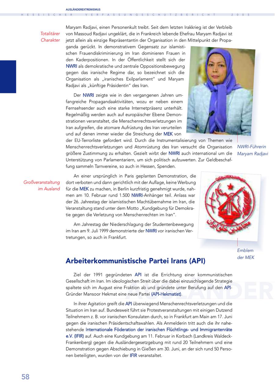 AUSLÄNDEREXTREMISMUS H E S S I S C H E R V E R F A S S U N G S S C H U T Z B E R I C H T 2 0 0 5 Maryam Radjavi, einen Personenkult treibt. Seit dem letzten Irakkrieg ist der Verbleib Totalitärer von Massoud Radjavi ungeklärt, die in Frankreich lebende Ehefrau Maryam Radjavi ist Charakter jetzt allein als einzige Repräsentantin der Organisation in den Mittelpunkt der Propaganda gerückt. In demonstrativem Gegensatz zur islamistischen Frauendiskriminierung im Iran dominieren Frauen in den Kaderpositionen. In der Öffentlichkeit stellt sich der NWRI als demokratische und zentrale Oppositionsbewegung gegen das iranische Regime dar, so bezeichnet sich die Organisation als "iranisches Exilparlament" und Maryam Radjavi als "künftige Präsidentin" des Iran. Der NWRI zeigte wie in den vergangenen Jahren umfangreiche Propagandaaktivitäten, wozu er neben einem Fernsehsender auch eine starke Internetpräsenz unterhält. Regelmäßig werden auch auf europäischer Ebene Demonstrationen veranstaltet, die Menschenrechtsverletzungen im Iran aufgreifen, die atomare Aufrüstung des Iran verurteilen und auf denen immer wieder die Streichung der MEK von der EU-Terrorliste gefordert wird. Durch die Instrumentalisierung von Themen wie Menschenrechtsverletzungen und Atomrüstung des Iran versucht die Organisation NWRI-Führerin größere Zustimmung zu erhalten. Gezielt wirbt der NWRI auch international um die Maryam Radjavi Unterstützung von Parlamentariern, um sich politisch aufzuwerten. Zur Geldbeschaffung sammeln Tarnvereine, so auch in Hessen, Spenden. An einer ursprünglich in Paris geplanten Demonstration, die Großveranstaltung dort verboten und dann gerichtlich mit der Auflage, keine Werbung im Ausland für die MEK zu machen, in Berlin kurzfristig genehmigt wurde, nahmen am 10. Februar rund 1.500 NWRI-Anhänger teil. Anlass war der 26. Jahrestag der islamistischen Machtübernahme im Iran, die Veranstaltung stand unter dem Motto "Kundgebung für Demokratie gegen die Verletzung von Menschenrechten im Iran". Am Jahrestag der Niederschlagung der Studentenbewegung im Iran am 9. Juli 1999 demonstrierte der NWRI vor iranischen Vertretungen, so auch in Frankfurt. Emblem der MEK Arbeiterkommunistische Partei Irans (API) Ziel der 1991 gegründeten API ist die Errichtung einer kommunistischen AUSLÄNDER Gesellschaft im Iran. Im ideologischen Streit über die dabei einzuschlagende Strategie spaltete sich im August eine Fraktion ab und gründete unter Berufung auf den APIGründer Mansoor Hekmat eine neue Partei (API-Hekmatist). In ihrer Agitation greift die API überwiegend Menschenrechtsverletzungen und die Situation im Iran auf. Bundesweit führt sie Protestveranstaltungen mit einigen Dutzend Teilnehmern z. B. vor iranischen Konsulaten durch, so in Frankfurt am Main am 17. Juni gegen die iranischen Präsidentschaftswahlen. Als Anmelderin tritt auch die ihr nahestehende Internationale Föderation der iranischen Flüchtlingsund Immigrantenräte e.V. (IFIR) auf. Auch eine Kundgebung am 11. Februar in Korbach (Landkreis WaldeckFrankenberg) gegen die Ausländergesetzgebung mit rund 20 Teilnehmern und eine Demonstration gegen Abschiebung in Gießen am 30. Juni, an der sich rund 50 Personen beteiligten, wurden von der IFIR veranstaltet. 58