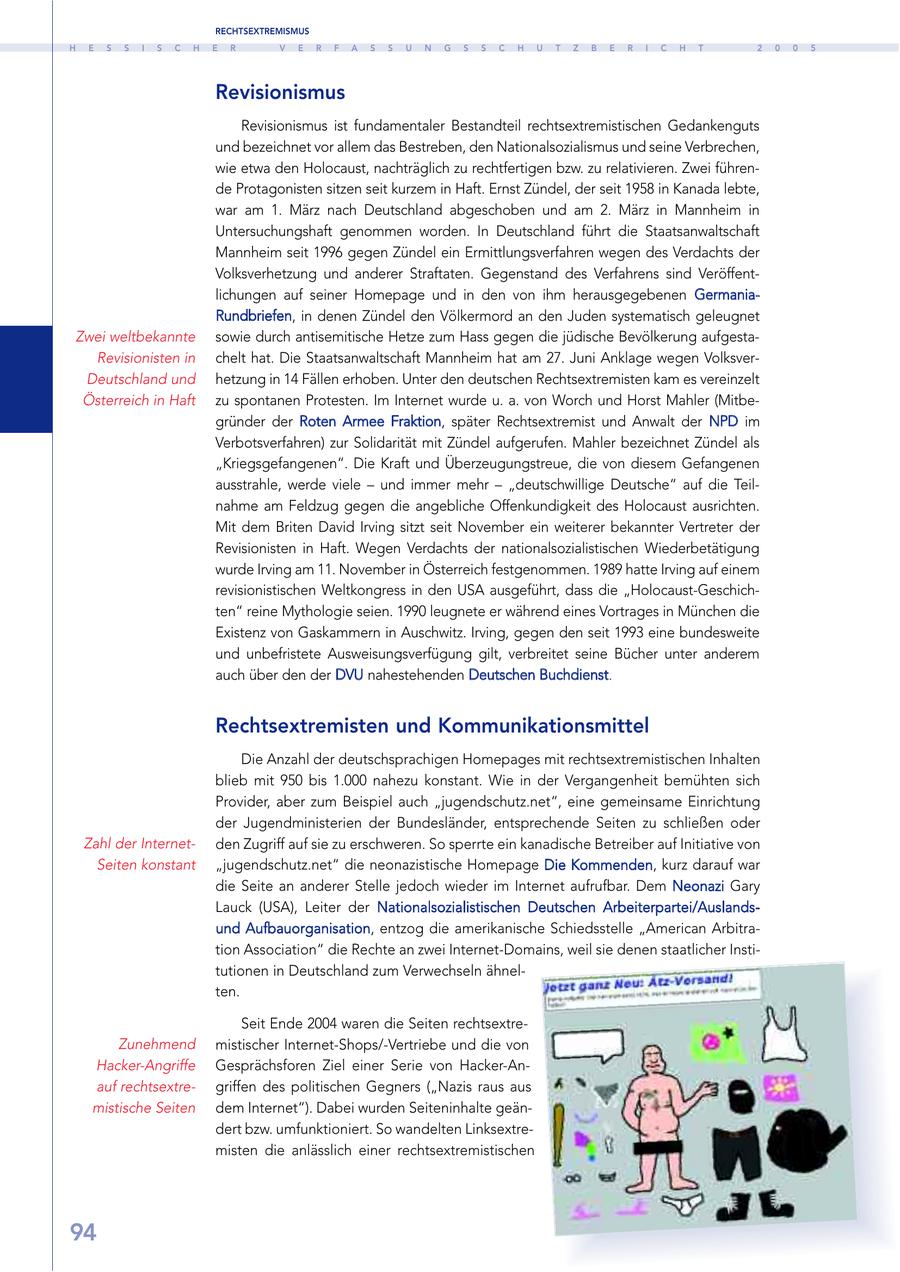RECHTSEXTREMISMUS H E S S I S C H E R V E R F A S S U N G S S C H U T Z B E R I C H T 2 0 0 5 Revisionismus Revisionismus ist fundamentaler Bestandteil rechtsextremistischen Gedankenguts und bezeichnet vor allem das Bestreben, den Nationalsozialismus und seine Verbrechen, wie etwa den Holocaust, nachträglich zu rechtfertigen bzw. zu relativieren. Zwei führende Protagonisten sitzen seit kurzem in Haft. Ernst Zündel, der seit 1958 in Kanada lebte, war am 1. März nach Deutschland abgeschoben und am 2. März in Mannheim in Untersuchungshaft genommen worden. In Deutschland führt die Staatsanwaltschaft Mannheim seit 1996 gegen Zündel ein Ermittlungsverfahren wegen des Verdachts der Volksverhetzung und anderer Straftaten. Gegenstand des Verfahrens sind Veröffentlichungen auf seiner Homepage und in den von ihm herausgegebenen GermaniaRundbriefen, in denen Zündel den Völkermord an den Juden systematisch geleugnet Zwei weltbekannte sowie durch antisemitische Hetze zum Hass gegen die jüdische Bevölkerung aufgestaRevisionisten in chelt hat. Die Staatsanwaltschaft Mannheim hat am 27. Juni Anklage wegen VolksverDeutschland und hetzung in 14 Fällen erhoben. Unter den deutschen Rechtsextremisten kam es vereinzelt Österreich in Haft zu spontanen Protesten. Im Internet wurde u. a. von Worch und Horst Mahler (Mitbegründer der Roten Armee Fraktion, später Rechtsextremist und Anwalt der NPD im Verbotsverfahren) zur Solidarität mit Zündel aufgerufen. Mahler bezeichnet Zündel als "Kriegsgefangenen". Die Kraft und Überzeugungstreue, die von diesem Gefangenen ausstrahle, werde viele - und immer mehr - "deutschwillige Deutsche" auf die Teilnahme am Feldzug gegen die angebliche Offenkundigkeit des Holocaust ausrichten. Mit dem Briten David Irving sitzt seit November ein weiterer bekannter Vertreter der Revisionisten in Haft. Wegen Verdachts der nationalsozialistischen Wiederbetätigung wurde Irving am 11. November in Österreich festgenommen. 1989 hatte Irving auf einem revisionistischen Weltkongress in den USA ausgeführt, dass die "Holocaust-Geschichten" reine Mythologie seien. 1990 leugnete er während eines Vortrages in München die Existenz von Gaskammern in Auschwitz. Irving, gegen den seit 1993 eine bundesweite und unbefristete Ausweisungsverfügung gilt, verbreitet seine Bücher unter anderem auch über den der DVU nahestehenden Deutschen Buchdienst. Rechtsextremisten und Kommunikationsmittel Die Anzahl der deutschsprachigen Homepages mit rechtsextremistischen Inhalten blieb mit 950 bis 1.000 nahezu konstant. Wie in der Vergangenheit bemühten sich Provider, aber zum Beispiel auch "jugendschutz.net", eine gemeinsame Einrichtung der Jugendministerien der Bundesländer, entsprechende Seiten zu schließen oder Zahl der Internetden Zugriff auf sie zu erschweren. So sperrte ein kanadische Betreiber auf Initiative von Seiten konstant "jugendschutz.net" die neonazistische Homepage Die Kommenden, kurz darauf war die Seite an anderer Stelle jedoch wieder im Internet aufrufbar. Dem Neonazi Gary Lauck (USA), Leiter der Nationalsozialistischen Deutschen Arbeiterpartei/Auslandsund Aufbauorganisation, entzog die amerikanische Schiedsstelle "American Arbitration Association" die Rechte an zwei Internet-Domains, weil sie denen staatlicher Institutionen in Deutschland zum Verwechseln ähnelten. Seit Ende 2004 waren die Seiten rechtsextreZunehmend mistischer Internet-Shops/-Vertriebe und die von Hacker-Angriffe Gesprächsforen Ziel einer Serie von Hacker-Anauf rechtsextregriffen des politischen Gegners ("Nazis raus aus mistische Seiten dem Internet"). Dabei wurden Seiteninhalte geändert bzw. umfunktioniert. So wandelten Linksextremisten die anlässlich einer rechtsextremistischen 94