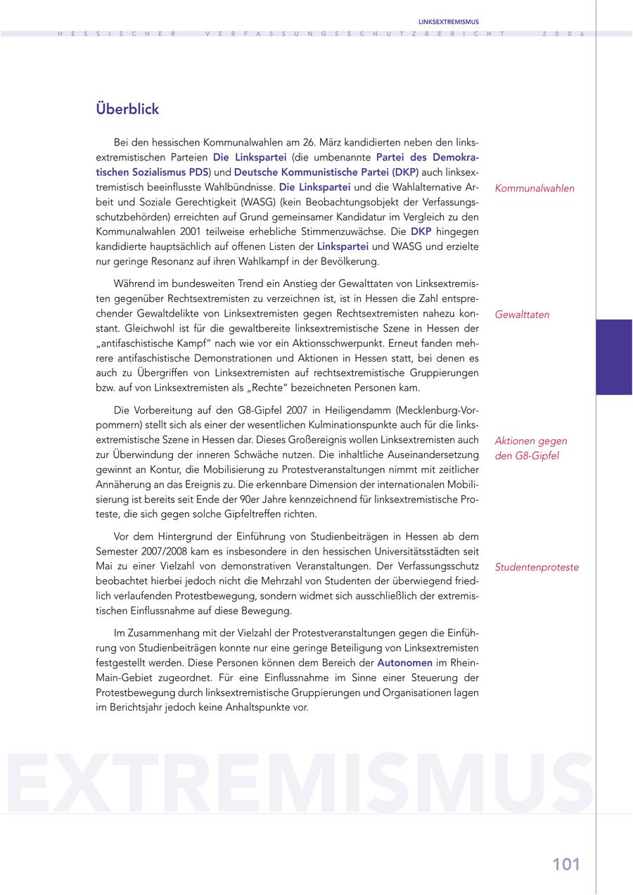 LINKSEXTREMISMUS H E S S I S C H E R V E R F A S S U N G S S C H U T Z B E R I C H T 2 0 0 6 Überblick Bei den hessischen Kommunalwahlen am 26. März kandidierten neben den linksextremistischen Parteien Die Linkspartei (die umbenannte Partei des Demokratischen Sozialismus PDS) und Deutsche Kommunistische Partei (DKP) auch linksextremistisch beeinflusste Wahlbündnisse. Die Linkspartei und die Wahlalternative ArKommunalwahlen beit und Soziale Gerechtigkeit (WASG) (kein Beobachtungsobjekt der Verfassungsschutzbehörden) erreichten auf Grund gemeinsamer Kandidatur im Vergleich zu den Kommunalwahlen 2001 teilweise erhebliche Stimmenzuwächse. Die DKP hingegen kandidierte hauptsächlich auf offenen Listen der Linkspartei und WASG und erzielte nur geringe Resonanz auf ihren Wahlkampf in der Bevölkerung. Während im bundesweiten Trend ein Anstieg der Gewalttaten von Linksextremisten gegenüber Rechtsextremisten zu verzeichnen ist, ist in Hessen die Zahl entsprechender Gewaltdelikte von Linksextremisten gegen Rechtsextremisten nahezu konGewalttaten stant. Gleichwohl ist für die gewaltbereite linksextremistische Szene in Hessen der "antifaschistische Kampf" nach wie vor ein Aktionsschwerpunkt. Erneut fanden mehrere antifaschistische Demonstrationen und Aktionen in Hessen statt, bei denen es auch zu Übergriffen von Linksextremisten auf rechtsextremistische Gruppierungen bzw. auf von Linksextremisten als "Rechte" bezeichneten Personen kam. Die Vorbereitung auf den G8-Gipfel 2007 in Heiligendamm (Mecklenburg-Vorpommern) stellt sich als einer der wesentlichen Kulminationspunkte auch für die linksextremistische Szene in Hessen dar. Dieses Großereignis wollen Linksextremisten auch Aktionen gegen zur Überwindung der inneren Schwäche nutzen. Die inhaltliche Auseinandersetzung den G8-Gipfel gewinnt an Kontur, die Mobilisierung zu Protestveranstaltungen nimmt mit zeitlicher Annäherung an das Ereignis zu. Die erkennbare Dimension der internationalen Mobilisierung ist bereits seit Ende der 90er Jahre kennzeichnend für linksextremistische Proteste, die sich gegen solche Gipfeltreffen richten. Vor dem Hintergrund der Einführung von Studienbeiträgen in Hessen ab dem Semester 2007/2008 kam es insbesondere in den hessischen Universitätsstädten seit Mai zu einer Vielzahl von demonstrativen Veranstaltungen. Der Verfassungsschutz Studentenproteste beobachtet hierbei jedoch nicht die Mehrzahl von Studenten der überwiegend friedlich verlaufenden Protestbewegung, sondern widmet sich ausschließlich der extremistischen Einflussnahme auf diese Bewegung. Im Zusammenhang mit der Vielzahl der Protestveranstaltungen gegen die Einführung von Studienbeiträgen konnte nur eine geringe Beteiligung von Linksextremisten festgestellt werden. Diese Personen können dem Bereich der Autonomen im RheinMain-Gebiet zugeordnet. Für eine Einflussnahme im Sinne einer Steuerung der Protestbewegung durch linksextremistische Gruppierungen und Organisationen lagen im Berichtsjahr jedoch keine Anhaltspunkte vor. EXTREMISMUS 101