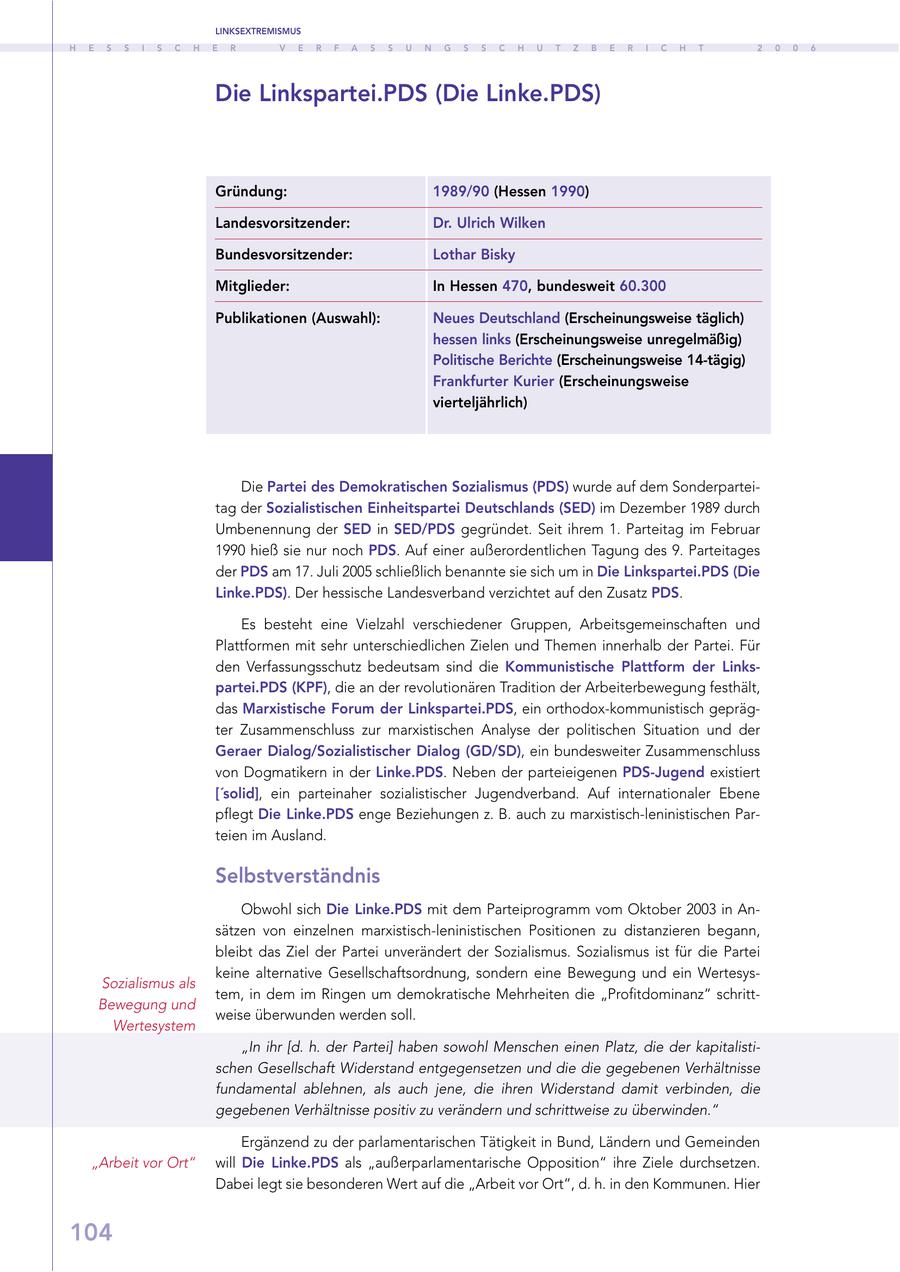 LINKSEXTREMISMUS H E S S I S C H E R V E R F A S S U N G S S C H U T Z B E R I C H T 2 0 0 6 Die Linkspartei.PDS (Die Linke.PDS) Gründung: 1989/90 (Hessen 1990) Landesvorsitzender: Dr. Ulrich Wilken Bundesvorsitzender: Lothar Bisky Mitglieder: In Hessen 470, bundesweit 60.300 Publikationen (Auswahl): Neues Deutschland (Erscheinungsweise täglich) hessen links (Erscheinungsweise unregelmäßig) Politische Berichte (Erscheinungsweise 14-tägig) Frankfurter Kurier (Erscheinungsweise vierteljährlich) Die Partei des Demokratischen Sozialismus (PDS) wurde auf dem Sonderparteitag der Sozialistischen Einheitspartei Deutschlands (SED) im Dezember 1989 durch Umbenennung der SED in SED/PDS gegründet. Seit ihrem 1. Parteitag im Februar 1990 hieß sie nur noch PDS. Auf einer außerordentlichen Tagung des 9. Parteitages der PDS am 17. Juli 2005 schließlich benannte sie sich um in Die Linkspartei.PDS (Die Linke.PDS). Der hessische Landesverband verzichtet auf den Zusatz PDS. Es besteht eine Vielzahl verschiedener Gruppen, Arbeitsgemeinschaften und Plattformen mit sehr unterschiedlichen Zielen und Themen innerhalb der Partei. Für den Verfassungsschutz bedeutsam sind die Kommunistische Plattform der Linkspartei.PDS (KPF), die an der revolutionären Tradition der Arbeiterbewegung festhält, das Marxistische Forum der Linkspartei.PDS, ein orthodox-kommunistisch geprägter Zusammenschluss zur marxistischen Analyse der politischen Situation und der Geraer Dialog/Sozialistischer Dialog (GD/SD), ein bundesweiter Zusammenschluss von Dogmatikern in der Linke.PDS. Neben der parteieigenen PDS-Jugend existiert ['solid], ein parteinaher sozialistischer Jugendverband. Auf internationaler Ebene pflegt Die Linke.PDS enge Beziehungen z. B. auch zu marxistisch-leninistischen Parteien im Ausland. Selbstverständnis Obwohl sich Die Linke.PDS mit dem Parteiprogramm vom Oktober 2003 in Ansätzen von einzelnen marxistisch-leninistischen Positionen zu distanzieren begann, bleibt das Ziel der Partei unverändert der Sozialismus. Sozialismus ist für die Partei keine alternative Gesellschaftsordnung, sondern eine Bewegung und ein WertesysSozialismus als tem, in dem im Ringen um demokratische Mehrheiten die "Profitdominanz" schrittBewegung und weise überwunden werden soll. Wertesystem "In ihr [d. h. der Partei] haben sowohl Menschen einen Platz, die der kapitalistischen Gesellschaft Widerstand entgegensetzen und die die gegebenen Verhältnisse fundamental ablehnen, als auch jene, die ihren Widerstand damit verbinden, die gegebenen Verhältnisse positiv zu verändern und schrittweise zu überwinden." Ergänzend zu der parlamentarischen Tätigkeit in Bund, Ländern und Gemeinden "Arbeit vor Ort" will Die Linke.PDS als "außerparlamentarische Opposition" ihre Ziele durchsetzen. Dabei legt sie besonderen Wert auf die "Arbeit vor Ort", d. h. in den Kommunen. Hier 104