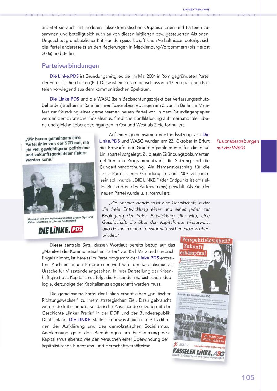 LINKSEXTREMISMUS H E S S I S C H E R V E R F A S S U N G S S C H U T Z B E R I C H T 2 0 0 6 arbeitet sie auch mit anderen linksextremistischen Organisationen und Parteien zusammen und beteiligt sich auch an von diesen initiierten bzw. gesteuerten Aktionen. Ungeachtet grundsätzlicher Kritik an den gesellschaftlichen Verhältnissen beteiligt sich die Partei andererseits an den Regierungen in Mecklenburg-Vorpommern (bis Herbst 2006) und Berlin. Parteiverbindungen Die Linke.PDS ist Gründungsmitglied der im Mai 2004 in Rom gegründeten Partei der Europäischen Linken (EL). Diese ist ein Zusammenschluss von 17 europäischen Parteien vorwiegend aus dem kommunistischen Spektrum. Die Linke.PDS und die WASG (kein Beobachtungsobjekt der Verfassungsschutzbehörden) stellten im Rahmen ihrer Fusionsbestrebungen am 2. Juni in Berlin ihr Manifest zur Gründung einer gemeinsamen neuen Partei vor. In dem Grundlagenpapier werden demokratischer Sozialismus, friedliche Konfliktlösung auf internationaler Ebene und gleiche Lebensbedingungen in Ost und West als Ziele formuliert. Auf einer gemeinsamen Vorstandssitzung von Die Linke.PDS und WASG wurden am 22. Oktober in Erfurt Fusionsbestrebungen die Entwürfe der Gründungsdokumente für die neue mit der WASG Linkspartei vorgelegt. Zu diesen Gründungsdokumenten gehören ein Programmentwurf, die Satzung und die Bundesfinanzordnung. Als Namensvorschlag für die neue Partei, deren Gründung im Juni 2007 vollzogen sein soll, wurde "DIE LINKE." (der Endpunkt ist offizieller Bestandteil des Parteinamens) gewählt. Als Ziel der neuen Partei wurde u. a. formuliert: "Ziel unseres Handelns ist eine Gesellschaft, in der die freie Entwicklung einer und eines jeden zur Bedingung der freien Entwicklung aller wird, eine Gesellschaft, die über den Kapitalismus hinausweist und die ihn in einem transformatorischen Prozess überwindet." Dieser zentrale Satz, dessen Wortlaut bereits Bezug auf das "Manifest der Kommunistischen Partei" von Karl Marx und Friedrich Engels nimmt, ist bereits im Parteiprogramm der Linke.PDS enthalten. Auch im neuen Programmentwurf wird der Kapitalismus als Ursache für Missstände angesehen. In ihrer Darstellung der Krisenhaftigkeit des Kapitalismus folgt die Partei der marxistischen Ideologie, derzufolge der Kapitalismus abgeschafft werden muss. Die gemeinsame Partei der Linken erhebt einen "politischen Richtungswechsel" zu ihrem strategischen Ziel. Dazu gebraucht werde die kritische und solidarische Auseinandersetzung mit der Geschichte "linker Praxis" in der DDR und der Bundesrepublik Deutschland. DIE LINKE. stelle sich bewusst auch in die Traditionen der Aufklärung und des demokratischen Sozialismus. Anerkennung gelte den Bemühungen um Eindämmung des Kapitalismus ebenso wie den Versuchen einer Überwindung der kapitalistischen Eigentumsund Herrschaftsverhältnisse. 105