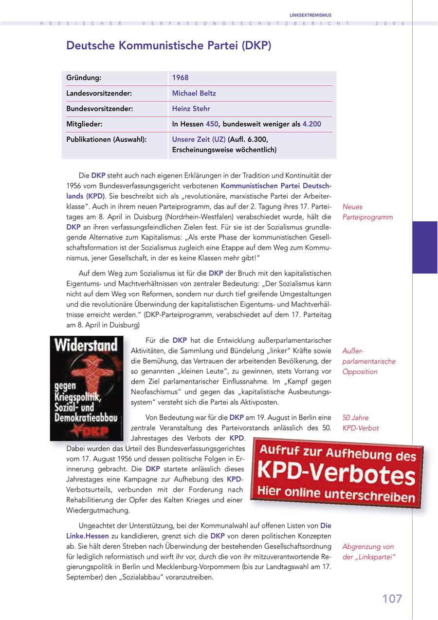 LINKSEXTREMISMUS H E S S I S C H E R V E R F A S S U N G S S C H U T Z B E R I C H T 2 0 0 6 Deutsche Kommunistische Partei (DKP) Gründung: 1968 Landesvorsitzender: Michael Beltz Bundesvorsitzender: Heinz Stehr Mitglieder: In Hessen 450, bundesweit weniger als 4.200 Publikationen (Auswahl): Unsere Zeit (UZ) (Aufl. 6.300, Erscheinungsweise wöchentlich) Die DKP steht auch nach eigenen Erklärungen in der Tradition und Kontinuität der 1956 vom Bundesverfassungsgericht verbotenen Kommunistischen Partei Deutschlands (KPD). Sie beschreibt sich als "revolutionäre, marxistische Partei der Arbeiterklasse". Auch in ihrem neuen Parteiprogramm, das auf der 2. Tagung ihres 17. ParteiNeues tages am 8. April in Duisburg (Nordrhein-Westfalen) verabschiedet wurde, hält die Parteiprogramm DKP an ihren verfassungsfeindlichen Zielen fest. Für sie ist der Sozialismus grundlegende Alternative zum Kapitalismus: "Als erste Phase der kommunistischen Gesellschaftsformation ist der Sozialismus zugleich eine Etappe auf dem Weg zum Kommunismus, jener Gesellschaft, in der es keine Klassen mehr gibt!" Auf dem Weg zum Sozialismus ist für die DKP der Bruch mit den kapitalistischen Eigentumsund Machtverhältnissen von zentraler Bedeutung: "Der Sozialismus kann nicht auf dem Weg von Reformen, sondern nur durch tief greifende Umgestaltungen und die revolutionäre Überwindung der kapitalistischen Eigentumsund Machtverhältnisse erreicht werden." (DKP-Parteiprogramm, verabschiedet auf dem 17. Parteitag am 8. April in Duisburg) Für die DKP hat die Entwicklung außerparlamentarischer Aktivitäten, die Sammlung und Bündelung "linker" Kräfte sowie Außerdie Bemühung, das Vertrauen der arbeitenden Bevölkerung, der parlamentarische so genannten "kleinen Leute", zu gewinnen, stets Vorrang vor Opposition dem Ziel parlamentarischer Einflussnahme. Im "Kampf gegen Neofaschismus" und gegen das "kapitalistische Ausbeutungssystem" versteht sich die Partei als Aktivposten. Von Bedeutung war für die DKP am 19. August in Berlin eine 50 Jahre zentrale Veranstaltung des Parteivorstands anlässlich des 50. KPD-Verbot Jahrestages des Verbots der KPD. Dabei wurden das Urteil des Bundesverfassungsgerichtes vom 17. August 1956 und dessen politische Folgen in Erinnerung gebracht. Die DKP startete anlässlich dieses Jahrestages eine Kampagne zur Aufhebung des KPDVerbotsurteils, verbunden mit der Forderung nach Rehabilitierung der Opfer des Kalten Krieges und einer Wiedergutmachung. Ungeachtet der Unterstützung, bei der Kommunalwahl auf offenen Listen von Die Linke.Hessen zu kandidieren, grenzt sich die DKP von deren politischen Konzepten ab. Sie hält deren Streben nach Überwindung der bestehenden Gesellschaftsordnung Abgrenzung von für lediglich reformistisch und wirft ihr vor, durch die von ihr mitzuverantwortende Reder "Linkspartei" gierungspolitik in Berlin und Mecklenburg-Vorpommern (bis zur Landtagswahl am 17. September) den "Sozialabbau" voranzutreiben. 107