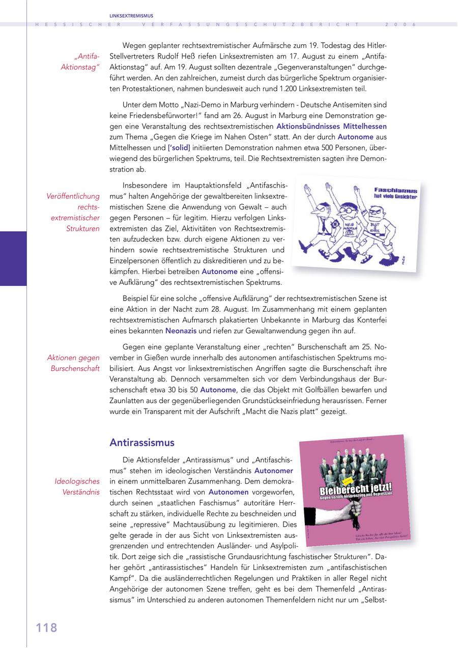 LINKSEXTREMISMUS H E S S I S C H E R V E R F A S S U N G S S C H U T Z B E R I C H T 2 0 0 6 Wegen geplanter rechtsextremistischer Aufmärsche zum 19. Todestag des Hitler"AntifaStellvertreters Rudolf Heß riefen Linksextremisten am 17. August zu einem "AntifaAktionstag" Aktionstag" auf. Am 19. August sollten dezentrale "Gegenveranstaltungen" durchgeführt werden. An den zahlreichen, zumeist durch das bürgerliche Spektrum organisierten Protestaktionen, nahmen bundesweit auch rund 1.200 Linksextremisten teil. Unter dem Motto "Nazi-Demo in Marburg verhindern - Deutsche Antisemiten sind keine Friedensbefürworter!" fand am 26. August in Marburg eine Demonstration gegen eine Veranstaltung des rechtsextremistischen Aktionsbündnisses Mittelhessen zum Thema "Gegen die Kriege im Nahen Osten" statt. An der durch Autonome aus Mittelhessen und ['solid] initiierten Demonstration nahmen etwa 500 Personen, überwiegend des bürgerlichen Spektrums, teil. Die Rechtsextremisten sagten ihre Demonstration ab. Insbesondere im Hauptaktionsfeld "AntifaschisVeröffentlichung mus" halten Angehörige der gewaltbereiten linksextrerechtsmistischen Szene die Anwendung von Gewalt - auch extremistischer gegen Personen - für legitim. Hierzu verfolgen LinksStrukturen extremisten das Ziel, Aktivitäten von Rechtsextremisten aufzudecken bzw. durch eigene Aktionen zu verhindern sowie rechtsextremistische Strukturen und Einzelpersonen öffentlich zu diskreditieren und zu bekämpfen. Hierbei betreiben Autonome eine "offensive Aufklärung" des rechtsextremistischen Spektrums. Beispiel für eine solche "offensive Aufklärung" der rechtsextremistischen Szene ist eine Aktion in der Nacht zum 28. August. Im Zusammenhang mit einem geplanten rechtsextremistischen Aufmarsch plakatierten Unbekannte in Marburg das Konterfei eines bekannten Neonazis und riefen zur Gewaltanwendung gegen ihn auf. Gegen eine geplante Veranstaltung einer "rechten" Burschenschaft am 25. NoAktionen gegen vember in Gießen wurde innerhalb des autonomen antifaschistischen Spektrums moBurschenschaft bilisiert. Aus Angst vor linksextremistischen Angriffen sagte die Burschenschaft ihre Veranstaltung ab. Dennoch versammelten sich vor dem Verbindungshaus der Burschenschaft etwa 30 bis 50 Autonome, die das Objekt mit Golfbällen bewarfen und Zaunlatten aus der gegenüberliegenden Grundstückseinfriedung herausrissen. Ferner wurde ein Transparent mit der Aufschrift "Macht die Nazis platt" gezeigt. Antirassismus Die Aktionsfelder "Antirassismus" und "Antifaschismus" stehen im ideologischen Verständnis Autonomer Ideologisches in einem unmittelbaren Zusammenhang. Dem demokraVerständnis tischen Rechtsstaat wird von Autonomen vorgeworfen, durch seinen "staatlichen Faschismus" autoritäre Herrschaft zu stärken, individuelle Rechte zu beschneiden und seine "repressive" Machtausübung zu legitimieren. Dies gelte gerade in der aus Sicht von Linksextremisten ausgrenzenden und entrechtenden Ausländerund Asylpolitik. Dort zeige sich die "rassistische Grundausrichtung faschistischer Strukturen". Daher gehört "antirassistisches" Handeln für Linksextremisten zum "antifaschistischen Kampf". Da die ausländerrechtlichen Regelungen und Praktiken in aller Regel nicht Angehörige der autonomen Szene treffen, geht es bei dem Themenfeld "Antirassismus" im Unterschied zu anderen autonomen Themenfeldern nicht nur um "Selbst118