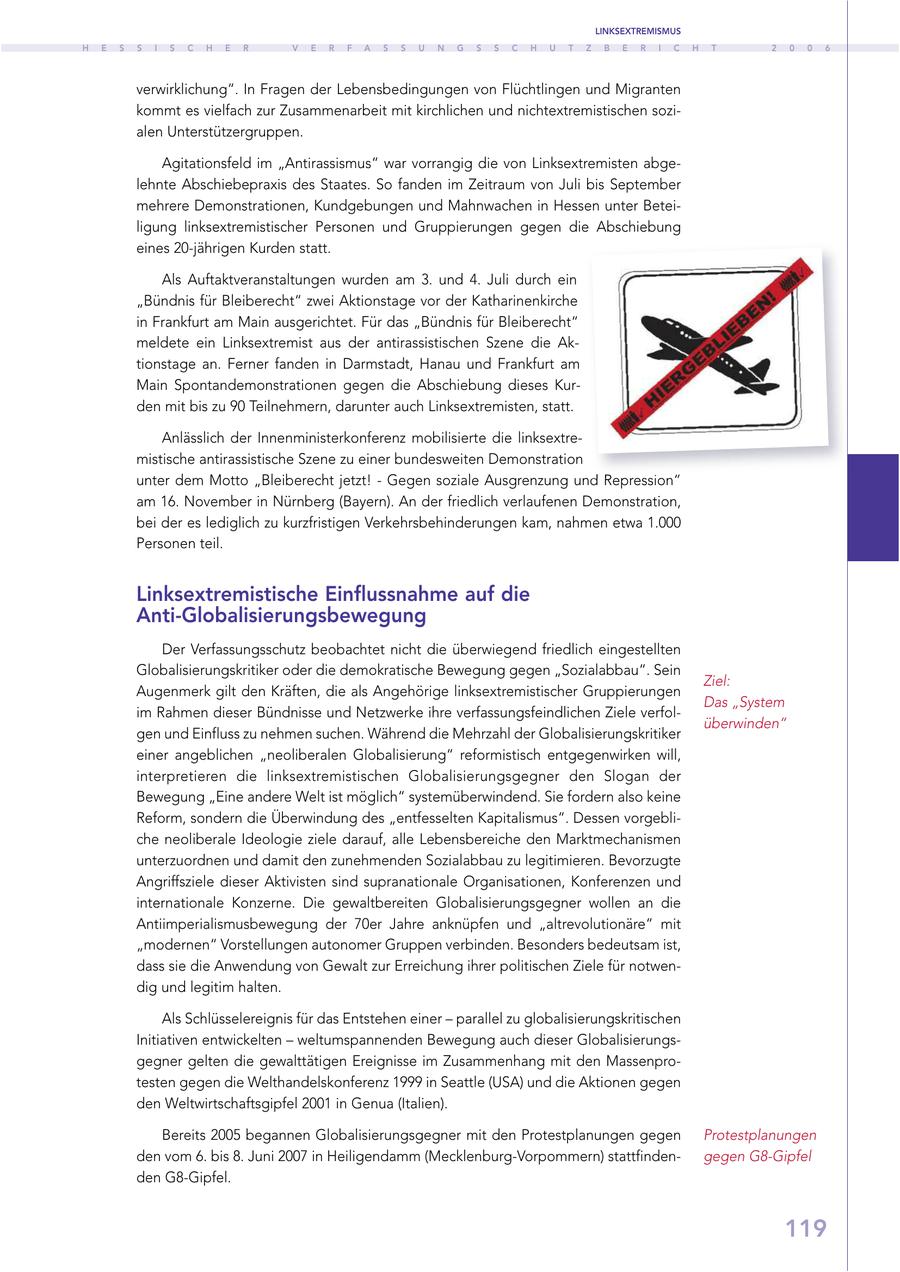 LINKSEXTREMISMUS H E S S I S C H E R V E R F A S S U N G S S C H U T Z B E R I C H T 2 0 0 6 verwirklichung". In Fragen der Lebensbedingungen von Flüchtlingen und Migranten kommt es vielfach zur Zusammenarbeit mit kirchlichen und nichtextremistischen sozialen Unterstützergruppen. Agitationsfeld im "Antirassismus" war vorrangig die von Linksextremisten abgelehnte Abschiebepraxis des Staates. So fanden im Zeitraum von Juli bis September mehrere Demonstrationen, Kundgebungen und Mahnwachen in Hessen unter Beteiligung linksextremistischer Personen und Gruppierungen gegen die Abschiebung eines 20-jährigen Kurden statt. Als Auftaktveranstaltungen wurden am 3. und 4. Juli durch ein "Bündnis für Bleiberecht" zwei Aktionstage vor der Katharinenkirche in Frankfurt am Main ausgerichtet. Für das "Bündnis für Bleiberecht" meldete ein Linksextremist aus der antirassistischen Szene die Aktionstage an. Ferner fanden in Darmstadt, Hanau und Frankfurt am Main Spontandemonstrationen gegen die Abschiebung dieses Kurden mit bis zu 90 Teilnehmern, darunter auch Linksextremisten, statt. Anlässlich der Innenministerkonferenz mobilisierte die linksextremistische antirassistische Szene zu einer bundesweiten Demonstration unter dem Motto "Bleiberecht jetzt! - Gegen soziale Ausgrenzung und Repression" am 16. November in Nürnberg (Bayern). An der friedlich verlaufenen Demonstration, bei der es lediglich zu kurzfristigen Verkehrsbehinderungen kam, nahmen etwa 1.000 Personen teil. Linksextremistische Einflussnahme auf die Anti-Globalisierungsbewegung Der Verfassungsschutz beobachtet nicht die überwiegend friedlich eingestellten Globalisierungskritiker oder die demokratische Bewegung gegen "Sozialabbau". Sein Ziel: Augenmerk gilt den Kräften, die als Angehörige linksextremistischer Gruppierungen Das "System im Rahmen dieser Bündnisse und Netzwerke ihre verfassungsfeindlichen Ziele verfolüberwinden" gen und Einfluss zu nehmen suchen. Während die Mehrzahl der Globalisierungskritiker einer angeblichen "neoliberalen Globalisierung" reformistisch entgegenwirken will, interpretieren die linksextremistischen Globalisierungsgegner den Slogan der Bewegung "Eine andere Welt ist möglich" systemüberwindend. Sie fordern also keine Reform, sondern die Überwindung des "entfesselten Kapitalismus". Dessen vorgebliche neoliberale Ideologie ziele darauf, alle Lebensbereiche den Marktmechanismen unterzuordnen und damit den zunehmenden Sozialabbau zu legitimieren. Bevorzugte Angriffsziele dieser Aktivisten sind supranationale Organisationen, Konferenzen und internationale Konzerne. Die gewaltbereiten Globalisierungsgegner wollen an die Antiimperialismusbewegung der 70er Jahre anknüpfen und "altrevolutionäre" mit "modernen" Vorstellungen autonomer Gruppen verbinden. Besonders bedeutsam ist, dass sie die Anwendung von Gewalt zur Erreichung ihrer politischen Ziele für notwendig und legitim halten. Als Schlüsselereignis für das Entstehen einer - parallel zu globalisierungskritischen Initiativen entwickelten - weltumspannenden Bewegung auch dieser Globalisierungsgegner gelten die gewalttätigen Ereignisse im Zusammenhang mit den Massenprotesten gegen die Welthandelskonferenz 1999 in Seattle (USA) und die Aktionen gegen den Weltwirtschaftsgipfel 2001 in Genua (Italien). Bereits 2005 begannen Globalisierungsgegner mit den Protestplanungen gegen Protestplanungen den vom 6. bis 8. Juni 2007 in Heiligendamm (Mecklenburg-Vorpommern) stattfindengegen G8-Gipfel den G8-Gipfel. 119