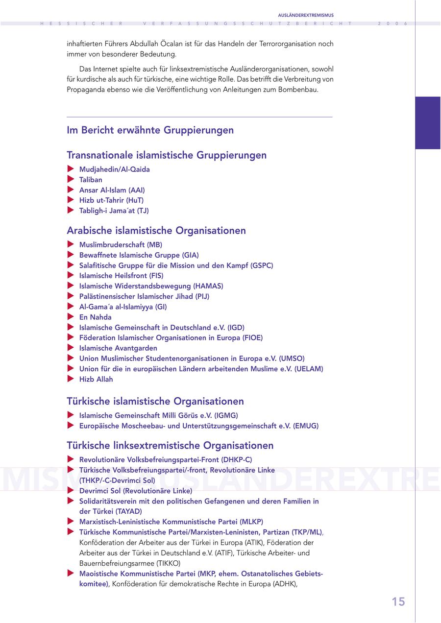 AUSLÄNDEREXTREMISMUS H E S S I S C H E R V E R F A S S U N G S S C H U T Z B E R I C H T 2 0 0 6 inhaftierten Führers Abdullah Öcalan ist für das Handeln der Terrororganisation noch immer von besonderer Bedeutung. Das Internet spielte auch für linksextremistische Ausländerorganisationen, sowohl für kurdische als auch für türkische, eine wichtige Rolle. Das betrifft die Verbreitung von Propaganda ebenso wie die Veröffentlichung von Anleitungen zum Bombenbau. Im Bericht erwähnte Gruppierungen Transnationale islamistische Gruppierungen Mudjahedin/Al-Qaida Taliban Ansar Al-Islam (AAI) Hizb ut-Tahrir (HuT) Tabligh-i Jama'at (TJ) Arabische islamistische Organisationen Muslimbruderschaft (MB) Bewaffnete Islamische Gruppe (GIA) Salafitische Gruppe für die Mission und den Kampf (GSPC) Islamische Heilsfront (FIS) Islamische Widerstandsbewegung (HAMAS) Palästinensischer Islamischer Jihad (PIJ) Al-Gama'a al-Islamiyya (GI) En Nahda Islamische Gemeinschaft in Deutschland e.V. (IGD) Föderation Islamischer Organisationen in Europa (FIOE) Islamische Avantgarden Union Muslimischer Studentenorganisationen in Europa e.V. (UMSO) Union für die in europäischen Ländern arbeitenden Muslime e.V. (UELAM) Hizb Allah Türkische islamistische Organisationen Islamische Gemeinschaft Milli Görüs e.V. (IGMG) Europäische Moscheebauund Unterstützungsgemeinschaft e.V. (EMUG) Türkische linksextremistische Organisationen Revolutionäre Volksbefreiungspartei-Front (DHKP-C) MISMUSAUSLÄNDEREXTRE Türkische Volksbefreiungspartei/-front, Revolutionäre Linke (THKP/-C-Devrimci Sol) Devrimci Sol (Revolutionäre Linke) Solidaritätsverein mit den politischen Gefangenen und deren Familien in der Türkei (TAYAD) Marxistisch-Leninistische Kommunistische Partei (MLKP) Türkische Kommunistische Partei/Marxisten-Leninisten, Partizan (TKP/ML), Konföderation der Arbeiter aus der Türkei in Europa (ATIK), Föderation der Arbeiter aus der Türkei in Deutschland e.V. (ATIF), Türkische Arbeiterund Bauernbefreiungsarmee (TIKKO) Maoistische Kommunistische Partei (MKP, ehem. Ostanatolisches Gebietskomitee), Konföderation für demokratische Rechte in Europa (ADHK), 15