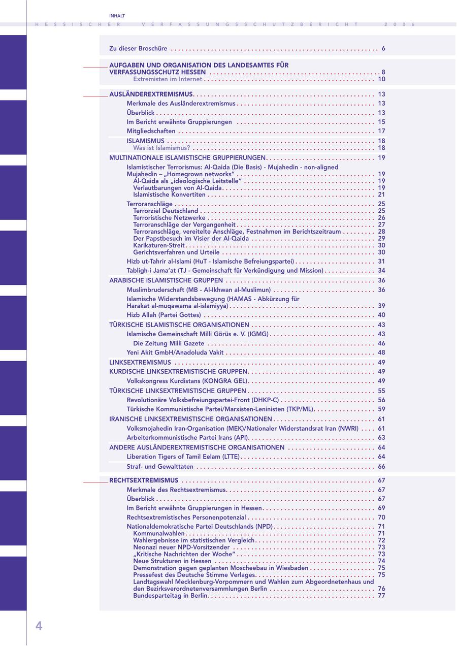 INHALT H E S S I S C H E R V E R F A S S U N G S S C H U T Z B E R I C H T 2 0 0 6 Zu dieser Broschüre . . . . . . . . . . . . . . . . . . . . . . . . . . . . . . . . . . . . . . . . . . . . . . . . . . . . . . . . . 6 AUFGABEN UND ORGANISATION DES LANDESAMTES FÜR VERFASSUNGSSCHUTZ HESSEN . . . . . . . . . . . . . . . . . . . . . . . . . . . . . . . . . . . . . . . . . . . . . . . 8 Extremisten im Internet . . . . . . . . . . . . . . . . . . . . . . . . . . . . . . . . . . . . . . . . . . . . . . . 10 AUSLÄNDEREXTREMISMUS. . . . . . . . . . . . . . . . . . . . . . . . . . . . . . . . . . . . . . . . . . . . . . . . . . 13 Merkmale des Ausländerextremismus . . . . . . . . . . . . . . . . . . . . . . . . . . . . . . . . . . . . . . 13 Überblick . . . . . . . . . . . . . . . . . . . . . . . . . . . . . . . . . . . . . . . . . . . . . . . . . . . . . . . . . . . . 13 Im Bericht erwähnte Gruppierungen . . . . . . . . . . . . . . . . . . . . . . . . . . . . . . . . . . . . . . 15 Mitgliedschaften . . . . . . . . . . . . . . . . . . . . . . . . . . . . . . . . . . . . . . . . . . . . . . . . . . . . . . 17 ISLAMISMUS . . . . . . . . . . . . . . . . . . . . . . . . . . . . . . . . . . . . . . . . . . . . . . . . . . . . . . . . . 18 Was ist Islamismus? . . . . . . . . . . . . . . . . . . . . . . . . . . . . . . . . . . . . . . . . . . . . . . . . . . 18 MULTINATIONALE ISLAMISTISCHE GRUPPIERUNGEN. . . . . . . . . . . . . . . . . . . . . . . . . . . . . . 19 Islamistischer Terrorismus: Al-Qaida (Die Basis) - Mujahedin - non-aligned Mujahedin - "Homegrown networks" . . . . . . . . . . . . . . . . . . . . . . . . . . . . . . . . . . . . . . 19 Al-Qaida als "ideologische Leitstelle" . . . . . . . . . . . . . . . . . . . . . . . . . . . . . . . . . . . . 19 Verlautbarungen von Al-Qaida. . . . . . . . . . . . . . . . . . . . . . . . . . . . . . . . . . . . . . . . . . 19 Islamistische Konvertiten . . . . . . . . . . . . . . . . . . . . . . . . . . . . . . . . . . . . . . . . . . . . . . 21 Terroranschläge . . . . . . . . . . . . . . . . . . . . . . . . . . . . . . . . . . . . . . . . . . . . . . . . . . . . . . . 25 Terrorziel Deutschland . . . . . . . . . . . . . . . . . . . . . . . . . . . . . . . . . . . . . . . . . . . . . . . . 25 Terroristische Netzwerke . . . . . . . . . . . . . . . . . . . . . . . . . . . . . . . . . . . . . . . . . . . . . . 26 Terroranschläge der Vergangenheit . . . . . . . . . . . . . . . . . . . . . . . . . . . . . . . . . . . . . . 27 Terroranschläge, vereitelte Anschläge, Festnahmen im Berichtszeitraum . . . . . . . . . 28 Der Papstbesuch im Visier der Al-Qaida . . . . . . . . . . . . . . . . . . . . . . . . . . . . . . . . . . 29 Karikaturen-Streit . . . . . . . . . . . . . . . . . . . . . . . . . . . . . . . . . . . . . . . . . . . . . . . . . . . . 30 Gerichtsverfahren und Urteile . . . . . . . . . . . . . . . . . . . . . . . . . . . . . . . . . . . . . . . . . . 30 Hizb ut-Tahrir al-Islami (HuT - Islamische Befreiungspartei) . . . . . . . . . . . . . . . . . . . . . . 31 Tabligh-i Jama'at (TJ - Gemeinschaft für Verkündigung und Mission) . . . . . . . . . . . . . . 34 ARABISCHE ISLAMISTISCHE GRUPPEN . . . . . . . . . . . . . . . . . . . . . . . . . . . . . . . . . . . . . . . . . 36 Muslimbruderschaft (MB - Al-Ikhwan al-Muslimun) . . . . . . . . . . . . . . . . . . . . . . . . . . . . 36 Islamische Widerstandsbewegung (HAMAS - Abkürzung für Harakat al-muqawama al-islamiyya) . . . . . . . . . . . . . . . . . . . . . . . . . . . . . . . . . . . . . . . . 39 Hizb Allah (Partei Gottes) . . . . . . . . . . . . . . . . . . . . . . . . . . . . . . . . . . . . . . . . . . . . . . . 40 TÜRKISCHE ISLAMISTISCHE ORGANISATIONEN . . . . . . . . . . . . . . . . . . . . . . . . . . . . . . . . . . 43 Islamische Gemeinschaft Milli Görüs e. V. (IGMG) . . . . . . . . . . . . . . . . . . . . . . . . . . . . . 43 Die Zeitung Milli Gazete . . . . . . . . . . . . . . . . . . . . . . . . . . . . . . . . . . . . . . . . . . . . . . 46 Yeni Akit GmbH/Anadoluda Vakit . . . . . . . . . . . . . . . . . . . . . . . . . . . . . . . . . . . . . . . . . 48 LINKSEXTREMISMUS . . . . . . . . . . . . . . . . . . . . . . . . . . . . . . . . . . . . . . . . . . . . . . . . . . . . . . . 49 KURDISCHE LINKSEXTREMISTISCHE GRUPPEN. . . . . . . . . . . . . . . . . . . . . . . . . . . . . . . . . . . 49 Volkskongress Kurdistans (KONGRA GEL). . . . . . . . . . . . . . . . . . . . . . . . . . . . . . . . . . . 49 TÜRKISCHE LINKSEXTREMISTISCHE GRUPPEN . . . . . . . . . . . . . . . . . . . . . . . . . . . . . . . . . . . 55 Revolutionäre Volksbefreiungspartei-Front (DHKP-C) . . . . . . . . . . . . . . . . . . . . . . . . . . 56 Türkische Kommunistische Partei/Marxisten-Leninisten (TKP/ML). . . . . . . . . . . . . . . . . 59 IRANISCHE LINKSEXTREMISTISCHE ORGANISATIONEN . . . . . . . . . . . . . . . . . . . . . . . . . . . . 61 Volksmojahedin Iran-Organisation (MEK)/Nationaler Widerstandsrat Iran (NWRI) . . . . 61 Arbeiterkommunistische Partei Irans (API). . . . . . . . . . . . . . . . . . . . . . . . . . . . . . . . . . . 63 ANDERE AUSLÄNDEREXTREMISTISCHE ORGANISATIONEN . . . . . . . . . . . . . . . . . . . . . . . . 64 Liberation Tigers of Tamil Eelam (LTTE) . . . . . . . . . . . . . . . . . . . . . . . . . . . . . . . . . . . . . 64 Strafund Gewalttaten . . . . . . . . . . . . . . . . . . . . . . . . . . . . . . . . . . . . . . . . . . . . . . . . . 66 RECHTSEXTREMISMUS . . . . . . . . . . . . . . . . . . . . . . . . . . . . . . . . . . . . . . . . . . . . . . . . . . . . . 67 Merkmale des Rechtsextremismus. . . . . . . . . . . . . . . . . . . . . . . . . . . . . . . . . . . . . . . . . 67 Überblick . . . . . . . . . . . . . . . . . . . . . . . . . . . . . . . . . . . . . . . . . . . . . . . . . . . . . . . . . . . . 67 Im Bericht erwähnte Gruppierungen in Hessen. . . . . . . . . . . . . . . . . . . . . . . . . . . . . . . 69 Rechtsextremistisches Personenpotenzial . . . . . . . . . . . . . . . . . . . . . . . . . . . . . . . . . . . 70 Nationaldemokratische Partei Deutschlands (NPD) . . . . . . . . . . . . . . . . . . . . . . . . . . . . 71 Kommunalwahlen . . . . . . . . . . . . . . . . . . . . . . . . . . . . . . . . . . . . . . . . . . . . . . . . . . . . 71 Wahlergebnisse im statistischen Vergleich. . . . . . . . . . . . . . . . . . . . . . . . . . . . . . . . . 72 Neonazi neuer NPD-Vorsitzender . . . . . . . . . . . . . . . . . . . . . . . . . . . . . . . . . . . . . . . 73 "Kritische Nachrichten der Woche" . . . . . . . . . . . . . . . . . . . . . . . . . . . . . . . . . . . . . . 73 Neue Strukturen in Hessen . . . . . . . . . . . . . . . . . . . . . . . . . . . . . . . . . . . . . . . . . . . . 74 Demonstration gegen geplanten Moscheebau in Wiesbaden . . . . . . . . . . . . . . . . . . 75 Pressefest des Deutsche Stimme Verlages. . . . . . . . . . . . . . . . . . . . . . . . . . . . . . . . . 75 Landtagswahl Mecklenburg-Vorpommern und Wahlen zum Abgeordnetenhaus und den Bezirksverordnetenversammlungen Berlin . . . . . . . . . . . . . . . . . . . . . . . . . . . . . 76 Bundesparteitag in Berlin. . . . . . . . . . . . . . . . . . . . . . . . . . . . . . . . . . . . . . . . . . . . . . 77 4