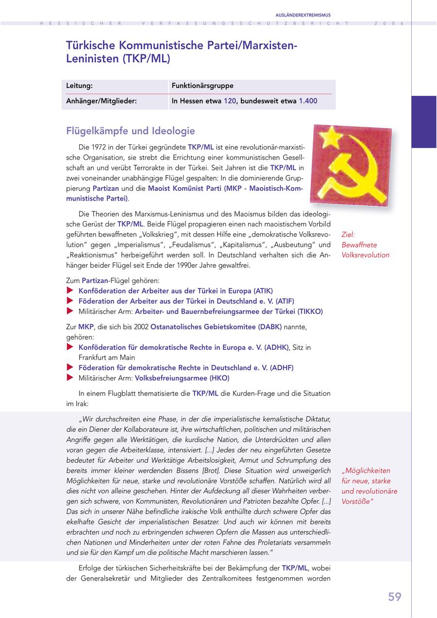 AUSLÄNDEREXTREMISMUS H E S S I S C H E R V E R F A S S U N G S S C H U T Z B E R I C H T 2 0 0 6 Türkische Kommunistische Partei/MarxistenLeninisten (TKP/ML) Leitung: Funktionärsgruppe Anhänger/Mitglieder: In Hessen etwa 120, bundesweit etwa 1.400 Flügelkämpfe und Ideologie Die 1972 in der Türkei gegründete TKP/ML ist eine revolutionär-marxistische Organisation, sie strebt die Errichtung einer kommunistischen Gesellschaft an und verübt Terrorakte in der Türkei. Seit Jahren ist die TKP/ML in zwei voneinander unabhängige Flügel gespalten: In die dominierende Gruppierung Partizan und die Maoist Komünist Parti (MKP - Maoistisch-Kommunistische Partei). Die Theorien des Marxismus-Leninismus und des Maoismus bilden das ideologische Gerüst der TKP/ML. Beide Flügel propagieren einen nach maoistischem Vorbild geführten bewaffneten "Volkskrieg", mit dessen Hilfe eine "demokratische VolksrevoZiel: lution" gegen "Imperialismus", "Feudalismus", "Kapitalismus", "Ausbeutung" und Bewaffnete "Reaktionismus" herbeigeführt werden soll. In Deutschland verhalten sich die AnVolksrevolution hänger beider Flügel seit Ende der 1990er Jahre gewaltfrei. Zum Partizan-Flügel gehören: Konföderation der Arbeiter aus der Türkei in Europa (ATIK) Föderation der Arbeiter aus der Türkei in Deutschland e. V. (ATIF) Militärischer Arm: Arbeiterund Bauernbefreiungsarmee der Türkei (TIKKO) Zur MKP, die sich bis 2002 Ostanatolisches Gebietskomitee (DABK) nannte, gehören: Konföderation für demokratische Rechte in Europa e. V. (ADHK), Sitz in Frankfurt am Main Föderation für demokratische Rechte in Deutschland e. V. (ADHF) Militärischer Arm: Volksbefreiungsarmee (HKO) In einem Flugblatt thematisierte die TKP/ML die Kurden-Frage und die Situation im Irak: "Wir durchschreiten eine Phase, in der die imperialistische kemalistische Diktatur, die ein Diener der Kollaborateure ist, ihre wirtschaftlichen, politischen und militärischen Angriffe gegen alle Werktätigen, die kurdische Nation, die Unterdrückten und allen voran gegen die Arbeiterklasse, intensiviert. [...] Jedes der neu eingeführten Gesetze bedeutet für Arbeiter und Werktätige Arbeitslosigkeit, Armut und Schrumpfung des bereits immer kleiner werdenden Bissens [Brot]. Diese Situation wird unweigerlich "Möglichkeiten Möglichkeiten für neue, starke und revolutionäre Vorstöße schaffen. Natürlich wird all für neue, starke dies nicht von alleine geschehen. Hinter der Aufdeckung all dieser Wahrheiten verberund revolutionäre gen sich schwere, von Kommunisten, Revolutionären und Patrioten bezahlte Opfer. [...] Vorstöße" Das sich in unserer Nähe befindliche irakische Volk enthüllte durch schwere Opfer das ekelhafte Gesicht der imperialistischen Besatzer. Und auch wir können mit bereits erbrachten und noch zu erbringenden schweren Opfern die Massen aus unterschiedlichen Nationen und Minderheiten unter der roten Fahne des Proletariats versammeln und sie für den Kampf um die politische Macht marschieren lassen." Erfolge der türkischen Sicherheitskräfte bei der Bekämpfung der TKP/ML, wobei der Generalsekretär und Mitglieder des Zentralkomitees festgenommen worden 59