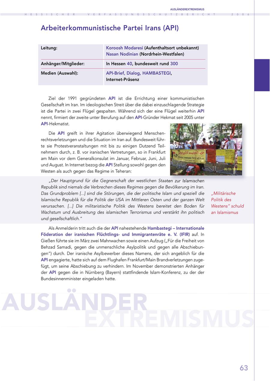 AUSLÄNDEREXTREMISMUS H E S S I S C H E R V E R F A S S U N G S S C H U T Z B E R I C H T 2 0 0 6 Arbeiterkommunistische Partei Irans (API) Leitung: Koroosh Modaresi (Aufenthaltsort unbekannt) Nasan Nodinian (Nordrhein-Westfalen) Anhänger/Mitglieder: In Hessen 40, bundesweit rund 300 Medien (Auswahl): API-Brief, Dialog, HAMBASTEGI, Internet-Präsenz Ziel der 1991 gegründeten API ist die Errichtung einer kommunistischen Gesellschaft im Iran. Im ideologischen Streit über die dabei einzuschlagende Strategie ist die Partei in zwei Flügel gespalten. Während sich der eine Flügel weiterhin API nennt, firmiert der zweite unter Berufung auf den API-Gründer Hekmat seit 2005 unter API-Hekmatist. Die API greift in ihrer Agitation überwiegend Menschenrechtsverletzungen und die Situation im Iran auf. Bundesweit führte sie Protestveranstaltungen mit bis zu einigen Dutzend Teilnehmern durch, z. B. vor iranischen Vertretungen, so in Frankfurt am Main vor dem Generalkonsulat im Januar, Februar, Juni, Juli und August. In Internet bezog die API Stellung sowohl gegen den Westen als auch gegen das Regime in Teheran: "Der Hauptgrund für die Gegnerschaft der westlichen Staaten zur Islamischen Republik sind niemals die Verbrechen dieses Regimes gegen die Bevölkerung im Iran. Das Grundproblem [...] sind die Störungen, die der politische Islam und speziell die "Militärische Islamische Republik für die Politik der USA im Mittleren Osten und der ganzen Welt Politik des verursachen. [...] Die militaristische Politik des Westens bereitet den Boden für Westens" schuld Wachstum und Ausbreitung des islamischen Terrorismus und verstärkt ihn politisch an Islamismus und gesellschaftlich." Als Anmelderin tritt auch die der API nahestehende Hambastegi - Internationale Föderation der iranischen Flüchtlingsund Immigrantenräte e. V. (IFIR) auf. In Gießen führte sie im März zwei Mahnwachen sowie einen Aufzug ("Für die Freiheit von Behzad Samadi, gegen die unmenschliche Asylpolitik und gegen alle Abschiebungen") durch. Der iranische Asylbewerber dieses Namens, der sich angeblich für die API engagierte, hatte sich auf dem Flughafen Frankfurt/Main Brandverletzungen zugefügt, um seine Abschiebung zu verhindern. Im November demonstrierten Anhänger der API gegen die in Nürnberg (Bayern) stattfindende Islam-Konferenz, zu der der Bundesinnenminister eingeladen hatte. AUSLÄNDER EXTREMISMUS 63