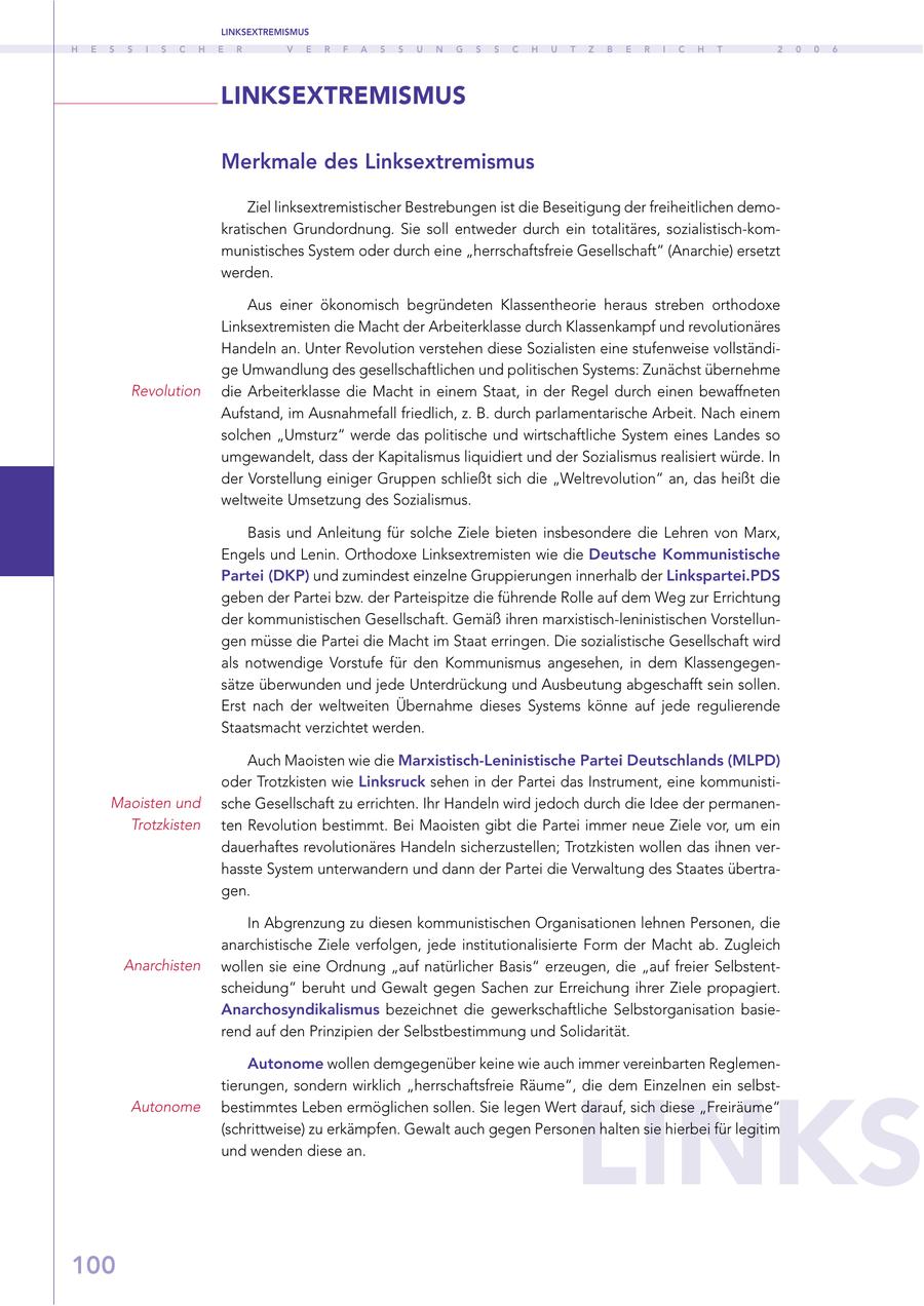 LINKSEXTREMISMUS H E S S I S C H E R V E R F A S S U N G S S C H U T Z B E R I C H T 2 0 0 6 LINKSEXTREMISMUS Merkmale des Linksextremismus Ziel linksextremistischer Bestrebungen ist die Beseitigung der freiheitlichen demokratischen Grundordnung. Sie soll entweder durch ein totalitäres, sozialistisch-kommunistisches System oder durch eine "herrschaftsfreie Gesellschaft" (Anarchie) ersetzt werden. Aus einer ökonomisch begründeten Klassentheorie heraus streben orthodoxe Linksextremisten die Macht der Arbeiterklasse durch Klassenkampf und revolutionäres Handeln an. Unter Revolution verstehen diese Sozialisten eine stufenweise vollständige Umwandlung des gesellschaftlichen und politischen Systems: Zunächst übernehme Revolution die Arbeiterklasse die Macht in einem Staat, in der Regel durch einen bewaffneten Aufstand, im Ausnahmefall friedlich, z. B. durch parlamentarische Arbeit. Nach einem solchen "Umsturz" werde das politische und wirtschaftliche System eines Landes so umgewandelt, dass der Kapitalismus liquidiert und der Sozialismus realisiert würde. In der Vorstellung einiger Gruppen schließt sich die "Weltrevolution" an, das heißt die weltweite Umsetzung des Sozialismus. Basis und Anleitung für solche Ziele bieten insbesondere die Lehren von Marx, Engels und Lenin. Orthodoxe Linksextremisten wie die Deutsche Kommunistische Partei (DKP) und zumindest einzelne Gruppierungen innerhalb der Linkspartei.PDS geben der Partei bzw. der Parteispitze die führende Rolle auf dem Weg zur Errichtung der kommunistischen Gesellschaft. Gemäß ihren marxistisch-leninistischen Vorstellungen müsse die Partei die Macht im Staat erringen. Die sozialistische Gesellschaft wird als notwendige Vorstufe für den Kommunismus angesehen, in dem Klassengegensätze überwunden und jede Unterdrückung und Ausbeutung abgeschafft sein sollen. Erst nach der weltweiten Übernahme dieses Systems könne auf jede regulierende Staatsmacht verzichtet werden. Auch Maoisten wie die Marxistisch-Leninistische Partei Deutschlands (MLPD) oder Trotzkisten wie Linksruck sehen in der Partei das Instrument, eine kommunistiMaoisten und sche Gesellschaft zu errichten. Ihr Handeln wird jedoch durch die Idee der permanenTrotzkisten ten Revolution bestimmt. Bei Maoisten gibt die Partei immer neue Ziele vor, um ein dauerhaftes revolutionäres Handeln sicherzustellen; Trotzkisten wollen das ihnen verhasste System unterwandern und dann der Partei die Verwaltung des Staates übertragen. In Abgrenzung zu diesen kommunistischen Organisationen lehnen Personen, die anarchistische Ziele verfolgen, jede institutionalisierte Form der Macht ab. Zugleich Anarchisten wollen sie eine Ordnung "auf natürlicher Basis" erzeugen, die "auf freier Selbstentscheidung" beruht und Gewalt gegen Sachen zur Erreichung ihrer Ziele propagiert. Anarchosyndikalismus bezeichnet die gewerkschaftliche Selbstorganisation basierend auf den Prinzipien der Selbstbestimmung und Solidarität. Autonome wollen demgegenüber keine wie auch immer vereinbarten ReglemenLINKS tierungen, sondern wirklich "herrschaftsfreie Räume", die dem Einzelnen ein selbstAutonome bestimmtes Leben ermöglichen sollen. Sie legen Wert darauf, sich diese "Freiräume" (schrittweise) zu erkämpfen. Gewalt auch gegen Personen halten sie hierbei für legitim und wenden diese an. 100