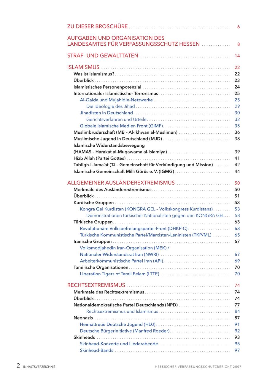 ZU DIESER BROSCHÜRE 6 AUFGABEN UND ORGANISATION DES LANDESAMTES FÜR VERFASSUNGSSCHUTZ HESSEN . . . . . . . . . . . . . 8 STRAFUND GEWALTTATEN . . . . . . . . . . . . . . . . . . . . . . . . . . . . . . . . . . . . . . . . 14 ISLAMISMUS . . . . . . . . . . . . . . . . . . . . . . . . . . . . . . . . . . . . . . . . . . . . . . . . . . . . . . . . . 22 Was ist Islamismus? . . . . . . . . . . . . . . . . . . . . . . . . . . . . . . . . . . . . . . . . . . . . . . . . . . . 22 Überblick . . . . . . . . . . . . . . . . . . . . . . . . . . . . . . . . . . . . . . . . . . . . . . . . . . . . . . . . . . . . 23 Islamistisches Personenpotenzial . . . . . . . . . . . . . . . . . . . . . . . . . . . . . . . . . . . . . . . 24 Internationaler Islamistischer Terrorismus. . . . . . . . . . . . . . . . . . . . . . . . . . . . . . . . 25 Al-Qaida und Mujahidin-Netzwerke . . . . . . . . . . . . . . . . . . . . . . . . . . . . . . . . . . 25 Die Ideologie des Jihad . . . . . . . . . . . . . . . . . . . . . . . . . . . . . . . . . . . . . . . . . . 29 Jihadisten in Deutschland . . . . . . . . . . . . . . . . . . . . . . . . . . . . . . . . . . . . . . . . . . . 30 Gerichtsverfahren und Urteile . . . . . . . . . . . . . . . . . . . . . . . . . . . . . . . . . . . . . 32 Globale Islamische Medien Front (GIMF). . . . . . . . . . . . . . . . . . . . . . . . . . . . . . 35 Muslimbruderschaft (MB - Al-Ikhwan al-Muslimun) . . . . . . . . . . . . . . . . . . . . . . . 36 Muslimische Jugend in Deutschland (MJD) . . . . . . . . . . . . . . . . . . . . . . . . . . . . . . 38 Islamische Widerstandsbewegung (HAMAS - Harakat al-Muqawama al-Islamiya) . . . . . . . . . . . . . . . . . . . . . . . . . . . . 39 Hizb Allah (Partei Gottes) . . . . . . . . . . . . . . . . . . . . . . . . . . . . . . . . . . . . . . . . . . . . . . 41 Tabligh-i Jama'at (TJ - Gemeinschaft für Verkündigung und Mission) . . . . . . . . 42 Islamische Gemeinschaft Milli Görüs e. V. (IGMG) . . . . . . . . . . . . . . . . . . . . . . . . . 44 ALLGEMEINER AUSLÄNDEREXTREMISMUS . . . . . . . . . . . . . . . . . . . . . . . . 50 Merkmale des Ausländerextremismus. . . . . . . . . . . . . . . . . . . . . . . . . . . . . . . . . . . 50 Überblick . . . . . . . . . . . . . . . . . . . . . . . . . . . . . . . . . . . . . . . . . . . . . . . . . . . . . . . . . . . . 51 Kurdische Gruppen . . . . . . . . . . . . . . . . . . . . . . . . . . . . . . . . . . . . . . . . . . . . . . . . . . . 53 Kongra Gel Kurdistan (KONGRA GEL - Volkskongress Kurdistans) . . . . . . . . 53 Demonstrationen türkischer Nationalisten gegen den KONGRA GEL. . . 58 Türkische Gruppen. . . . . . . . . . . . . . . . . . . . . . . . . . . . . . . . . . . . . . . . . . . . . . . . . . . . 63 Revolutionäre Volksbefreiungspartei-Front (DHKP-C) . . . . . . . . . . . . . . . . . . . 63 Türkische Kommunistische Partei/Marxisten-Leninisten (TKP/ML) . . . . . . . . 65 Iranische Gruppen . . . . . . . . . . . . . . . . . . . . . . . . . . . . . . . . . . . . . . . . . . . . . . . . . . . . 67 Volksmodjahedin Iran-Organisation (MEK) / Nationaler Widerstandsrat Iran (NWRI) . . . . . . . . . . . . . . . . . . . . . . . . . . . . . . . 67 Arbeiterkommunistische Partei Iran (API). . . . . . . . . . . . . . . . . . . . . . . . . . . . . . 69 Tamilische Organisationen . . . . . . . . . . . . . . . . . . . . . . . . . . . . . . . . . . . . . . . . . . . . . 70 Liberation Tigers of Tamil Eelam (LTTE) . . . . . . . . . . . . . . . . . . . . . . . . . . . . . . . 70 RECHTSEXTREMISMUS . . . . . . . . . . . . . . . . . . . . . . . . . . . . . . . . . . . . . . . . . . . . . . 74 Merkmale des Rechtsextremismus . . . . . . . . . . . . . . . . . . . . . . . . . . . . . . . . . . . . . . 74 Überblick . . . . . . . . . . . . . . . . . . . . . . . . . . . . . . . . . . . . . . . . . . . . . . . . . . . . . . . . . . . . 74 Nationaldemokratische Partei Deutschlands (NPD) . . . . . . . . . . . . . . . . . . . . . . . 77 Rechtsextremismus und Islamismus. . . . . . . . . . . . . . . . . . . . . . . . . . . . . . . . 84 Neonazis . . . . . . . . . . . . . . . . . . . . . . . . . . . . . . . . . . . . . . . . . . . . . . . . . . . . . . . . . . . . 87 Heimattreue Deutsche Jugend (HDJ) . . . . . . . . . . . . . . . . . . . . . . . . . . . . . . . . . 91 Deutsche Bürgerinitiative (Manfred Roeder) . . . . . . . . . . . . . . . . . . . . . . . . . . . 92 Skinheads . . . . . . . . . . . . . . . . . . . . . . . . . . . . . . . . . . . . . . . . . . . . . . . . . . . . . . . . . . . 93 Skinhead-Konzerte und Liederabende . . . . . . . . . . . . . . . . . . . . . . . . . . . . . . . . 95 Skinhead-Bands . . . . . . . . . . . . . . . . . . . . . . . . . . . . . . . . . . . . . . . . . . . . . . . . . . . 97 2 INHALTSVERZEICHNIS