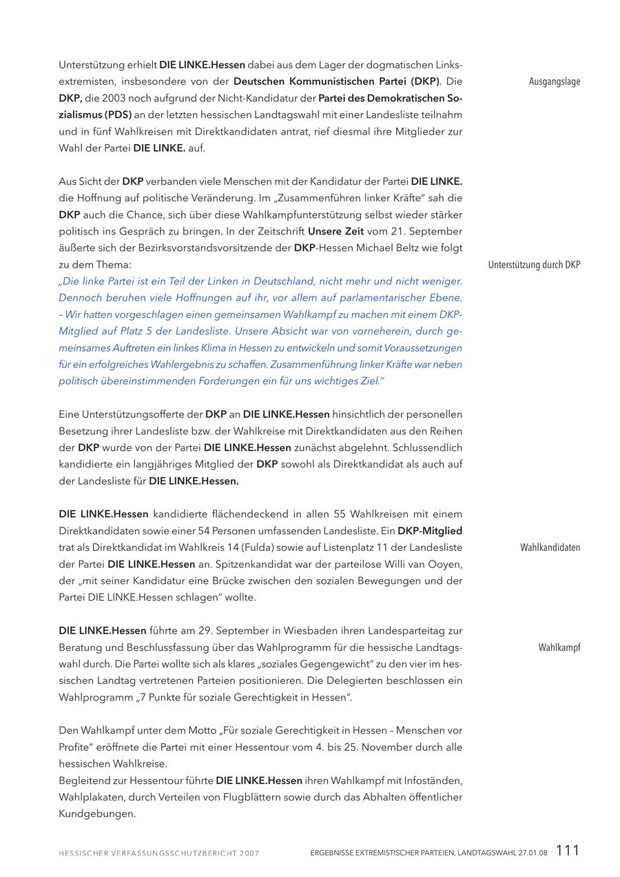 Unterstützung erhielt DIE LINKE.Hessen dabei aus dem Lager der dogmatischen Linksextremisten, insbesondere von der Deutschen Kommunistischen Partei (DKP). Die Ausgangslage DKP, die 2003 noch aufgrund der Nicht-Kandidatur der Partei des Demokratischen Sozialismus (PDS) an der letzten hessischen Landtagswahl mit einer Landesliste teilnahm und in fünf Wahlkreisen mit Direktkandidaten antrat, rief diesmal ihre Mitglieder zur Wahl der Partei DIE LINKE. auf. Aus Sicht der DKP verbanden viele Menschen mit der Kandidatur der Partei DIE LINKE. die Hoffnung auf politische Veränderung. Im "Zusammenführen linker Kräfte" sah die DKP auch die Chance, sich über diese Wahlkampfunterstützung selbst wieder stärker politisch ins Gespräch zu bringen. In der Zeitschrift Unsere Zeit vom 21. September äußerte sich der Bezirksvorstandsvorsitzende der DKP-Hessen Michael Beltz wie folgt zu dem Thema: Unterstützung durch DKP "Die linke Partei ist ein Teil der Linken in Deutschland, nicht mehr und nicht weniger. Dennoch beruhen viele Hoffnungen auf ihr, vor allem auf parlamentarischer Ebene. - Wir hatten vorgeschlagen einen gemeinsamen Wahlkampf zu machen mit einem DKPMitglied auf Platz 5 der Landesliste. Unsere Absicht war von vorneherein, durch gemeinsames Auftreten ein linkes Klima in Hessen zu entwickeln und somit Voraussetzungen für ein erfolgreiches Wahlergebnis zu schaffen. Zusammenführung linker Kräfte war neben politisch übereinstimmenden Forderungen ein für uns wichtiges Ziel." Eine Unterstützungsofferte der DKP an DIE LINKE.Hessen hinsichtlich der personellen Besetzung ihrer Landesliste bzw. der Wahlkreise mit Direktkandidaten aus den Reihen der DKP wurde von der Partei DIE LINKE.Hessen zunächst abgelehnt. Schlussendlich kandidierte ein langjähriges Mitglied der DKP sowohl als Direktkandidat als auch auf der Landesliste für DIE LINKE.Hessen. DIE LINKE.Hessen kandidierte flächendeckend in allen 55 Wahlkreisen mit einem Direktkandidaten sowie einer 54 Personen umfassenden Landesliste. Ein DKP-Mitglied trat als Direktkandidat im Wahlkreis 14 (Fulda) sowie auf Listenplatz 11 der Landesliste Wahlkandidaten der Partei DIE LINKE.Hessen an. Spitzenkandidat war der parteilose Willi van Ooyen, der "mit seiner Kandidatur eine Brücke zwischen den sozialen Bewegungen und der Partei DIE LINKE.Hessen schlagen" wollte. DIE LINKE.Hessen führte am 29. September in Wiesbaden ihren Landesparteitag zur Beratung und Beschlussfassung über das Wahlprogramm für die hessische LandtagsWahlkampf wahl durch. Die Partei wollte sich als klares "soziales Gegengewicht" zu den vier im hessischen Landtag vertretenen Parteien positionieren. Die Delegierten beschlossen ein Wahlprogramm "7 Punkte für soziale Gerechtigkeit in Hessen". Den Wahlkampf unter dem Motto "Für soziale Gerechtigkeit in Hessen - Menschen vor Profite" eröffnete die Partei mit einer Hessentour vom 4. bis 25. November durch alle hessischen Wahlkreise. Begleitend zur Hessentour führte DIE LINKE.Hessen ihren Wahlkampf mit Infoständen, Wahlplakaten, durch Verteilen von Flugblättern sowie durch das Abhalten öffentlicher Kundgebungen. ERGEBNISSE EXTREMISTISCHER PARTEIEN, LANDTAGSWAHL 27.01.08 111