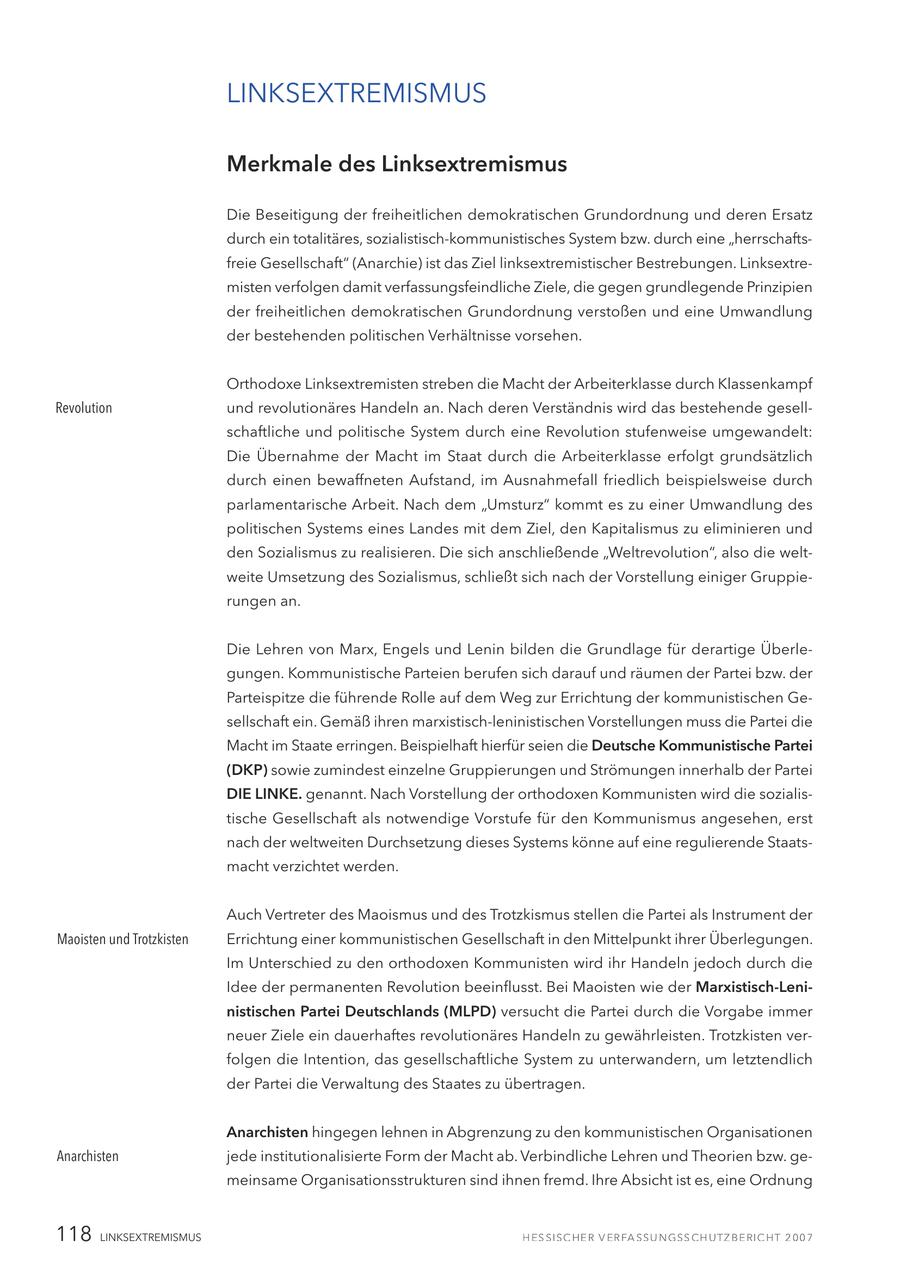 LINKSEXTREMISMUS Merkmale des Linksextremismus Die Beseitigung der freiheitlichen demokratischen Grundordnung und deren Ersatz durch ein totalitäres, sozialistisch-kommunistisches System bzw. durch eine "herrschaftsfreie Gesellschaft" (Anarchie) ist das Ziel linksextremistischer Bestrebungen. Linksextremisten verfolgen damit verfassungsfeindliche Ziele, die gegen grundlegende Prinzipien der freiheitlichen demokratischen Grundordnung verstoßen und eine Umwandlung der bestehenden politischen Verhältnisse vorsehen. Orthodoxe Linksextremisten streben die Macht der Arbeiterklasse durch Klassenkampf Revolution und revolutionäres Handeln an. Nach deren Verständnis wird das bestehende gesellschaftliche und politische System durch eine Revolution stufenweise umgewandelt: Die Übernahme der Macht im Staat durch die Arbeiterklasse erfolgt grundsätzlich durch einen bewaffneten Aufstand, im Ausnahmefall friedlich beispielsweise durch parlamentarische Arbeit. Nach dem "Umsturz" kommt es zu einer Umwandlung des politischen Systems eines Landes mit dem Ziel, den Kapitalismus zu eliminieren und den Sozialismus zu realisieren. Die sich anschließende "Weltrevolution", also die weltweite Umsetzung des Sozialismus, schließt sich nach der Vorstellung einiger Gruppierungen an. Die Lehren von Marx, Engels und Lenin bilden die Grundlage für derartige Überlegungen. Kommunistische Parteien berufen sich darauf und räumen der Partei bzw. der Parteispitze die führende Rolle auf dem Weg zur Errichtung der kommunistischen Gesellschaft ein. Gemäß ihren marxistisch-leninistischen Vorstellungen muss die Partei die Macht im Staate erringen. Beispielhaft hierfür seien die Deutsche Kommunistische Partei (DKP) sowie zumindest einzelne Gruppierungen und Strömungen innerhalb der Partei DIE LINKE. genannt. Nach Vorstellung der orthodoxen Kommunisten wird die sozialistische Gesellschaft als notwendige Vorstufe für den Kommunismus angesehen, erst nach der weltweiten Durchsetzung dieses Systems könne auf eine regulierende Staatsmacht verzichtet werden. Auch Vertreter des Maoismus und des Trotzkismus stellen die Partei als Instrument der Maoisten und Trotzkisten Errichtung einer kommunistischen Gesellschaft in den Mittelpunkt ihrer Überlegungen. Im Unterschied zu den orthodoxen Kommunisten wird ihr Handeln jedoch durch die Idee der permanenten Revolution beeinflusst. Bei Maoisten wie der Marxistisch-Leninistischen Partei Deutschlands (MLPD) versucht die Partei durch die Vorgabe immer neuer Ziele ein dauerhaftes revolutionäres Handeln zu gewährleisten. Trotzkisten verfolgen die Intention, das gesellschaftliche System zu unterwandern, um letztendlich der Partei die Verwaltung des Staates zu übertragen. Anarchisten hingegen lehnen in Abgrenzung zu den kommunistischen Organisationen Anarchisten jede institutionalisierte Form der Macht ab. Verbindliche Lehren und Theorien bzw. gemeinsame Organisationsstrukturen sind ihnen fremd. Ihre Absicht ist es, eine Ordnung 118 LINKSEXTREMISMUS