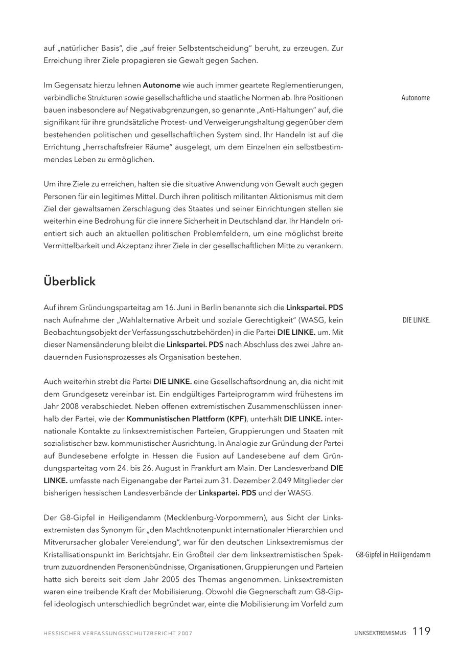 auf "natürlicher Basis", die "auf freier Selbstentscheidung" beruht, zu erzeugen. Zur Erreichung ihrer Ziele propagieren sie Gewalt gegen Sachen. Im Gegensatz hierzu lehnen Autonome wie auch immer geartete Reglementierungen, verbindliche Strukturen sowie gesellschaftliche und staatliche Normen ab. Ihre Positionen Autonome bauen insbesondere auf Negativabgrenzungen, so genannte "Anti-Haltungen" auf, die signifikant für ihre grundsätzliche Protestund Verweigerungshaltung gegenüber dem bestehenden politischen und gesellschaftlichen System sind. Ihr Handeln ist auf die Errichtung "herrschaftsfreier Räume" ausgelegt, um dem Einzelnen ein selbstbestimmendes Leben zu ermöglichen. Um ihre Ziele zu erreichen, halten sie die situative Anwendung von Gewalt auch gegen Personen für ein legitimes Mittel. Durch ihren politisch militanten Aktionismus mit dem Ziel der gewaltsamen Zerschlagung des Staates und seiner Einrichtungen stellen sie weiterhin eine Bedrohung für die innere Sicherheit in Deutschland dar. Ihr Handeln orientiert sich auch an aktuellen politischen Problemfeldern, um eine möglichst breite Vermittelbarkeit und Akzeptanz ihrer Ziele in der gesellschaftlichen Mitte zu verankern. Überblick Auf ihrem Gründungsparteitag am 16. Juni in Berlin benannte sich die Linkspartei. PDS nach Aufnahme der "Wahlalternative Arbeit und soziale Gerechtigkeit" (WASG, kein DIE LINKE. Beobachtungsobjekt der Verfassungsschutzbehörden) in die Partei DIE LINKE. um. Mit dieser Namensänderung bleibt die Linkspartei. PDS nach Abschluss des zwei Jahre andauernden Fusionsprozesses als Organisation bestehen. Auch weiterhin strebt die Partei DIE LINKE. eine Gesellschaftsordnung an, die nicht mit dem Grundgesetz vereinbar ist. Ein endgültiges Parteiprogramm wird frühestens im Jahr 2008 verabschiedet. Neben offenen extremistischen Zusammenschlüssen innerhalb der Partei, wie der Kommunistischen Plattform (KPF), unterhält DIE LINKE. internationale Kontakte zu linksextremistischen Parteien, Gruppierungen und Staaten mit sozialistischer bzw. kommunistischer Ausrichtung. In Analogie zur Gründung der Partei auf Bundesebene erfolgte in Hessen die Fusion auf Landesebene auf dem Gründungsparteitag vom 24. bis 26. August in Frankfurt am Main. Der Landesverband DIE LINKE. umfasste nach Eigenangabe der Partei zum 31. Dezember 2.049 Mitglieder der bisherigen hessischen Landesverbände der Linkspartei. PDS und der WASG. Der G8-Gipfel in Heiligendamm (Mecklenburg-Vorpommern), aus Sicht der Linksextremisten das Synonym für "den Machtknotenpunkt internationaler Hierarchien und Mitverursacher globaler Verelendung", war für den deutschen Linksextremismus der Kristallisationspunkt im Berichtsjahr. Ein Großteil der dem linksextremistischen SpekG8-Gipfel in Heiligendamm trum zuzuordnenden Personenbündnisse, Organisationen, Gruppierungen und Parteien hatte sich bereits seit dem Jahr 2005 des Themas angenommen. Linksextremisten waren eine treibende Kraft der Mobilisierung. Obwohl die Gegnerschaft zum G8-Gipfel ideologisch unterschiedlich begründet war, einte die Mobilisierung im Vorfeld zum LINKSEXTREMISMUS 119
