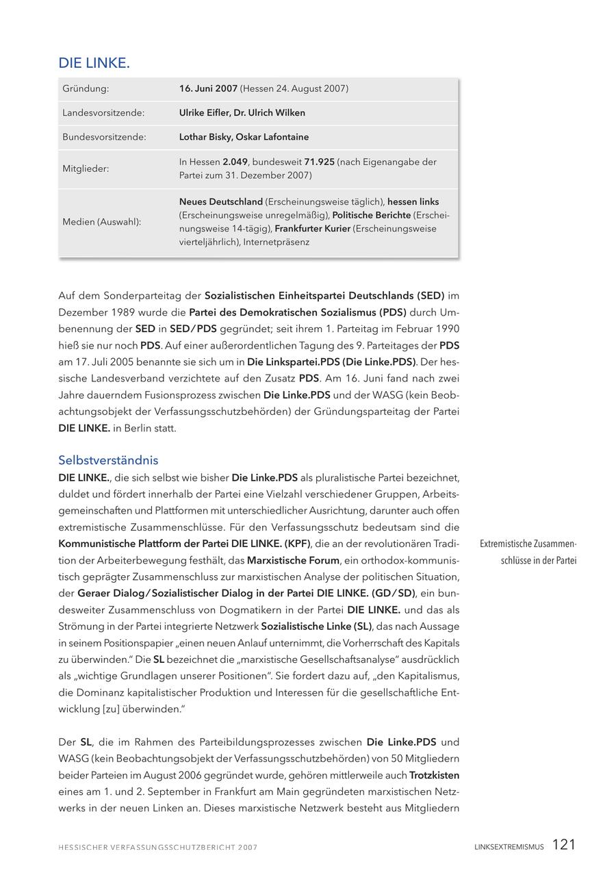 DIE LINKE. Gründung: 16. Juni 2007 (Hessen 24. August 2007) Landesvorsitzende: Ulrike Eifler, Dr. Ulrich Wilken Bundesvorsitzende: Lothar Bisky, Oskar Lafontaine In Hessen 2.049, bundesweit 71.925 (nach Eigenangabe der Mitglieder: Partei zum 31. Dezember 2007) Neues Deutschland (Erscheinungsweise täglich), hessen links (Erscheinungsweise unregelmäßig), Politische Berichte (ErscheiMedien (Auswahl): nungsweise 14-tägig), Frankfurter Kurier (Erscheinungsweise vierteljährlich), Internetpräsenz Auf dem Sonderparteitag der Sozialistischen Einheitspartei Deutschlands (SED) im Dezember 1989 wurde die Partei des Demokratischen Sozialismus (PDS) durch Umbenennung der SED in SED / PDS gegründet; seit ihrem 1. Parteitag im Februar 1990 hieß sie nur noch PDS. Auf einer außerordentlichen Tagung des 9. Parteitages der PDS am 17. Juli 2005 benannte sie sich um in Die Linkspartei.PDS (Die Linke.PDS). Der hessische Landesverband verzichtete auf den Zusatz PDS. Am 16. Juni fand nach zwei Jahre dauerndem Fusionsprozess zwischen Die Linke.PDS und der WASG (kein Beobachtungsobjekt der Verfassungsschutzbehörden) der Gründungsparteitag der Partei DIE LINKE. in Berlin statt. Selbstverständnis DIE LINKE., die sich selbst wie bisher Die Linke.PDS als pluralistische Partei bezeichnet, duldet und fördert innerhalb der Partei eine Vielzahl verschiedener Gruppen, Arbeitsgemeinschaften und Plattformen mit unterschiedlicher Ausrichtung, darunter auch offen extremistische Zusammenschlüsse. Für den Verfassungsschutz bedeutsam sind die Kommunistische Plattform der Partei DIE LINKE. (KPF), die an der revolutionären TradiExtremistische Zusammention der Arbeiterbewegung festhält, das Marxistische Forum, ein orthodox-kommunisschlüsse in der Partei tisch geprägter Zusammenschluss zur marxistischen Analyse der politischen Situation, der Geraer Dialog / Sozialistischer Dialog in der Partei DIE LINKE. (GD / SD), ein bundesweiter Zusammenschluss von Dogmatikern in der Partei DIE LINKE. und das als Strömung in der Partei integrierte Netzwerk Sozialistische Linke (SL), das nach Aussage in seinem Positionspapier "einen neuen Anlauf unternimmt, die Vorherrschaft des Kapitals zu überwinden." Die SL bezeichnet die "marxistische Gesellschaftsanalyse" ausdrücklich als "wichtige Grundlagen unserer Positionen". Sie fordert dazu auf, "den Kapitalismus, die Dominanz kapitalistischer Produktion und Interessen für die gesellschaftliche Entwicklung [zu] überwinden." Der SL, die im Rahmen des Parteibildungsprozesses zwischen Die Linke.PDS und WASG (kein Beobachtungsobjekt der Verfassungsschutzbehörden) von 50 Mitgliedern beider Parteien im August 2006 gegründet wurde, gehören mittlerweile auch Trotzkisten eines am 1. und 2. September in Frankfurt am Main gegründeten marxistischen Netzwerks in der neuen Linken an. Dieses marxistische Netzwerk besteht aus Mitgliedern LINKSEXTREMISMUS 121