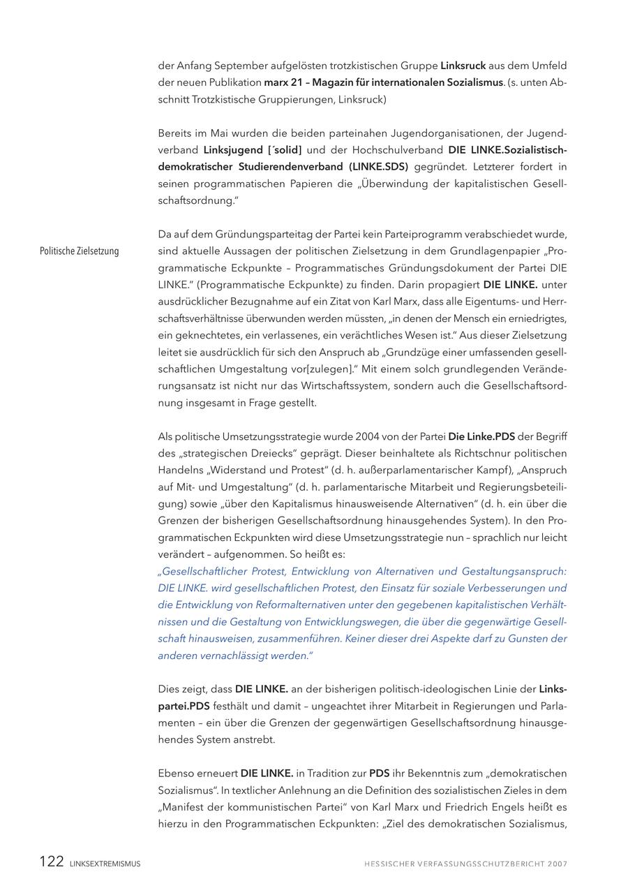 der Anfang September aufgelösten trotzkistischen Gruppe Linksruck aus dem Umfeld der neuen Publikation marx 21 - Magazin für internationalen Sozialismus. (s. unten Abschnitt Trotzkistische Gruppierungen, Linksruck) Bereits im Mai wurden die beiden parteinahen Jugendorganisationen, der Jugendverband Linksjugend ['solid] und der Hochschulverband DIE LINKE.Sozialistischdemokratischer Studierendenverband (LINKE.SDS) gegründet. Letzterer fordert in seinen programmatischen Papieren die "Überwindung der kapitalistischen Gesellschaftsordnung." Da auf dem Gründungsparteitag der Partei kein Parteiprogramm verabschiedet wurde, Politische Zielsetzung sind aktuelle Aussagen der politischen Zielsetzung in dem Grundlagenpapier "Programmatische Eckpunkte - Programmatisches Gründungsdokument der Partei DIE LINKE." (Programmatische Eckpunkte) zu finden. Darin propagiert DIE LINKE. unter ausdrücklicher Bezugnahme auf ein Zitat von Karl Marx, dass alle Eigentumsund Herrschaftsverhältnisse überwunden werden müssten, "in denen der Mensch ein erniedrigtes, ein geknechtetes, ein verlassenes, ein verächtliches Wesen ist." Aus dieser Zielsetzung leitet sie ausdrücklich für sich den Anspruch ab "Grundzüge einer umfassenden gesellschaftlichen Umgestaltung vor[zulegen]." Mit einem solch grundlegenden Veränderungsansatz ist nicht nur das Wirtschaftssystem, sondern auch die Gesellschaftsordnung insgesamt in Frage gestellt. Als politische Umsetzungsstrategie wurde 2004 von der Partei Die Linke.PDS der Begriff des "strategischen Dreiecks" geprägt. Dieser beinhaltete als Richtschnur politischen Handelns "Widerstand und Protest" (d. h. außerparlamentarischer Kampf), "Anspruch auf Mitund Umgestaltung" (d. h. parlamentarische Mitarbeit und Regierungsbeteiligung) sowie "über den Kapitalismus hinausweisende Alternativen" (d. h. ein über die Grenzen der bisherigen Gesellschaftsordnung hinausgehendes System). In den Programmatischen Eckpunkten wird diese Umsetzungsstrategie nun - sprachlich nur leicht verändert - aufgenommen. So heißt es: "Gesellschaftlicher Protest, Entwicklung von Alternativen und Gestaltungsanspruch: DIE LINKE. wird gesellschaftlichen Protest, den Einsatz für soziale Verbesserungen und die Entwicklung von Reformalternativen unter den gegebenen kapitalistischen Verhältnissen und die Gestaltung von Entwicklungswegen, die über die gegenwärtige Gesellschaft hinausweisen, zusammenführen. Keiner dieser drei Aspekte darf zu Gunsten der anderen vernachlässigt werden." Dies zeigt, dass DIE LINKE. an der bisherigen politisch-ideologischen Linie der Linkspartei.PDS festhält und damit - ungeachtet ihrer Mitarbeit in Regierungen und Parlamenten - ein über die Grenzen der gegenwärtigen Gesellschaftsordnung hinausgehendes System anstrebt. Ebenso erneuert DIE LINKE. in Tradition zur PDS ihr Bekenntnis zum "demokratischen Sozialismus". In textlicher Anlehnung an die Definition des sozialistischen Zieles in dem "Manifest der kommunistischen Partei" von Karl Marx und Friedrich Engels heißt es hierzu in den Programmatischen Eckpunkten: "Ziel des demokratischen Sozialismus, 122 LINKSEXTREMISMUS