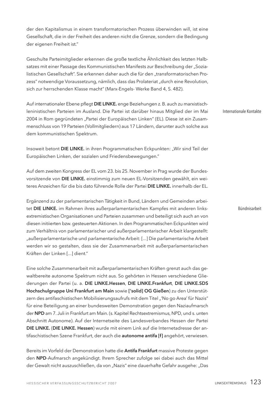 der den Kapitalismus in einem transformatorischen Prozess überwinden will, ist eine Gesellschaft, die in der Freiheit des anderen nicht die Grenze, sondern die Bedingung der eigenen Freiheit ist." Geschulte Parteimitglieder erkennen die große textliche Ähnlichkeit des letzten Halbsatzes mit einer Passage des Kommunistischen Manifests zur Beschreibung der "Sozialistischen Gesellschaft". Sie erkennen daher auch die für den "transformatorischen Prozess" notwendige Voraussetzung, nämlich, dass das Prolateriat "durch eine Revolution, sich zur herrschenden Klasse macht" (Marx-EngelsWerke Band 4, S. 482). Auf internationaler Ebene pflegt DIE LINKE. enge Beziehungen z. B. auch zu marxistischleninistischen Parteien im Ausland. Die Partei ist darüber hinaus Mitglied der im Mai Internationale Kontakte 2004 in Rom gegründeten "Partei der Europäischen Linken" (EL). Diese ist ein Zusammenschluss von 19 Parteien (Vollmitgliedern) aus 17 Ländern, darunter auch solche aus dem kommunistischen Spektrum. Insoweit betont DIE LINKE. in ihren Programmatischen Eckpunkten: "Wir sind Teil der Europäischen Linken, der sozialen und Friedensbewegungen." Auf dem zweiten Kongress der EL vom 23. bis 25. November in Prag wurde der Bundesvorsitzende von DIE LINKE. einstimmig zum neuen EL-Vorsitzenden gewählt, ein weiteres Anzeichen für die bis dato führende Rolle der Partei DIE LINKE. innerhalb der EL. Ergänzend zu der parlamentarischen Tätigkeit in Bund, Ländern und Gemeinden arbeitet DIE LINKE. im Rahmen ihres außerparlamentarischen Kampfes mit anderen linksBündnisarbeit extremistischen Organisationen und Parteien zusammen und beteiligt sich auch an von diesen initiierten bzw. gesteuerten Aktionen. In den Programmatischen Eckpunkten wird zum Verhältnis von parlamentarischer und außerparlamentarischer Arbeit klargestellt: "außerparlamentarische und parlamentarische Arbeit: [...] Die parlamentarische Arbeit werden wir so gestalten, dass sie der Zusammenarbeit mit außerparlamentarischen Kräften der Linken [...] dient." Eine solche Zusammenarbeit mit außerparlamentarischen Kräften grenzt auch das gewaltbereite autonome Spektrum nicht aus. So gehörten in Hessen verschiedene Gliederungen der Partei (u. a. DIE LINKE.Hessen, DIE LINKE.Frankfurt, DIE LINKE.SDS Hochschulgruppe Uni Frankfurt am Main sowie ['solid] OG Gießen) zu den Unterstützern des antifaschistischen Mobilisierungsaufrufs mit dem Titel "'No go Area' für Nazis" für eine Beteiligung an einer bundesweiten Demonstration gegen den Naziaufmarsch der NPD am 7. Juli in Frankfurt am Main. (s. Kapitel Rechtsextremismus, NPD, und s. unten Abschnitt Autonome). Auf der Internetseite des Landesverbandes Hessen der Partei DIE LINKE. (DIE LINKE. Hessen) wurde mit einem Link auf die Internetadresse der antifaschistischen Szene Frankfurt, der auch die autonome antifa [f] angehört, verwiesen. Bereits im Vorfeld der Demonstration hatte die Antifa Frankfurt massive Proteste gegen den NPD-Aufmarsch angekündigt. Ihrem Sprecher zufolge sei dabei auch das Mittel der Gewalt nicht auszuschließen, da von "Nazis" eine dauerhafte Gefahr ausgehe: "Das LINKSEXTREMISMUS 123