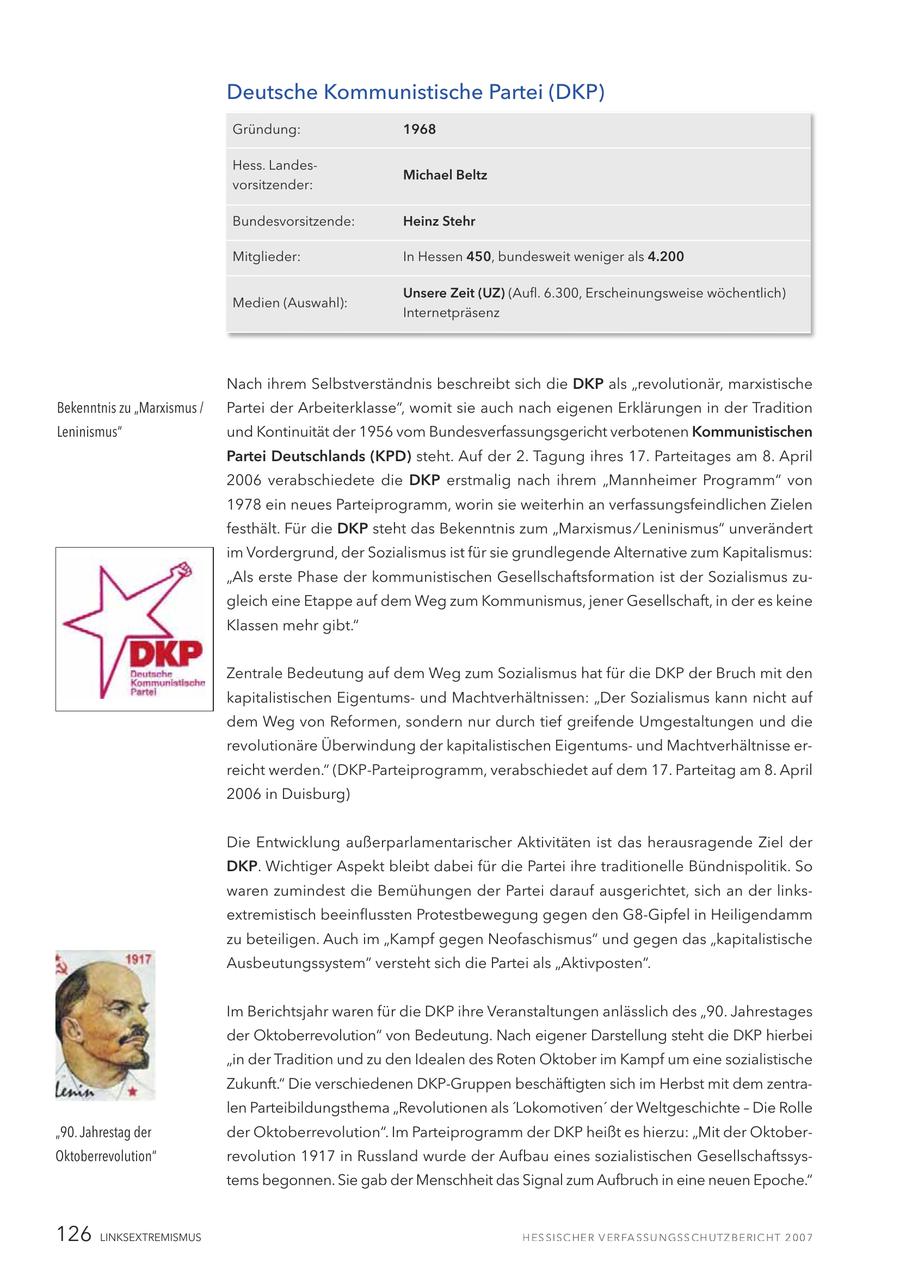Deutsche Kommunistische Partei (DKP) Gründung: 1968 Hess. LandesMichael Beltz vorsitzender: Bundesvorsitzende: Heinz Stehr Mitglieder: In Hessen 450, bundesweit weniger als 4.200 Unsere Zeit (UZ) (Aufl. 6.300, Erscheinungsweise wöchentlich) Medien (Auswahl): Internetpräsenz Nach ihrem Selbstverständnis beschreibt sich die DKP als "revolutionär, marxistische Bekenntnis zu "Marxismus / Partei der Arbeiterklasse", womit sie auch nach eigenen Erklärungen in der Tradition Leninismus" und Kontinuität der 1956 vom Bundesverfassungsgericht verbotenen Kommunistischen Partei Deutschlands (KPD) steht. Auf der 2. Tagung ihres 17. Parteitages am 8. April 2006 verabschiedete die DKP erstmalig nach ihrem "Mannheimer Programm" von 1978 ein neues Parteiprogramm, worin sie weiterhin an verfassungsfeindlichen Zielen festhält. Für die DKP steht das Bekenntnis zum "Marxismus / Leninismus" unverändert im Vordergrund, der Sozialismus ist für sie grundlegende Alternative zum Kapitalismus: "Als erste Phase der kommunistischen Gesellschaftsformation ist der Sozialismus zugleich eine Etappe auf dem Weg zum Kommunismus, jener Gesellschaft, in der es keine Klassen mehr gibt." Zentrale Bedeutung auf dem Weg zum Sozialismus hat für die DKP der Bruch mit den kapitalistischen Eigentumsund Machtverhältnissen: "Der Sozialismus kann nicht auf dem Weg von Reformen, sondern nur durch tief greifende Umgestaltungen und die revolutionäre Überwindung der kapitalistischen Eigentumsund Machtverhältnisse erreicht werden." (DKP-Parteiprogramm, verabschiedet auf dem 17. Parteitag am 8. April 2006 in Duisburg) Die Entwicklung außerparlamentarischer Aktivitäten ist das herausragende Ziel der DKP. Wichtiger Aspekt bleibt dabei für die Partei ihre traditionelle Bündnispolitik. So waren zumindest die Bemühungen der Partei darauf ausgerichtet, sich an der linksextremistisch beeinflussten Protestbewegung gegen den G8-Gipfel in Heiligendamm zu beteiligen. Auch im "Kampf gegen Neofaschismus" und gegen das "kapitalistische Ausbeutungssystem" versteht sich die Partei als "Aktivposten". Im Berichtsjahr waren für die DKP ihre Veranstaltungen anlässlich des "90. Jahrestages der Oktoberrevolution" von Bedeutung. Nach eigener Darstellung steht die DKP hierbei "in der Tradition und zu den Idealen des Roten Oktober im Kampf um eine sozialistische Zukunft." Die verschiedenen DKP-Gruppen beschäftigten sich im Herbst mit dem zentralen Parteibildungsthema "Revolutionen als 'Lokomotiven' der Weltgeschichte - Die Rolle "90. Jahrestag der der Oktoberrevolution". Im Parteiprogramm der DKP heißt es hierzu: "Mit der OktoberOktoberrevolution" revolution 1917 in Russland wurde der Aufbau eines sozialistischen Gesellschaftssystems begonnen. Sie gab der Menschheit das Signal zum Aufbruch in eine neuen Epoche." 126 LINKSEXTREMISMUS