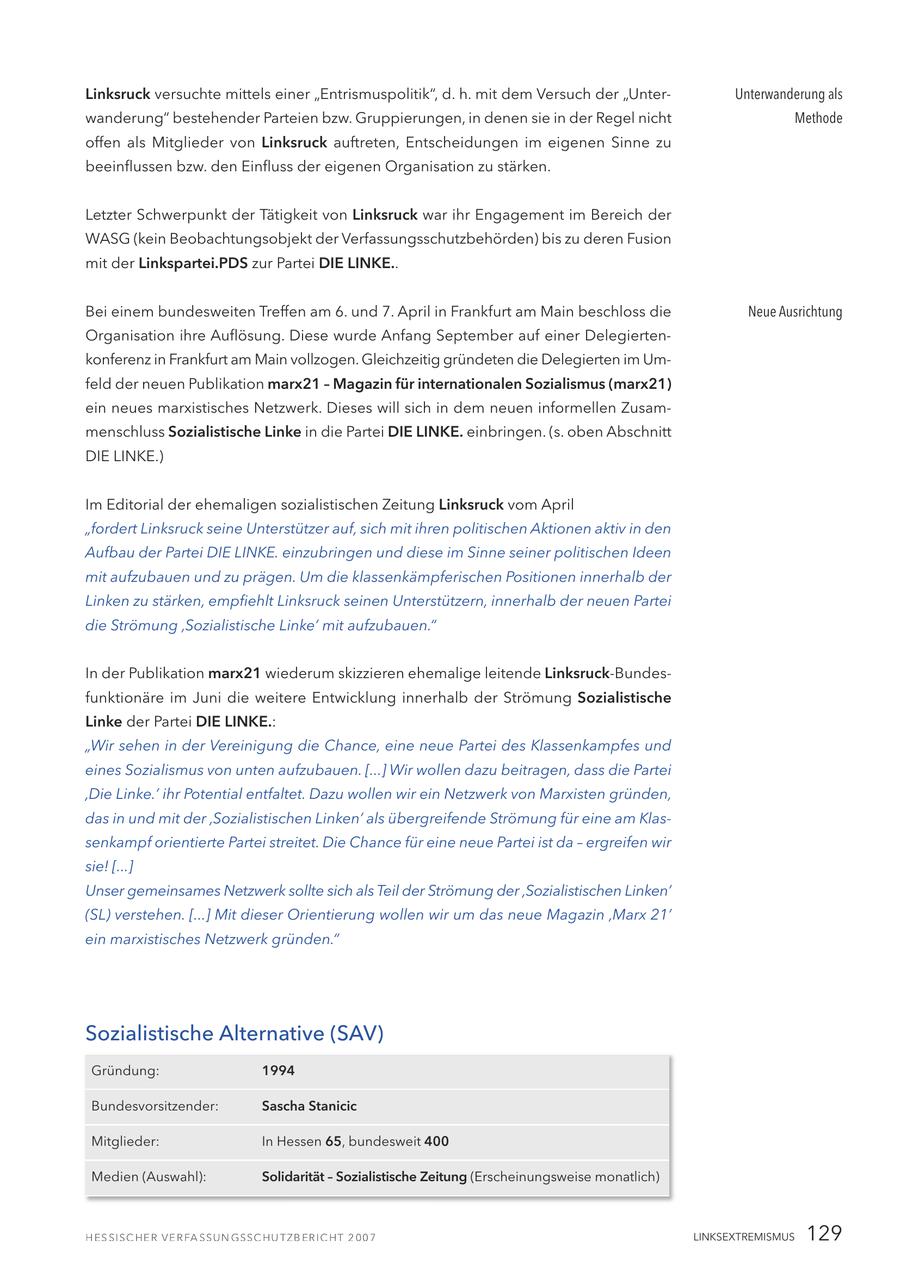 Linksruck versuchte mittels einer "Entrismuspolitik", d. h. mit dem Versuch der "UnterUnterwanderung als wanderung" bestehender Parteien bzw. Gruppierungen, in denen sie in der Regel nicht Methode offen als Mitglieder von Linksruck auftreten, Entscheidungen im eigenen Sinne zu beeinflussen bzw. den Einfluss der eigenen Organisation zu stärken. Letzter Schwerpunkt der Tätigkeit von Linksruck war ihr Engagement im Bereich der WASG (kein Beobachtungsobjekt der Verfassungsschutzbehörden) bis zu deren Fusion mit der Linkspartei.PDS zur Partei DIE LINKE.. Bei einem bundesweiten Treffen am 6. und 7. April in Frankfurt am Main beschloss die Neue Ausrichtung Organisation ihre Auflösung. Diese wurde Anfang September auf einer Delegiertenkonferenz in Frankfurt am Main vollzogen. Gleichzeitig gründeten die Delegierten im Umfeld der neuen Publikation marx21 - Magazin für internationalen Sozialismus (marx21) ein neues marxistisches Netzwerk. Dieses will sich in dem neuen informellen Zusammenschluss Sozialistische Linke in die Partei DIE LINKE. einbringen. (s. oben Abschnitt DIE LINKE.) Im Editorial der ehemaligen sozialistischen Zeitung Linksruck vom April "fordert Linksruck seine Unterstützer auf, sich mit ihren politischen Aktionen aktiv in den Aufbau der Partei DIE LINKE. einzubringen und diese im Sinne seiner politischen Ideen mit aufzubauen und zu prägen. Um die klassenkämpferischen Positionen innerhalb der Linken zu stärken, empfiehlt Linksruck seinen Unterstützern, innerhalb der neuen Partei die Strömung 'Sozialistische Linke' mit aufzubauen." In der Publikation marx21 wiederum skizzieren ehemalige leitende Linksruck-Bundesfunktionäre im Juni die weitere Entwicklung innerhalb der Strömung Sozialistische Linke der Partei DIE LINKE.: "Wir sehen in der Vereinigung die Chance, eine neue Partei des Klassenkampfes und eines Sozialismus von unten aufzubauen. [...] Wir wollen dazu beitragen, dass die Partei 'Die Linke.' ihr Potential entfaltet. Dazu wollen wir ein Netzwerk von Marxisten gründen, das in und mit der 'Sozialistischen Linken' als übergreifende Strömung für eine am Klassenkampf orientierte Partei streitet. Die Chance für eine neue Partei ist da - ergreifen wir sie! [...] Unser gemeinsames Netzwerk sollte sich als Teil der Strömung der 'Sozialistischen Linken' (SL) verstehen. [...] Mit dieser Orientierung wollen wir um das neue Magazin 'Marx 21' ein marxistisches Netzwerk gründen." Sozialistische Alternative (SAV) Gründung: 1994 Bundesvorsitzender: Sascha Stanicic Mitglieder: In Hessen 65, bundesweit 400 Medien (Auswahl): Solidarität - Sozialistische Zeitung (Erscheinungsweise monatlich) LINKSEXTREMISMUS 129