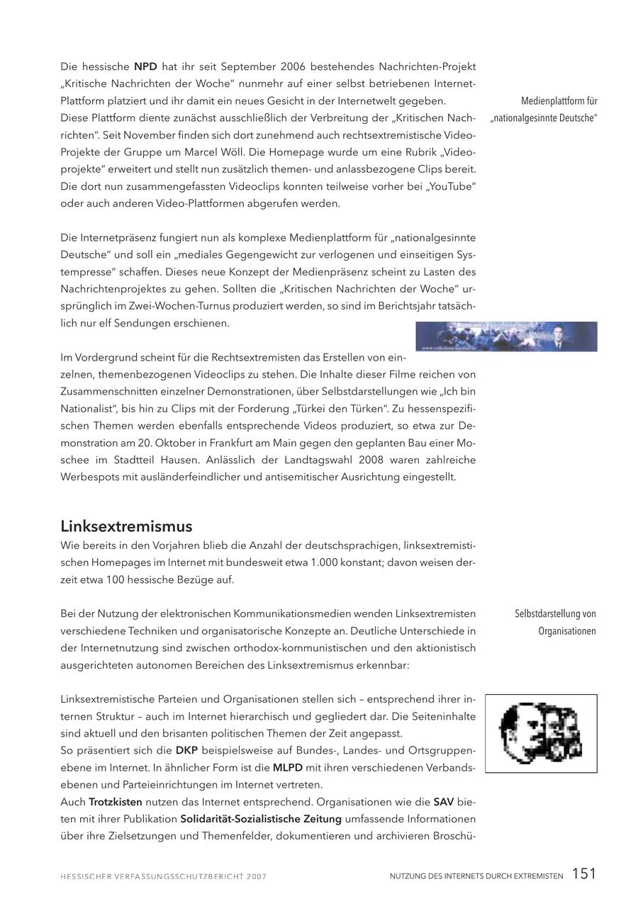 Die hessische NPD hat ihr seit September 2006 bestehendes Nachrichten-Projekt "Kritische Nachrichten der Woche" nunmehr auf einer selbst betriebenen InternetPlattform platziert und ihr damit ein neues Gesicht in der Internetwelt gegeben. Medienplattform für Diese Plattform diente zunächst ausschließlich der Verbreitung der "Kritischen Nach"nationalgesinnte Deutsche" richten". Seit November finden sich dort zunehmend auch rechtsextremistische VideoProjekte der Gruppe um Marcel Wöll. Die Homepage wurde um eine Rubrik "Videoprojekte" erweitert und stellt nun zusätzlich themenund anlassbezogene Clips bereit. Die dort nun zusammengefassten Videoclips konnten teilweise vorher bei "YouTube" oder auch anderen Video-Plattformen abgerufen werden. Die Internetpräsenz fungiert nun als komplexe Medienplattform für "nationalgesinnte Deutsche" und soll ein "mediales Gegengewicht zur verlogenen und einseitigen Systempresse" schaffen. Dieses neue Konzept der Medienpräsenz scheint zu Lasten des Nachrichtenprojektes zu gehen. Sollten die "Kritischen Nachrichten der Woche" ursprünglich im Zwei-Wochen-Turnus produziert werden, so sind im Berichtsjahr tatsächlich nur elf Sendungen erschienen. Im Vordergrund scheint für die Rechtsextremisten das Erstellen von einzelnen, themenbezogenen Videoclips zu stehen. Die Inhalte dieser Filme reichen von Zusammenschnitten einzelner Demonstrationen, über Selbstdarstellungen wie "Ich bin Nationalist", bis hin zu Clips mit der Forderung "Türkei den Türken". Zu hessenspezifischen Themen werden ebenfalls entsprechende Videos produziert, so etwa zur Demonstration am 20. Oktober in Frankfurt am Main gegen den geplanten Bau einer Moschee im Stadtteil Hausen. Anlässlich der Landtagswahl 2008 waren zahlreiche Werbespots mit ausländerfeindlicher und antisemitischer Ausrichtung eingestellt. Linksextremismus Wie bereits in den Vorjahren blieb die Anzahl der deutschsprachigen, linksextremistischen Homepages im Internet mit bundesweit etwa 1.000 konstant; davon weisen derzeit etwa 100 hessische Bezüge auf. Bei der Nutzung der elektronischen Kommunikationsmedien wenden Linksextremisten Selbstdarstellung von verschiedene Techniken und organisatorische Konzepte an. Deutliche Unterschiede in Organisationen der Internetnutzung sind zwischen orthodox-kommunistischen und den aktionistisch ausgerichteten autonomen Bereichen des Linksextremismus erkennbar: Linksextremistische Parteien und Organisationen stellen sich - entsprechend ihrer internen Struktur - auch im Internet hierarchisch und gegliedert dar. Die Seiteninhalte sind aktuell und den brisanten politischen Themen der Zeit angepasst. So präsentiert sich die DKP beispielsweise auf Bundes-, Landesund Ortsgruppenebene im Internet. In ähnlicher Form ist die MLPD mit ihren verschiedenen Verbandsebenen und Parteieinrichtungen im Internet vertreten. Auch Trotzkisten nutzen das Internet entsprechend. Organisationen wie die SAV bieten mit ihrer Publikation Solidarität-Sozialistische Zeitung umfassende Informationen über ihre Zielsetzungen und Themenfelder, dokumentieren und archivieren BroschüNUTZUNG DES INTERNETS DURCH EXTREMISTEN 151
