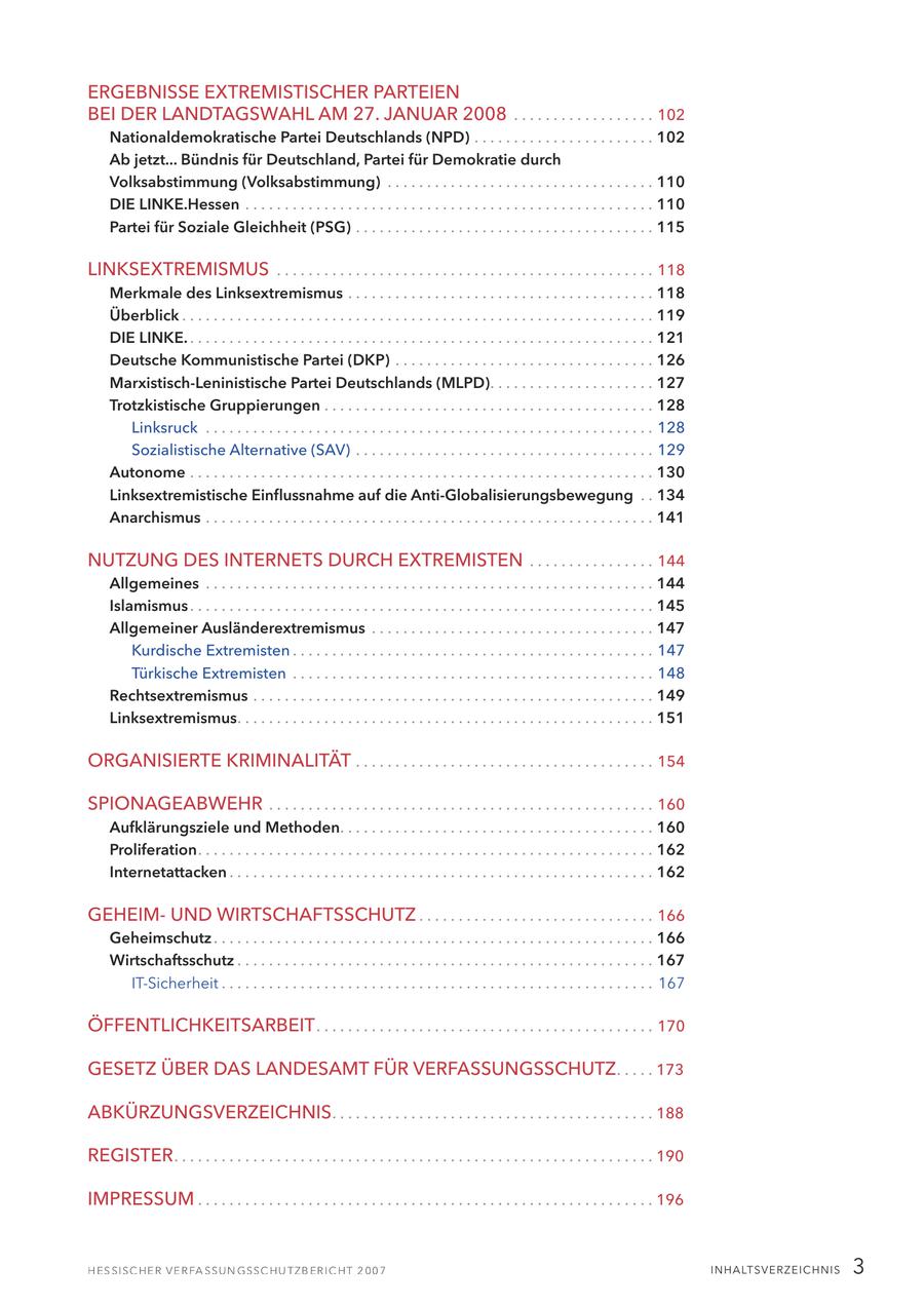 ERGEBNISSE EXTREMISTISCHER PARTEIEN BEI DER LANDTAGSWAHL AM 27. JANUAR 2008 . . . . . . . . . . . . . . . . . . 102 Nationaldemokratische Partei Deutschlands (NPD) . . . . . . . . . . . . . . . . . . . . . . . 102 Ab jetzt... Bündnis für Deutschland, Partei für Demokratie durch Volksabstimmung (Volksabstimmung) . . . . . . . . . . . . . . . . . . . . . . . . . . . . . . . . . . 110 DIE LINKE.Hessen . . . . . . . . . . . . . . . . . . . . . . . . . . . . . . . . . . . . . . . . . . . . . . . . . . . . 110 Partei für Soziale Gleichheit (PSG) . . . . . . . . . . . . . . . . . . . . . . . . . . . . . . . . . . . . . . 115 LINKSEXTREMISMUS . . . . . . . . . . . . . . . . . . . . . . . . . . . . . . . . . . . . . . . . . . . . . . . . 118 Merkmale des Linksextremismus . . . . . . . . . . . . . . . . . . . . . . . . . . . . . . . . . . . . . . . 118 Überblick . . . . . . . . . . . . . . . . . . . . . . . . . . . . . . . . . . . . . . . . . . . . . . . . . . . . . . . . . . . . 119 DIE LINKE. . . . . . . . . . . . . . . . . . . . . . . . . . . . . . . . . . . . . . . . . . . . . . . . . . . . . . . . . . . . 121 Deutsche Kommunistische Partei (DKP) . . . . . . . . . . . . . . . . . . . . . . . . . . . . . . . . . 126 Marxistisch-Leninistische Partei Deutschlands (MLPD). . . . . . . . . . . . . . . . . . . . . 127 Trotzkistische Gruppierungen . . . . . . . . . . . . . . . . . . . . . . . . . . . . . . . . . . . . . . . . . . 128 Linksruck . . . . . . . . . . . . . . . . . . . . . . . . . . . . . . . . . . . . . . . . . . . . . . . . . . . . . . . . . 128 Sozialistische Alternative (SAV) . . . . . . . . . . . . . . . . . . . . . . . . . . . . . . . . . . . . . . 129 Autonome . . . . . . . . . . . . . . . . . . . . . . . . . . . . . . . . . . . . . . . . . . . . . . . . . . . . . . . . . . . 130 Linksextremistische Einflussnahme auf die Anti-Globalisierungsbewegung . . 134 Anarchismus . . . . . . . . . . . . . . . . . . . . . . . . . . . . . . . . . . . . . . . . . . . . . . . . . . . . . . . . . 141 NUTZUNG DES INTERNETS DURCH EXTREMISTEN . . . . . . . . . . . . . . . . 144 Allgemeines . . . . . . . . . . . . . . . . . . . . . . . . . . . . . . . . . . . . . . . . . . . . . . . . . . . . . . . . . 144 Islamismus . . . . . . . . . . . . . . . . . . . . . . . . . . . . . . . . . . . . . . . . . . . . . . . . . . . . . . . . . . . 145 Allgemeiner Ausländerextremismus . . . . . . . . . . . . . . . . . . . . . . . . . . . . . . . . . . . . 147 Kurdische Extremisten . . . . . . . . . . . . . . . . . . . . . . . . . . . . . . . . . . . . . . . . . . . . . . 147 Türkische Extremisten . . . . . . . . . . . . . . . . . . . . . . . . . . . . . . . . . . . . . . . . . . . . . . 148 Rechtsextremismus . . . . . . . . . . . . . . . . . . . . . . . . . . . . . . . . . . . . . . . . . . . . . . . . . . . 149 Linksextremismus. . . . . . . . . . . . . . . . . . . . . . . . . . . . . . . . . . . . . . . . . . . . . . . . . . . . . 151 ORGANISIERTE KRIMINALITÄT . . . . . . . . . . . . . . . . . . . . . . . . . . . . . . . . . . . . . . 154 SPIONAGEABWEHR . . . . . . . . . . . . . . . . . . . . . . . . . . . . . . . . . . . . . . . . . . . . . . . . . 160 Aufklärungsziele und Methoden. . . . . . . . . . . . . . . . . . . . . . . . . . . . . . . . . . . . . . . . 160 Proliferation. . . . . . . . . . . . . . . . . . . . . . . . . . . . . . . . . . . . . . . . . . . . . . . . . . . . . . . . . . 162 Internetattacken . . . . . . . . . . . . . . . . . . . . . . . . . . . . . . . . . . . . . . . . . . . . . . . . . . . . . . 162 GEHEIMUND WIRTSCHAFTSSCHUTZ . . . . . . . . . . . . . . . . . . . . . . . . . . . . . . 166 Geheimschutz . . . . . . . . . . . . . . . . . . . . . . . . . . . . . . . . . . . . . . . . . . . . . . . . . . . . . . . . 166 Wirtschaftsschutz . . . . . . . . . . . . . . . . . . . . . . . . . . . . . . . . . . . . . . . . . . . . . . . . . . . . . 167 IT-Sicherheit . . . . . . . . . . . . . . . . . . . . . . . . . . . . . . . . . . . . . . . . . . . . . . . . . . . . . . . 167 ÖFFENTLICHKEITSARBEIT . . . . . . . . . . . . . . . . . . . . . . . . . . . . . . . . . . . . . . . . . . . 170 GESETZ ÜBER DAS LANDESAMT FÜR VERFASSUNGSSCHUTZ . . . . . 173 ABKÜRZUNGSVERZEICHNIS . . . . . . . . . . . . . . . . . . . . . . . . . . . . . . . . . . . . . . . . . 188 REGISTER . . . . . . . . . . . . . . . . . . . . . . . . . . . . . . . . . . . . . . . . . . . . . . . . . . . . . . . . . . . . . 190 IMPRESSUM . . . . . . . . . . . . . . . . . . . . . . . . . . . . . . . . . . . . . . . . . . . . . . . . . . . . . . . . . . 196 I N H A LT SV E R Z E I C H N I S 3