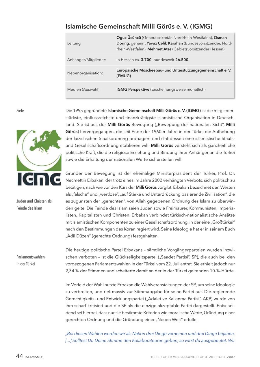 Islamische Gemeinschaft Milli Görüs e. V. (IGMG) Oguz Ücüncü (Generalsekretär, Nordrhein-Westfalen), Osman Leitung Döring, genannt Yavuz Celik Karahan (Bundesvorsitzender, Nordrhein-Westfalen), Mehmet Ates (Gebietsvorsitzender Hessen) Anhänger/Mitglieder: In Hessen ca. 3.700, bundesweit 26.500 Europäische Moscheebauund Unterstützungsgemeinschaft e. V. Nebenorganisation: (EMUG) Medien (Auswahl) IGMG Perspektive (Erscheinungsweise monatlich) Ziele Die 1995 gegründete Islamische Gemeinschaft Milli Görüs e. V. (IGMG) ist die mitgliederstärkste, einflussreichste und finanzkräftigste islamistische Organisation in Deutschland. Sie ist aus der Milli-Görüs-Bewegung ("Bewegung der nationalen Sicht", Milli Görüs) hervorgegangen, die seit Ende der 1960er Jahre in der Türkei die Aufhebung der laizistischen Staatsordnung propagiert und stattdessen eine islamistische Staatsund Gesellschaftsordnung etablieren will. Milli Görüs versteht sich als ganzheitliche politische Kraft, die die religiöse Erziehung und Bindung ihrer Anhänger an die Türkei sowie die Erhaltung der nationalen Werte sicherstellen will. Gründer der Bewegung ist der ehemalige Ministerpräsident der Türkei, Prof. Dr. Necmettin Erbakan, der trotz eines im Jahre 2002 verhängten Verbots, sich politisch zu betätigen, nach wie vor den Kurs der Milli Görüs vorgibt. Erbakan bezeichnet den Westen als "falsche" und "wertlose", "auf Stärke und Unterdrückung basierende Zivilisation", die Juden und Christen als es zugunsten der "gerechten", von Allah gegebenen Ordnung des Islam zu überwinFeinde des Islam den gelte. Die Feinde des Islam seien Juden sowie Freimaurer, Kommunisten, Imperialisten, Kapitalisten und Christen. Erbakan verbindet türkisch-nationalistische Ansätze mit islamistischen Komponenten zu einer Gesellschaftsordnung, in der eine "Großtürkei" nach den Bestimmungen des Koran regiert wird. Seine Ideologie hat er in seinem Buch "Adil Düzen" (gerechte Ordnung) festgehalten. Die heutige politische Partei Erbakans - sämtliche Vorgängerparteien wurden inzwiParlamentswahlen schen verboten - ist die Glückseligkeitspartei ("Saadet Partisi", SP), die auch bei den in der Türkei vorgezogenen Parlamentswahlen in der Türkei vom 22. Juli antrat. Sie erhielt jedoch nur 2,34 % der Stimmen und scheiterte damit an der in der Türkei geltenden 10-%-Hürde. Im Vorfeld der Wahl nutzte Erbakan die Wahlveranstaltungen der SP, um seine Ideologie zu verbreiten, und rief massiv zur Stimmabgabe für seine Partei auf. Die regierende Gerechtigkeitsund Entwicklungspartei ("Adalet ve Kalkinma Partisi", AKP) wurde von ihm scharf kritisiert und die SP als die einzige akzeptable Partei dargestellt. Entscheidend sei hierbei, dass nur sie bestimmte Kriterien wie moralische Werte, Gründung einer gerechten Ordnung und die Gründung einer "Neuen Welt" erfülle. "Bei diesen Wahlen werden wir als Nation drei Dinge verneinen und drei Dinge bejahen. [...] Solltest Du Deine Stimme den Kollaborateuren geben, so wirst du ausgebeutet. Wir 44 ISLAMISMUS