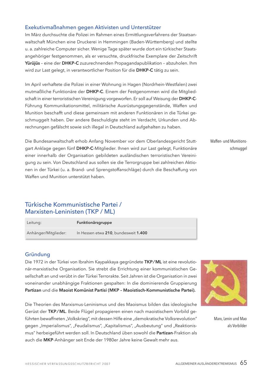 Exekutivmaßnahmen gegen Aktivisten und Unterstützer Im März durchsuchte die Polizei im Rahmen eines Ermittlungsverfahrens der Staatsanwaltschaft München eine Druckerei in Hemmingen (Baden-Württemberg) und stellte u. a. zahlreiche Computer sicher. Wenige Tage später wurde dort ein türkischer Staatsangehöriger festgenommen, als er versuchte, druckfrische Exemplare der Zeitschrift Yürüjüs - eine der DHKP-C zuzurechnenden Propagandapublikation - abzuholen. Ihm wird zur Last gelegt, in verantwortlicher Position für die DHKP-C tätig zu sein. Im April verhaftete die Polizei in einer Wohnung in Hagen (Nordrhein-Westfalen) zwei mutmaßliche Funktionäre der DHKP-C. Einem der Festgenommen wird die Mitgliedschaft in einer terroristischen Vereinigung vorgeworfen. Er soll auf Weisung der DHKP-CFührung Kommunikationsmittel, militärische Ausrüstungsgegenstände, Waffen und Munition beschafft und diese gemeinsam mit anderen Funktionären in die Türkei geschmuggelt haben. Der andere Beschuldigte steht im Verdacht, Urkunden und Abrechnungen gefälscht sowie sich illegal in Deutschland aufgehalten zu haben. Die Bundesanwaltschaft erhob Anfang November vor dem Oberlandesgericht StuttWaffenund Munitionsgart Anklage gegen fünf DHKP-C-Mitglieder. Ihnen wird zur Last gelegt, Funktionäre schmuggel einer innerhalb der Organisation gebildeten ausländischen terroristischen Vereinigung zu sein. Von Deutschland aus sollen sie die Terrorgruppe bei zahlreichen Aktionen in der Türkei (u. a. Brandund Sprengstoffanschläge) durch die Beschaffung von Waffen und Munition unterstützt haben. Türkische Kommunistische Partei / Marxisten-Leninisten (TKP / ML) Leitung: Funktionärsgruppe Anhänger/Mitglieder: In Hessen etwa 210, bundesweit 1.400 Gründung Die 1972 in der Türkei von Ibrahim Kaypakkaya gegründete TKP / ML ist eine revolutionär-marxistische Organisation. Sie strebt die Errichtung einer kommunistischen Gesellschaft an und verübt in der Türkei Terrorakte. Seit Jahren ist die Organisation in zwei voneinander unabhängige Fraktionen gespalten: In die dominierende Gruppierung Partizan und die Maoist Komünist Partisi (MKP - Maoistisch-Kommunistische Partei). Die Theorien des Marxismus-Leninismus und des Maoismus bilden das ideologische Gerüst der TKP / ML. Beide Flügel propagieren einen nach maoistischem Vorbild geführten bewaffneten "Volkskrieg", mit dessen Hilfe eine "demokratische Volksrevolution" Marx, Lenin und Mao gegen "Imperialismus", "Feudalismus", "Kapitalismus", "Ausbeutung" und "Reaktionisals Vorbilder mus" herbeigeführt werden soll. In Deutschland üben sowohl die Partizan-Fraktion als auch die MKP-Anhänger seit Ende der 1980er Jahre keine Gewalt mehr aus. ALLGEMEINER AUSLÄNDEREXTREMISMUS 65