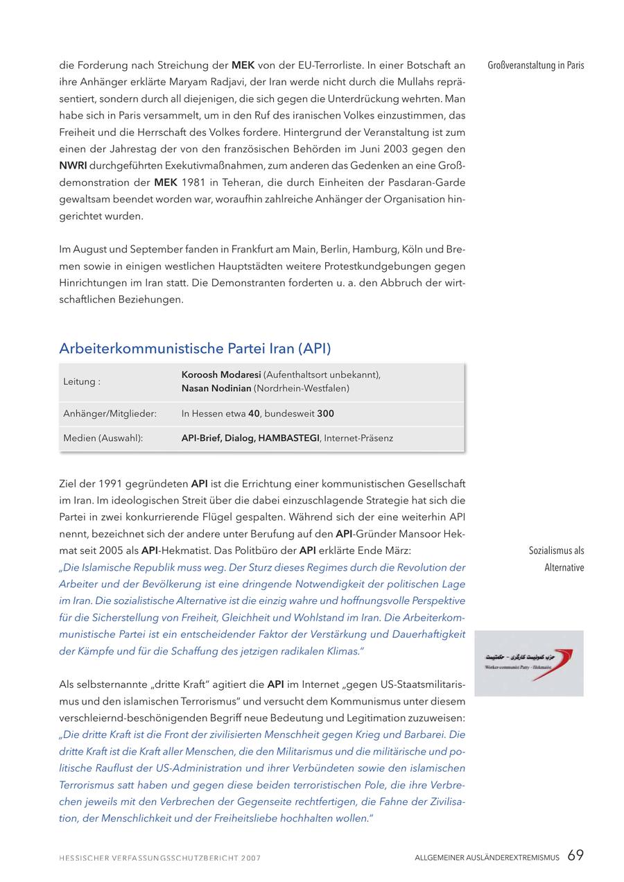 die Forderung nach Streichung der MEK von der EU-Terrorliste. In einer Botschaft an Großveranstaltung in Paris ihre Anhänger erklärte Maryam Radjavi, der Iran werde nicht durch die Mullahs repräsentiert, sondern durch all diejenigen, die sich gegen die Unterdrückung wehrten. Man habe sich in Paris versammelt, um in den Ruf des iranischen Volkes einzustimmen, das Freiheit und die Herrschaft des Volkes fordere. Hintergrund der Veranstaltung ist zum einen der Jahrestag der von den französischen Behörden im Juni 2003 gegen den NWRI durchgeführten Exekutivmaßnahmen, zum anderen das Gedenken an eine Großdemonstration der MEK 1981 in Teheran, die durch Einheiten der Pasdaran-Garde gewaltsam beendet worden war, woraufhin zahlreiche Anhänger der Organisation hingerichtet wurden. Im August und September fanden in Frankfurt am Main, Berlin, Hamburg, Köln und Bremen sowie in einigen westlichen Hauptstädten weitere Protestkundgebungen gegen Hinrichtungen im Iran statt. Die Demonstranten forderten u. a. den Abbruch der wirtschaftlichen Beziehungen. Arbeiterkommunistische Partei Iran (API) Koroosh Modaresi (Aufenthaltsort unbekannt), Leitung : Nasan Nodinian (Nordrhein-Westfalen) Anhänger/Mitglieder: In Hessen etwa 40, bundesweit 300 Medien (Auswahl): API-Brief, Dialog, HAMBASTEGI, Internet-Präsenz Ziel der 1991 gegründeten API ist die Errichtung einer kommunistischen Gesellschaft im Iran. Im ideologischen Streit über die dabei einzuschlagende Strategie hat sich die Partei in zwei konkurrierende Flügel gespalten. Während sich der eine weiterhin API nennt, bezeichnet sich der andere unter Berufung auf den API-Gründer Mansoor Hekmat seit 2005 als API-Hekmatist. Das Politbüro der API erklärte Ende März: Sozialismus als "Die Islamische Republik muss weg. Der Sturz dieses Regimes durch die Revolution der Alternative Arbeiter und der Bevölkerung ist eine dringende Notwendigkeit der politischen Lage im Iran. Die sozialistische Alternative ist die einzig wahre und hoffnungsvolle Perspektive für die Sicherstellung von Freiheit, Gleichheit und Wohlstand im Iran. Die Arbeiterkommunistische Partei ist ein entscheidender Faktor der Verstärkung und Dauerhaftigkeit der Kämpfe und für die Schaffung des jetzigen radikalen Klimas." Als selbsternannte "dritte Kraft" agitiert die API im Internet "gegen US-Staatsmilitarismus und den islamischen Terrorismus" und versucht dem Kommunismus unter diesem verschleiernd-beschönigenden Begriff neue Bedeutung und Legitimation zuzuweisen: "Die dritte Kraft ist die Front der zivilisierten Menschheit gegen Krieg und Barbarei. Die dritte Kraft ist die Kraft aller Menschen, die den Militarismus und die militärische und politische Rauflust der US-Administration und ihrer Verbündeten sowie den islamischen Terrorismus satt haben und gegen diese beiden terroristischen Pole, die ihre Verbrechen jeweils mit den Verbrechen der Gegenseite rechtfertigen, die Fahne der Zivilisation, der Menschlichkeit und der Freiheitsliebe hochhalten wollen." ALLGEMEINER AUSLÄNDEREXTREMISMUS 69