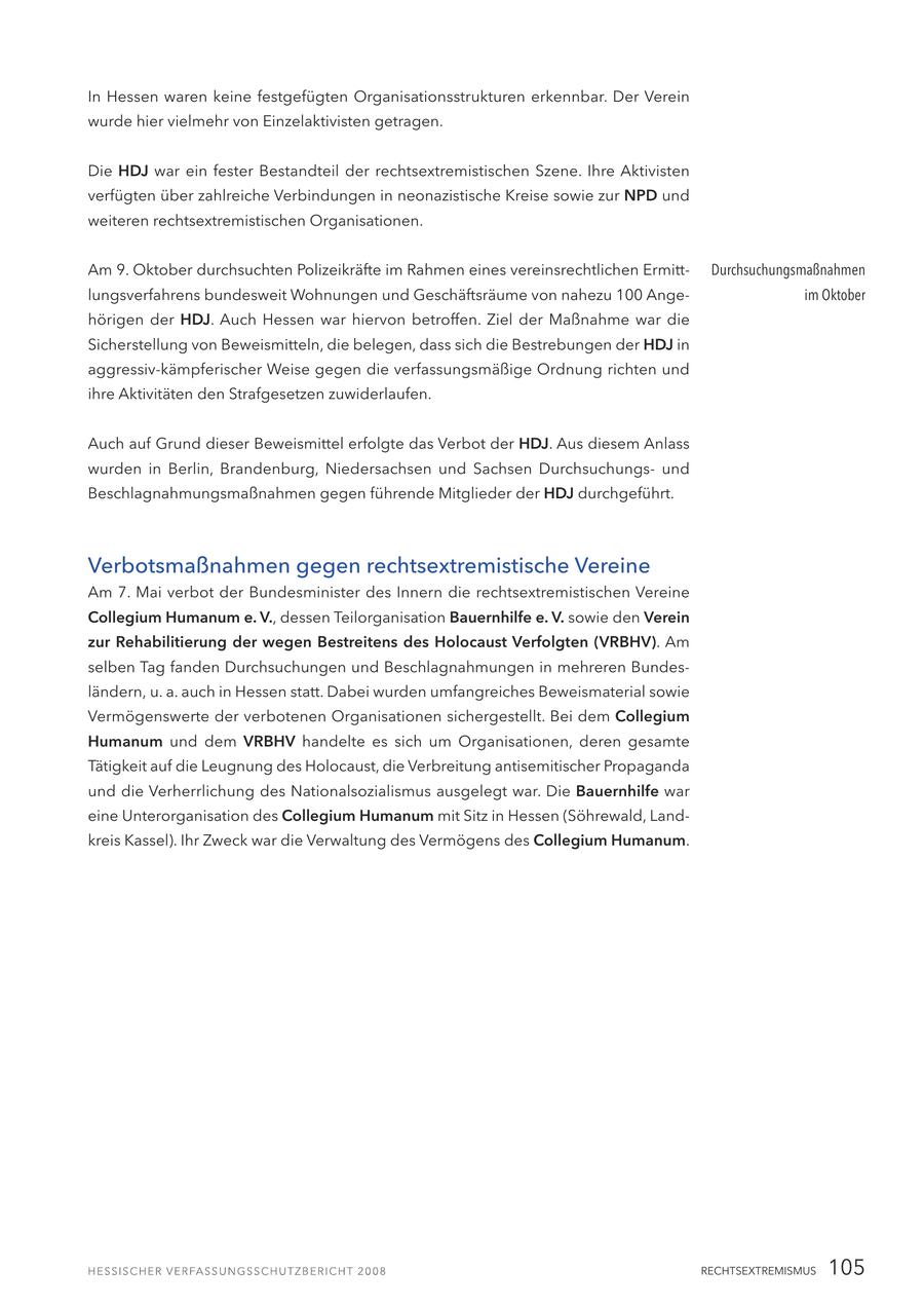 In Hessen waren keine festgefügten Organisationsstrukturen erkennbar. Der Verein wurde hier vielmehr von Einzelaktivisten getragen. Die HDJ war ein fester Bestandteil der rechtsextremistischen Szene. Ihre Aktivisten verfügten über zahlreiche Verbindungen in neonazistische Kreise sowie zur NPD und weiteren rechtsextremistischen Organisationen. Am 9. Oktober durchsuchten Polizeikräfte im Rahmen eines vereinsrechtlichen ErmittDurchsuchungsmaßnahmen lungsverfahrens bundesweit Wohnungen und Geschäftsräume von nahezu 100 Angeim Oktober hörigen der HDJ. Auch Hessen war hiervon betroffen. Ziel der Maßnahme war die Sicherstellung von Beweismitteln, die belegen, dass sich die Bestrebungen der HDJ in aggressiv-kämpferischer Weise gegen die verfassungsmäßige Ordnung richten und ihre Aktivitäten den Strafgesetzen zuwiderlaufen. Auch auf Grund dieser Beweismittel erfolgte das Verbot der HDJ. Aus diesem Anlass wurden in Berlin, Brandenburg, Niedersachsen und Sachsen Durchsuchungsund Beschlagnahmungsmaßnahmen gegen führende Mitglieder der HDJ durchgeführt. Verbotsmaßnahmen gegen rechtsextremistische Vereine Am 7. Mai verbot der Bundesminister des Innern die rechtsextremistischen Vereine Collegium Humanum e. V., dessen Teilorganisation Bauernhilfe e. V. sowie den Verein zur Rehabilitierung der wegen Bestreitens des Holocaust Verfolgten (VRBHV). Am selben Tag fanden Durchsuchungen und Beschlagnahmungen in mehreren Bundesländern, u. a. auch in Hessen statt. Dabei wurden umfangreiches Beweismaterial sowie Vermögenswerte der verbotenen Organisationen sichergestellt. Bei dem Collegium Humanum und dem VRBHV handelte es sich um Organisationen, deren gesamte Tätigkeit auf die Leugnung des Holocaust, die Verbreitung antisemitischer Propaganda und die Verherrlichung des Nationalsozialismus ausgelegt war. Die Bauernhilfe war eine Unterorganisation des Collegium Humanum mit Sitz in Hessen (Söhrewald, Landkreis Kassel). Ihr Zweck war die Verwaltung des Vermögens des Collegium Humanum. RECHTSEXTREMISMUS 105