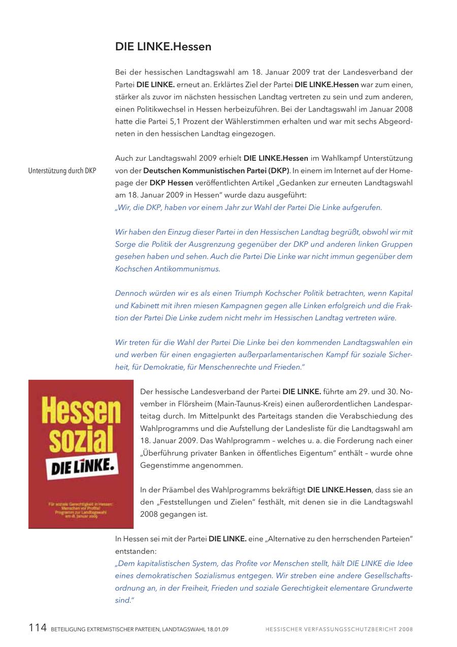 DIE LINKE.Hessen Bei der hessischen Landtagswahl am 18. Januar 2009 trat der Landesverband der Partei DIE LINKE. erneut an. Erklärtes Ziel der Partei DIE LINKE.Hessen war zum einen, stärker als zuvor im nächsten hessischen Landtag vertreten zu sein und zum anderen, einen Politikwechsel in Hessen herbeizuführen. Bei der Landtagswahl im Januar 2008 hatte die Partei 5,1 Prozent der Wählerstimmen erhalten und war mit sechs Abgeordneten in den hessischen Landtag eingezogen. Auch zur Landtagswahl 2009 erhielt DIE LINKE.Hessen im Wahlkampf Unterstützung Unterstützung durch DKP von der Deutschen Kommunistischen Partei (DKP). In einem im Internet auf der Homepage der DKP Hessen veröffentlichten Artikel "Gedanken zur erneuten Landtagswahl am 18. Januar 2009 in Hessen" wurde dazu ausgeführt: "Wir, die DKP, haben vor einem Jahr zur Wahl der Partei Die Linke aufgerufen. Wir haben den Einzug dieser Partei in den Hessischen Landtag begrüßt, obwohl wir mit Sorge die Politik der Ausgrenzung gegenüber der DKP und anderen linken Gruppen gesehen haben und sehen. Auch die Partei Die Linke war nicht immun gegenüber dem Kochschen Antikommunismus. Dennoch würden wir es als einen Triumph Kochscher Politik betrachten, wenn Kapital und Kabinett mit ihren miesen Kampagnen gegen alle Linken erfolgreich und die Fraktion der Partei Die Linke zudem nicht mehr im Hessischen Landtag vertreten wäre. Wir treten für die Wahl der Partei Die Linke bei den kommenden Landtagswahlen ein und werben für einen engagierten außerparlamentarischen Kampf für soziale Sicherheit, für Demokratie, für Menschenrechte und Frieden." Der hessische Landesverband der Partei DIE LINKE. führte am 29. und 30. November in Flörsheim (Main-Taunus-Kreis) einen außerordentlichen Landesparteitag durch. Im Mittelpunkt des Parteitags standen die Verabschiedung des Wahlprogramms und die Aufstellung der Landesliste für die Landtagswahl am 18. Januar 2009. Das Wahlprogramm - welches u. a. die Forderung nach einer "Überführung privater Banken in öffentliches Eigentum" enthält - wurde ohne Gegenstimme angenommen. In der Präambel des Wahlprogramms bekräftigt DIE LINKE.Hessen, dass sie an den "Feststellungen und Zielen" festhält, mit denen sie in die Landtagswahl 2008 gegangen ist. In Hessen sei mit der Partei DIE LINKE. eine "Alternative zu den herrschenden Parteien" entstanden: "Dem kapitalistischen System, das Profite vor Menschen stellt, hält DIE LINKE die Idee eines demokratischen Sozialismus entgegen. Wir streben eine andere Gesellschaftsordnung an, in der Freiheit, Frieden und soziale Gerechtigkeit elementare Grundwerte sind." 114 BETEILIGUNG EXTREMISTISCHER PARTEIEN, LANDTAGSWAHL 18.01.09