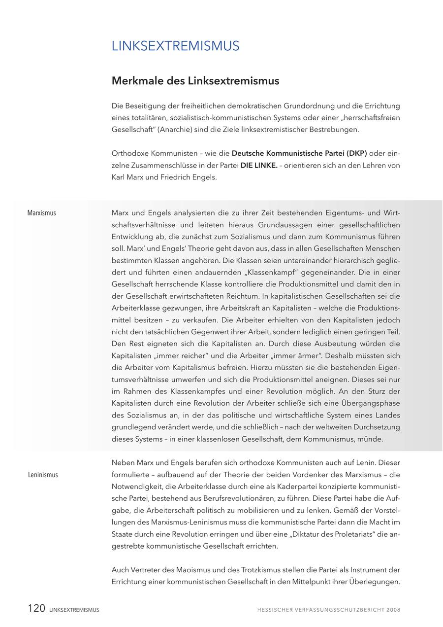 LINKSEXTREMISMUS Merkmale des Linksextremismus Die Beseitigung der freiheitlichen demokratischen Grundordnung und die Errichtung eines totalitären, sozialistisch-kommunistischen Systems oder einer "herrschaftsfreien Gesellschaft" (Anarchie) sind die Ziele linksextremistischer Bestrebungen. Orthodoxe Kommunisten - wie die Deutsche Kommunistische Partei (DKP) oder einzelne Zusammenschlüsse in der Partei DIE LINKE. - orientieren sich an den Lehren von Karl Marx und Friedrich Engels. Marxismus Marx und Engels analysierten die zu ihrer Zeit bestehenden Eigentumsund Wirtschaftsverhältnisse und leiteten hieraus Grundaussagen einer gesellschaftlichen Entwicklung ab, die zunächst zum Sozialismus und dann zum Kommunismus führen soll. Marx' und Engels' Theorie geht davon aus, dass in allen Gesellschaften Menschen bestimmten Klassen angehören. Die Klassen seien untereinander hierarchisch gegliedert und führten einen andauernden "Klassenkampf" gegeneinander. Die in einer Gesellschaft herrschende Klasse kontrolliere die Produktionsmittel und damit den in der Gesellschaft erwirtschafteten Reichtum. In kapitalistischen Gesellschaften sei die Arbeiterklasse gezwungen, ihre Arbeitskraft an Kapitalisten - welche die Produktionsmittel besitzen - zu verkaufen. Die Arbeiter erhielten von den Kapitalisten jedoch nicht den tatsächlichen Gegenwert ihrer Arbeit, sondern lediglich einen geringen Teil. Den Rest eigneten sich die Kapitalisten an. Durch diese Ausbeutung würden die Kapitalisten "immer reicher" und die Arbeiter "immer ärmer". Deshalb müssten sich die Arbeiter vom Kapitalismus befreien. Hierzu müssten sie die bestehenden Eigentumsverhältnisse umwerfen und sich die Produktionsmittel aneignen. Dieses sei nur im Rahmen des Klassenkampfes und einer Revolution möglich. An den Sturz der Kapitalisten durch eine Revolution der Arbeiter schließe sich eine Übergangsphase des Sozialismus an, in der das politische und wirtschaftliche System eines Landes grundlegend verändert werde, und die schließlich - nach der weltweiten Durchsetzung dieses Systems - in einer klassenlosen Gesellschaft, dem Kommunismus, münde. Neben Marx und Engels berufen sich orthodoxe Kommunisten auch auf Lenin. Dieser Leninismus formulierte - aufbauend auf der Theorie der beiden Vordenker des Marxismus - die Notwendigkeit, die Arbeiterklasse durch eine als Kaderpartei konzipierte kommunistische Partei, bestehend aus Berufsrevolutionären, zu führen. Diese Partei habe die Aufgabe, die Arbeiterschaft politisch zu mobilisieren und zu lenken. Gemäß der Vorstellungen des Marxismus-Leninismus muss die kommunistische Partei dann die Macht im Staate durch eine Revolution erringen und über eine "Diktatur des Proletariats" die angestrebte kommunistische Gesellschaft errichten. Auch Vertreter des Maoismus und des Trotzkismus stellen die Partei als Instrument der Errichtung einer kommunistischen Gesellschaft in den Mittelpunkt ihrer Überlegungen. 120 LINKSEXTREMISMUS