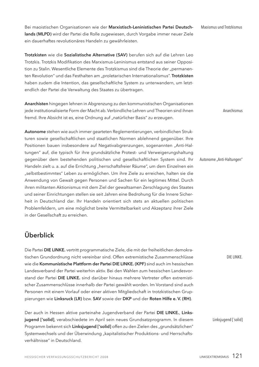 Bei maoistischen Organisationen wie der Marxistisch-Leninistischen Partei DeutschMaoismus und Trotzkismus lands (MLPD) wird der Partei die Rolle zugewiesen, durch Vorgabe immer neuer Ziele ein dauerhaftes revolutionäres Handeln zu gewährleisten. Trotzkisten wie die Sozialistische Alternative (SAV) berufen sich auf die Lehren Leo Trotzkis. Trotzkis Modifikation des Marxismus-Leninismus entstand aus seiner Opposition zu Stalin. Wesentliche Elemente des Trotzkismus sind die Theorie der "permanenten Revolution" und das Festhalten am "proletarischen Internationalismus". Trotzkisten haben zudem die Intention, das gesellschaftliche System zu unterwandern, um letztendlich der Partei die Verwaltung des Staates zu übertragen. Anarchisten hingegen lehnen in Abgrenzung zu den kommunistischen Organisationen jede institutionalisierte Form der Macht ab. Verbindliche Lehren und Theorien sind ihnen Anarchismus fremd. Ihre Absicht ist es, eine Ordnung auf "natürlicher Basis" zu erzeugen. Autonome stehen wie auch immer gearteten Reglementierungen, verbindlichen Strukturen sowie gesellschaftlichen und staatlichen Normen ablehnend gegenüber. Ihre Positionen bauen insbesondere auf Negativabgrenzungen, sogenannten "Anti-Haltungen" auf, die typisch für ihre grundsätzliche Protestund Verweigerungshaltung gegenüber dem bestehenden politischen und gesellschaftlichen System sind. Ihr Autonome "Anti-Haltungen" Handeln zielt u. a. auf die Errichtung "herrschaftsfreier Räume", um dem Einzelnen ein "selbstbestimmtes" Leben zu ermöglichen. Um ihre Ziele zu erreichen, halten sie die Anwendung von Gewalt gegen Personen und Sachen für ein legitimes Mittel. Durch ihren militanten Aktionismus mit dem Ziel der gewaltsamen Zerschlagung des Staates und seiner Einrichtungen stellen sie seit Jahren eine Bedrohung für die Innere Sicherheit in Deutschland dar. Ihr Handeln orientiert sich stets an aktuellen politischen Problemfeldern, um eine möglichst breite Vermittelbarkeit und Akzeptanz ihrer Ziele in der Gesellschaft zu erreichen. Überblick Die Partei DIE LINKE. vertritt programmatische Ziele, die mit der freiheitlichen demokratischen Grundordnung nicht vereinbar sind. Offen extremistische Zusammenschlüsse DIE LINKE. wie die Kommunistische Plattform der Partei DIE LINKE. (KPF) sind auch im hessischen Landesverband der Partei weiterhin aktiv. Bei den Wahlen zum hessischen Landesvorstand der Partei DIE LINKE. sind darüber hinaus mehrere Vertreter offen extremistischer Zusammenschlüsse innerhalb der Partei gewählt worden. Im Vorstand sind auch Personen mit einem Vorlauf oder einer aktiven Mitgliedschaft in trotzkistischen Gruppierungen wie Linksruck (LR) bzw. SAV sowie der DKP und der Roten Hilfe e. V. (RH). Der auch in Hessen aktive parteinahe Jugendverband der Partei DIE LINKE., Linksjugend ['solid], verabschiedete im April sein neues Grundsatzprogramm. In diesem Linksjugend ['solid] Programm bekennt sich Linksjugend ['solid] offen zu den Zielen des "grundsätzlichen" Systemwechsels und der Überwindung "kapitalistischer Produktionsund Herrschaftsverhältnisse" in Deutschland. LINKSEXTREMISMUS 121