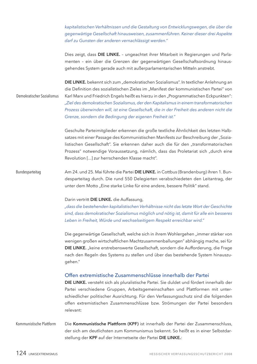 kapitalistischen Verhältnissen und die Gestaltung von Entwicklungswegen, die über die gegenwärtige Gesellschaft hinausweisen, zusammenführen. Keiner dieser drei Aspekte darf zu Gunsten der anderen vernachlässigt werden." Dies zeigt, dass DIE LINKE. - ungeachtet ihrer Mitarbeit in Regierungen und Parlamenten - ein über die Grenzen der gegenwärtigen Gesellschaftsordnung hinausgehendes System gerade auch mit außerparlamentarischen Mitteln anstrebt. DIE LINKE. bekennt sich zum "demokratischen Sozialismus". In textlicher Anlehnung an die Definition des sozialistischen Zieles im "Manifest der kommunistischen Partei" von Demokratischer Sozialismus Karl Marx und Friedrich Engels heißt es hierzu in den "Programmatischen Eckpunkten": "Ziel des demokratischen Sozialismus, der den Kapitalismus in einem transformatorischen Prozess überwinden will, ist eine Gesellschaft, die in der Freiheit des anderen nicht die Grenze, sondern die Bedingung der eigenen Freiheit ist." Geschulte Parteimitglieder erkennen die große textliche Ähnlichkeit des letzten Halbsatzes mit einer Passage des Kommunistischen Manifests zur Beschreibung der "Sozialistischen Gesellschaft". Sie erkennen daher auch die für den "transformatorischen Prozess" notwendige Voraussetzung, nämlich, dass das Proletariat sich "durch eine Revolution [...] zur herrschenden Klasse macht". Bundesparteitag Am 24. und 25. Mai führte die Partei DIE LINKE. in Cottbus (Brandenburg) ihren 1. Bundesparteitag durch. Die rund 550 Delegierten verabschiedeten den Leitantrag, der unter dem Motto "Eine starke Linke für eine andere, bessere Politik" stand. Darin vertritt DIE LINKE. die Auffassung, "dass die bestehenden kapitalistischen Verhältnisse nicht das letzte Wort der Geschichte sind, dass demokratischer Sozialismus möglich und nötig ist, damit für alle ein besseres Leben in Freiheit, Würde und wechselseitigem Respekt erreichbar wird." Die gegenwärtige Gesellschaft, welche sich in ihrem Wohlergehen "immer stärker von wenigen großen wirtschaftlichen Machtzusammenballungen" abhängig mache, sei für DIE LINKE. "keine erstrebenswerte Gesellschaft, sondern die Aufforderung, die Frage nach den Regeln des Systems zu stellen und über das bestehende System hinauszugehen." Offen extremistische Zusammenschlüsse innerhalb der Partei DIE LINKE. versteht sich als pluralistische Partei. Sie duldet und fördert innerhalb der Partei verschiedene Gruppen, Arbeitsgemeinschaften und Plattformen mit unterschiedlicher politischer Ausrichtung. Für den Verfassungsschutz sind die folgenden offen extremistischen Zusammenschlüsse bzw. Strömungen der Partei besonders relevant: Kommunistische Plattform Die Kommunistische Plattform (KPF) ist innerhalb der Partei der Zusammenschluss, der sich am deutlichsten zum Kommunismus bekennt. So heißt es in einer Selbstdarstellung der KPF auf der Internetseite der Partei DIE LINKE.: 124 LINKSEXTREMISMUS