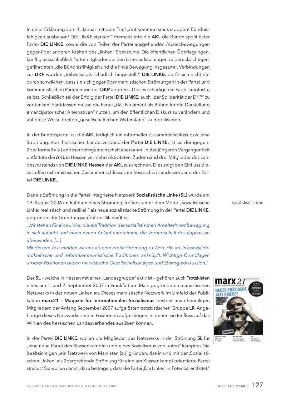 In einer Erklärung vom 4. Januar mit dem Titel "Antikommunismus stoppen! Bündnisfähigkeit ausbauen! DIE LINKE stärken!" thematisierte die AKL die Bündnispolitik der Partei DIE LINKE. sowie die von Teilen der Partei ausgehenden Absetzbewegungen gegenüber anderen Kräften des "linken" Spektrums. Die öffentlichen Überlegungen, künftig ausschließlich Parteimitglieder bei den Listenaufstellungen zu berücksichtigen, gefährdeten "die Bündnisfähigkeit und die linke Bewegung insgesamt". Verbindungen zur DKP würden "teilweise als schädlich hingestellt". DIE LINKE. dürfe sich nicht dadurch schwächen, dass sie sich gegenüber marxistischen Strömungen in der Partei und kommunistischen Parteien wie der DKP abgrenzt. Dieses schädige die Partei langfristig selbst. Schließlich sei der Erfolg der Partei DIE LINKE. auch "der Solidarität der DKP" zu verdanken. Stattdessen müsse die Partei "das Parlament als Bühne für die Darstellung emanzipatorischer Alternativen" nutzen, um den öffentlichen Diskurs zu verändern und auf diese Weise breiten "gesellschaftlichen Widerstand" zu mobilisieren. In der Bundespartei ist die AKL lediglich ein informeller Zusammenschluss bzw. eine Strömung. Vom hessischen Landesverband der Partei DIE LINKE. ist sie demgegenüber formell als Landesarbeitsgemeinschaft anerkannt. In der jüngeren Vergangenheit entfaltete die AKL in Hessen vermehrt Aktivitäten. Zudem sind drei Mitglieder des Landesvorstands von DIE LINKE.Hessen der AKL zuzurechnen. Dies zeigt den Einfluss dieses offen extremistischen Zusammenschlusses im hessischen Landesverband der Partei DIE LINKE.. Das als Strömung in die Partei integrierte Netzwerk Sozialistische Linke (SL) wurde am 19. August 2006 im Rahmen eines Strömungstreffens unter dem Motto "Sozialistische Sozialistische Linke Linke: realistisch und radikal!" als neue sozialistische Strömung in der Partei DIE LINKE. gegründet. Im Gründungsaufruf der SL heißt es: "Wir stehen für eine Linke, die die Tradition der sozialistischen ArbeiterInnenbewegung in sich aufhebt und einen neuen Anlauf unternimmt, die Vorherrschaft des Kapitals zu überwinden. [...] Mit diesem Text melden wir uns als eine breite Strömung zu Wort, die an linkssozialdemokratische und reformkommunistische Traditionen anknüpft. Wichtige Grundlagen unserer Positionen bilden marxistische Gesellschaftsanalyse und Strategiediskussion." Der SL - welche in Hessen mit einer "Landesgruppe" aktiv ist - gehören auch Trotzkisten eines am 1. und 2. September 2007 in Frankfurt am Main gegründeten marxistischen Netzwerks in der neuen Linken an. Dieses marxistische Netzwerk im Umfeld der Publikation marx21 - Magazin für internationalen Sozialismus besteht aus ehemaligen Mitgliedern der Anfang September 2007 aufgelösten trotzkistischen Gruppe LR. Angehörige dieses Netzwerks sind in Positionen aufgestiegen, in denen sie Einfluss auf das Wirken des hessischen Landesverbandes ausüben können. In der Partei DIE LINKE. wollen die Mitglieder des Netzwerks in der Strömung SL für "eine neue Partei des Klassenkampfes und eines Sozialismus von unten" kämpfen. Sie beabsichtigen "ein Netzwerk von Marxisten [zu] gründen, das in und mit der 'Sozialistischen Linken' als übergreifende Strömung für eine am Klassenkampf orientierte Partei streitet." Sie wollen damit "dazu beitragen, dass die Partei 'Die Linke.' ihr Potential entfaltet." LINKSEXTREMISMUS 127