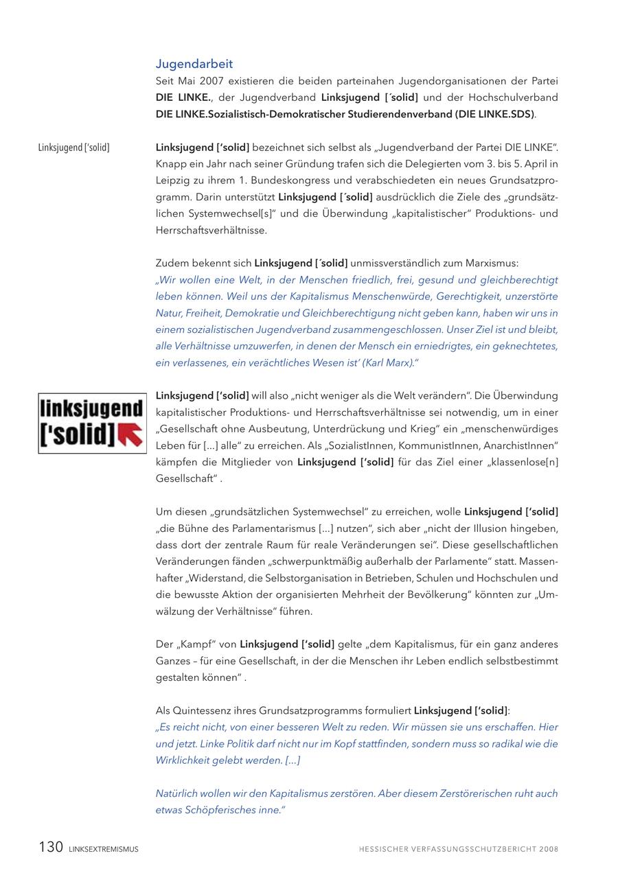 Jugendarbeit Seit Mai 2007 existieren die beiden parteinahen Jugendorganisationen der Partei DIE LINKE., der Jugendverband Linksjugend ['solid] und der Hochschulverband DIE LINKE.Sozialistisch-Demokratischer Studierendenverband (DIE LINKE.SDS). Linksjugend ['solid] Linksjugend ['solid] bezeichnet sich selbst als "Jugendverband der Partei DIE LINKE". Knapp ein Jahr nach seiner Gründung trafen sich die Delegierten vom 3. bis 5. April in Leipzig zu ihrem 1. Bundeskongress und verabschiedeten ein neues Grundsatzprogramm. Darin unterstützt Linksjugend ['solid] ausdrücklich die Ziele des "grundsätzlichen Systemwechsel[s]" und die Überwindung "kapitalistischer" Produktionsund Herrschaftsverhältnisse. Zudem bekennt sich Linksjugend ['solid] unmissverständlich zum Marxismus: "Wir wollen eine Welt, in der Menschen friedlich, frei, gesund und gleichberechtigt leben können. Weil uns der Kapitalismus Menschenwürde, Gerechtigkeit, unzerstörte Natur, Freiheit, Demokratie und Gleichberechtigung nicht geben kann, haben wir uns in einem sozialistischen Jugendverband zusammengeschlossen. Unser Ziel ist und bleibt' alle Verhältnisse umzuwerfen, in denen der Mensch ein erniedrigtes, ein geknechtetes, ein verlassenes, ein verächtliches Wesen ist' (Karl Marx)." Linksjugend ['solid] will also "nicht weniger als die Welt verändern". Die Überwindung kapitalistischer Produktionsund Herrschaftsverhältnisse sei notwendig, um in einer "Gesellschaft ohne Ausbeutung, Unterdrückung und Krieg" ein "menschenwürdiges Leben für [...] alle" zu erreichen. Als "SozialistInnen, KommunistInnen, AnarchistInnen" kämpfen die Mitglieder von Linksjugend ['solid] für das Ziel einer "klassenlose[n] Gesellschaft" . Um diesen "grundsätzlichen Systemwechsel" zu erreichen, wolle Linksjugend ['solid] "die Bühne des Parlamentarismus [...] nutzen", sich aber "nicht der Illusion hingeben, dass dort der zentrale Raum für reale Veränderungen sei". Diese gesellschaftlichen Veränderungen fänden "schwerpunktmäßig außerhalb der Parlamente" statt. Massenhafter "Widerstand, die Selbstorganisation in Betrieben, Schulen und Hochschulen und die bewusste Aktion der organisierten Mehrheit der Bevölkerung" könnten zur "Umwälzung der Verhältnisse" führen. Der "Kampf" von Linksjugend ['solid] gelte "dem Kapitalismus, für ein ganz anderes Ganzes - für eine Gesellschaft, in der die Menschen ihr Leben endlich selbstbestimmt gestalten können" . Als Quintessenz ihres Grundsatzprogramms formuliert Linksjugend ['solid]: "Es reicht nicht, von einer besseren Welt zu reden. Wir müssen sie uns erschaffen. Hier und jetzt. Linke Politik darf nicht nur im Kopf stattfinden, sondern muss so radikal wie die Wirklichkeit gelebt werden. [...] Natürlich wollen wir den Kapitalismus zerstören. Aber diesem Zerstörerischen ruht auch etwas Schöpferisches inne." 130 LINKSEXTREMISMUS
