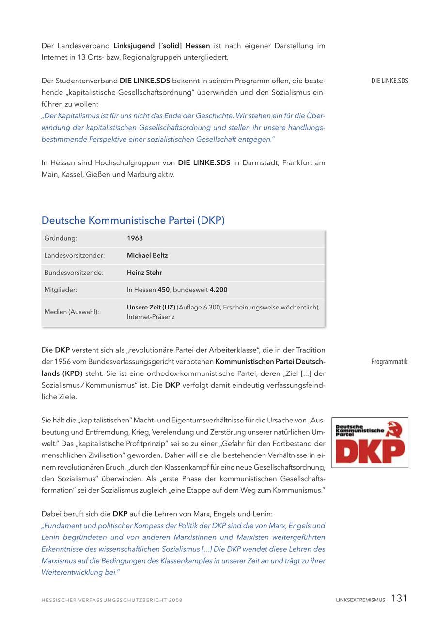 Der Landesverband Linksjugend ['solid] Hessen ist nach eigener Darstellung im Internet in 13 Ortsbzw. Regionalgruppen untergliedert. Der Studentenverband DIE LINKE.SDS bekennt in seinem Programm offen, die besteDIE LINKE.SDS hende "kapitalistische Gesellschaftsordnung" überwinden und den Sozialismus einführen zu wollen: "Der Kapitalismus ist für uns nicht das Ende der Geschichte. Wir stehen ein für die Überwindung der kapitalistischen Gesellschaftsordnung und stellen ihr unsere handlungsbestimmende Perspektive einer sozialistischen Gesellschaft entgegen." In Hessen sind Hochschulgruppen von DIE LINKE.SDS in Darmstadt, Frankfurt am Main, Kassel, Gießen und Marburg aktiv. Deutsche Kommunistische Partei (DKP) Gründung: 1968 Landesvorsitzender: Michael Beltz Bundesvorsitzende: Heinz Stehr Mitglieder: In Hessen 450, bundesweit 4.200 Unsere Zeit (UZ) (Auflage 6.300, Erscheinungsweise wöchentlich), Medien (Auswahl): Internet-Präsenz Die DKP versteht sich als "revolutionäre Partei der Arbeiterklasse", die in der Tradition der 1956 vom Bundesverfassungsgericht verbotenen Kommunistischen Partei DeutschProgrammatik lands (KPD) steht. Sie ist eine orthodox-kommunistische Partei, deren "Ziel [...] der Sozialismus / Kommunismus" ist. Die DKP verfolgt damit eindeutig verfassungsfeindliche Ziele. Sie hält die "kapitalistischen" Machtund Eigentumsverhältnisse für die Ursache von "Ausbeutung und Entfremdung, Krieg, Verelendung und Zerstörung unserer natürlichen Umwelt." Das "kapitalistische Profitprinzip" sei so zu einer "Gefahr für den Fortbestand der menschlichen Zivilisation" geworden. Daher will sie die bestehenden Verhältnisse in einem revolutionären Bruch, "durch den Klassenkampf für eine neue Gesellschaftsordnung, den Sozialismus" überwinden. Als "erste Phase der kommunistischen Gesellschaftsformation" sei der Sozialismus zugleich "eine Etappe auf dem Weg zum Kommunismus." Dabei beruft sich die DKP auf die Lehren von Marx, Engels und Lenin: "Fundament und politischer Kompass der Politik der DKP sind die von Marx, Engels und Lenin begründeten und von anderen Marxistinnen und Marxisten weitergeführten Erkenntnisse des wissenschaftlichen Sozialismus [...] Die DKP wendet diese Lehren des Marxismus auf die Bedingungen des Klassenkampfes in unserer Zeit an und trägt zu ihrer Weiterentwicklung bei." LINKSEXTREMISMUS 131